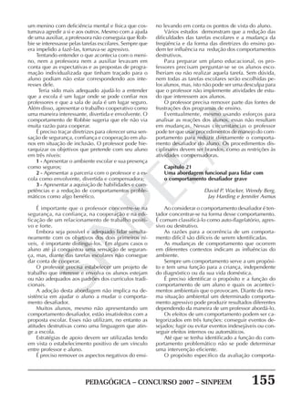 PEDAGÓGICA – CONCURSO 2007 – SINPEEM 155
SINPEEM
um menino com deficiência mental e física que cos-
tumava agredir a si e aos outros. Mesmo com a ajuda
de uma auxiliar, a professora não conseguia que Rob-
bie se interessasse pelas tarefas escolares. Sempre que
era impelido a fazê-las, tornava-se agressivo.
Tentando entender o que acontecia com o meni-
no, nem a professora nem a auxiliar levavam em
conta que as expectativas e as propostas de progra-
mação individualizada que tinham traçado para o
aluno podiam não estar correspondendo aos inte-
resses dele.
Teria sido mais adequado ajudá-lo a entender
que a escola é um lugar onde se pode confiar nos
professores e que a sala de aula é um lugar seguro.
Além disso, apresentar o trabalho cooperativo como
uma maneira interessante, divertida e envolvente. O
comportamento de Robbie sugeria que ele não via
muita razão para cooperar.
É preciso traçar diretrizes para oferecer uma sen-
sação de segurança, confiança e cooperação em alu-
nos em situação de inclusão. O professor pode hie-
rarquizar os objetivos que pretende com seu aluno
em três níveis:
1 - Apresentar o ambiente escolar e sua presença
como seguros;
2 - Apresentar a parceria com o professor e a es-
cola como envolvente, divertida e compensadora;
3 - Apresentar a aquisição de habilidades e com-
petências e a redução de comportamentos proble-
máticos como algo benéfico.
É importante que o professor concentre-se na
segurança, na confiança, na cooperação e na edi-
ficação de um relacionamento de trabalho positi-
vo e forte.
Embora seja possível e adequado lidar simulta-
neamente com os objetivos dos dois primeiros ní-
veis, é importante distingui-los. Em alguns casos o
aluno até já conquistou uma sensação de seguran-
ça, mas, diante das tarefas escolares não consegue
dar conta de cooperar.
O professor precisa estabelecer um projeto de
trabalho que interesse e envolva os alunos estejam
ou não adequados aos padrões dos currículos tradi-
cionais.
A adoção desta abordagem não implica na de-
sistência em ajudar o aluno a mudar o comporta-
mento desafiador.
Muitos alunos, mesmo não apresentando um
comportamento desafiador, estão insatisfeitos com a
proposta escolar. Esses não utilizam, no entanto as
atitudes destrutivas como uma linguagem que atin-
ge a escola.
Estratégias de apoio devem ser utilizadas tendo
em vista o estabelecimento positivo de um vínculo
entre professor e aluno.
É preciso remover os aspectos negativos do ensi-
no levando em conta os pontos de vista do aluno.
Vários estudos demonstram que a redução das
dificuldades das tarefas escolares e a mudança da
freqüência e da forma das diretrizes do ensino po-
dem ter influência na redução dos comportamentos
destrutivos.
Para preparar um plano educacional, os pro-
fessores precisam perguntar-se se os alunos esco-
lheriam ou não realizar aquela tarefa. Sem dúvida,
nem todas as tarefas escolares serão escolhidas pe-
los alunos, mas, isto não pode ser uma desculpa para
que o professor não implemente atividades de estu-
do que interessem aos alunos.
O professor precisa remover parte das fontes de
frustrações dos programas de ensino.
Eventualmente, mesmo usando esforços para
analisar as reações dos alunos, essas não resultam
em mudanças. Nessas circunstancias o professor
pode ter que usar procedimentos de manejo do com-
portamento para reduzir diretamente o comporta-
mento desafiador do aluno. Os procedimentos dis-
ciplinares devem ser brandos, como as restrições às
atividades compensadoras.
Capitulo 21
Uma abordagem funcional para lidar com
o comportamento desafiador grave
David P. Wacker, Wendy Berg,
Jay Harding e Jennifer Asmus
Ao considerar o comportamento desafiador é ten-
tador concentrar-se na forma desse comportamento.
É comum classificá-lo como auto-flagelatório, agres-
sivo ou destrutivo.
As razões para a ocorrência de um comporta-
mento difícil são difíceis de serem identificadas.
As mudanças de comportamento que ocorrem
em diferentes contextos indicam as influências do
ambiente.
Sempre um comportamento serve a um propósi-
to e tem uma função para a criança, independente
do diagnóstico ou da sua vida doméstica.
É preciso identificar o propósito e a função do
comportamento de um aluno e quais os aconteci-
mentos ambientais que o provocam. Diante da mes-
ma situação ambiental um determinado comporta-
mento agressivo pode produzir resultados diferentes
dependendo da maneira de um professor abordá-lo.
Os efeitos de um comportamento podem ser ca-
tegorizados em três funções: conseguir eventos de-
sejados; fugir ou evitar eventos indesejáveis ou con-
seguir efeitos internos ou automáticos.
Até que se tenha identificado a função do com-
portamento problemático não se pode determinar
uma intervenção eficiente.
O propósito especifico da avaliação comporta-
 