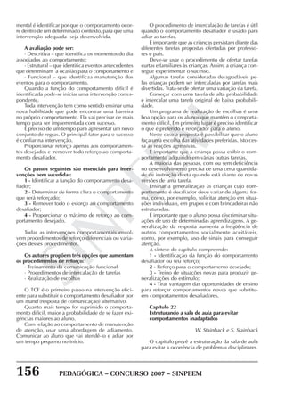 156 PEDAGÓGICA – CONCURSO 2007 – SINPEEM
SINPEEM
mental é identificar por que o comportamento ocor-
re dentro de um determinado contexto, para que uma
intervenção adequada seja desenvolvida.
A avaliação pode ser:
· Descritiva – que identifica os momentos do dia
associados ao comportamento;
· Estrutural – que identifica eventos antecedentes
que determinam a ocasião para o comportamento e
· Funcional – que identificaa manutenção dos
eventos para o comportamento.
Quando a função do comportamento difícil é
identificada pode-se iniciar uma intervenção corres-
pondente.
Toda intervenção tem como sentido ensinar uma
nova habilidade que pode encontrar uma barreira
no próprio comportamento. Ela vai precisar de mais
tempo para ser implementada com sucesso.
É preciso de um tempo para apresentar um novo
conjunto de regras. O principal fator para o sucesso
é confiar na intervenção.
Proporcionar reforço apenas aos comportamen-
tos desejados e remover todo reforço ao comporta-
mento desafiador.
Os passos seguintes são essenciais para inter-
venções bem sucedidas:
1 - Identificar a função do comportamento desa-
fiador;
2 - Determinar de forma clara o comportamento
que será reforçado;
3 - Remover todo o esforço ao comportamento
desafiador;
4 - Proporcionar o máximo de reforço ao com-
portamento desejado.
Todas as intervenções comportamentais envol-
vem procedimentos de reforço diferenciais ou varia-
ções desses procedimentos.
Os autores propõem três opções que aumentam
os procedimentos de reforço:
· Treinamento da comunicação funcional
· Procedimentos de intercalação de tarefas
· Realização de escolhas
O TCF é o primeiro passo na intervenção efici-
ente para substituir o comportamento desafiador por
um mand (resposta de comunicação) alternativo.
Quanto mais tempo for suprimido o comporta-
mento difícil, maior a probabilidade de se fazer exi-
gências maiores ao aluno.
Com relação ao comportamento de manutenção
de atenção, usar uma abordagem de adiamento.
Comunicar ao aluno que vai atendê-lo e adiar por
um tempo pequeno no início.
O procedimento de intercalação de tarefas é útil
quando o comportamento desafiador é usado para
adiar as tarefas.
É importante que as crianças persistam diante das
diferentes tarefas propostas ofertadas por professo-
res e pais.
Deve-se usar o procedimento de ofertar tarefas
curtas e familiares às crianças. Assim, a criança con-
segue experimentar o sucesso.
Algumas tarefas consideradas desagradáveis pe-
las crianças podem ser intercaladas por tarefas mais
divertidas. Trata-se de ofertar uma variação da tarefa.
Começar com uma tarefa de alta probabilidade
e intercalar uma tarefa original de baixa probabili-
dade.
Um programa de realização de escolhas é uma
boa opção para os alunos que mantêm o comporta-
mento difícil. Em primeiro lugar é preciso identificar
o que é preferido e reforçador para o aluno.
Neste caso a proposta é possibilitar que o aluno
faça uma escolha das atividades preferidas. Isto ces-
sa as reações agressivas.
É importante que a criança possa exibir o com-
portamento adquirido em várias outras tarefas.
A maioria das pessoas, com ou sem deficiência
no desenvolvimento precisa de uma certa quantida-
de de instrução direta quando está diante de novas
versões de uma tarefa.
Ensinar a generalização às crianças cujo com-
portamento é desafiador deve variar de alguma for-
ma, como, por exemplo, solicitar atenção em situa-
ções individuais, em grupos e com brincadeiras não
estruturadas.
É importante que o aluno possa discriminar situ-
ações de uso de determinadas aprendizagens. A ge-
neralização da resposta aumenta a freqüência de
outros comportamentos socialmente aceitáveis,
como, por exemplo, uso de sinais para conseguir
atenção.
A síntese do capítulo compreende:
1 - Identificação da função do comportamento
desafiador ou seu reforço;
2 - Reforço para o comportamento desejado;
3 - Treino de situações novas para produzir ge-
neralizações do estímulo;
4 - Tirar vantagem das oportunidades de ensino
para reforçar comportamentos novos que substitu-
em comportamentos desafiadores.
Capítulo 22
Estruturando a sala de aula para evitar
comportamentos inadaptados
W. Stainback e S. Stainback
O capitulo prevê a estruturação da sala de aula
para evitar a ocorrência de problemas disciplinares.
 