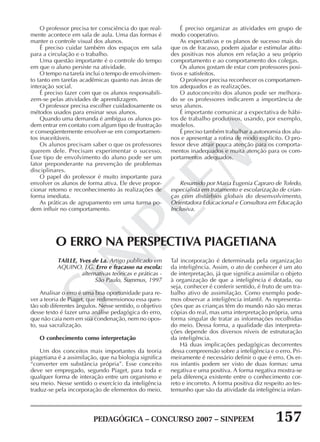 PEDAGÓGICA – CONCURSO 2007 – SINPEEM 157
SINPEEM
O professor precisa ter consciência do que real-
mente acontece em sala de aula. Uma das formas é
manter o controle visual dos alunos.
É preciso cuidar também dos espaços em sala
para a circulação e o trabalho.
Uma questão importante é o controle do tempo
em que o aluno persiste na atividade.
O tempo na tarefa inclui o tempo de envolvimen-
to tanto em tarefas acadêmicas quanto nas áreas de
interação social.
É preciso fazer com que os alunos responsabili-
zem-se pelas atividades de aprendizagem.
O professor precisa escolher cuidadosamente os
métodos usados para ensinar seus alunos.
Quando uma demanda é ambígua os alunos po-
dem entrar em contato com algum tipo de frustração
e conseqüentemente envolver-se em comportamen-
tos inaceitáveis.
Os alunos precisam saber o que os professores
querem dele. Precisam experimentar o sucesso.
Esse tipo de envolvimento do aluno pode ser um
fator preponderante na prevenção de problemas
disciplinares.
O papel do professor é muito importante para
envolver os alunos de forma ativa. Ele deve propor-
cionar retorno e reconhecimento às realizações de
forma imediata.
As práticas de agrupamento em uma turma po-
dem influir no comportamento.
É preciso organizar as atividades em grupo de
modo cooperativo.
As expectativas e os planos de sucesso mais do
que os de fracasso, podem ajudar e estimular atitu-
des positivas nos alunos em relação a seu próprio
comportamento e ao comportamento dos colegas.
Os alunos gostam de estar com professores posi-
tivos e satisfeitos.
O professor precisa reconhecer os comportamen-
tos adequados e as realizações.
O autoconceito dos alunos pode ser melhora-
do se os professores indicarem a importância de
seus alunos.
É importante comunicar a expectativa de hábi-
tos de trabalho produtivos, usando, por exemplo,
modelos.
É preciso também trabalhar a autonomia dos alu-
nos e apresentar a rotina de modo explícito. O pro-
fessor deve atrair pouca atenção para os comporta-
mentos inadequados e muita atenção para os com-
portamentos adequados.
Resumido por Maria Eugenia Capraro de Toledo,
especialista em tratamento e escolarização de crian-
ças com distúrbios globais do desenvolvimento,
Orientadora Educacional e Consultora em Educação
Inclusiva.
TAILLE, Yves de La. Artigo publicado em
AQUINO, J.G. Erro e fracasso na escola:
alternativas teóricas e práticas -
São Paulo, Summus, 1997
Analisar o erro é uma boa oportunidade para re-
ver a teoria de Piaget, que redimensionou essa ques-
tão sob diferentes ângulos. Nesse sentido, o objetivo
desse texto é fazer uma análise pedagógica do erro,
que não caia nem em sua condenação, nem no opos-
to, sua sacralização.
O conhecimento como interpretação
Um dos conceitos mais importantes da teoria
piagetiana é a assimilação, que na biologia significa
“converter em substância própria”. Esse conceito
deve ser empregado, segundo Piaget, para toda e
qualquer forma de interação entre um organismo e
seu meio. Nesse sentido o exercício da inteligência
traduz-se pela incorporação de elementos do meio.
O ERRO NA PERSPECTIVA PIAGETIANA
Tal incorporação é determinada pela organização
da inteligência. Assim, o ato de conhecer é um ato
de interpretação, já que significa assimilar o objeto
à organização de que a inteligência é dotada, ou
seja, conhecer é conferir sentido, é fruto de um tra-
balho ativo de assimilação. Como exemplo pode-
mos observar a inteligência infantil. As representa-
ções que as crianças têm do mundo não são meras
cópias do real, mas uma interpretação própria, uma
forma singular de tratar as informações recolhidas
do meio. Dessa forma, a qualidade das interpreta-
ções depende dos diversos níveis de estruturação
da inteligência.
Há duas implicações pedagógicas decorrentes
dessa compreensão sobre a inteligência e o erro. Pri-
meiramente é necessário definir o que é erro. Os er-
ros infantis podem ser visto de duas formas: uma
negativa e uma positiva. A forma negativa mostra-se
pela diferença existente entre o conhecimento cor-
reto e incorreto. A forma positiva diz respeito ao tes-
temunho que são da atividade da inteligência infan-
 