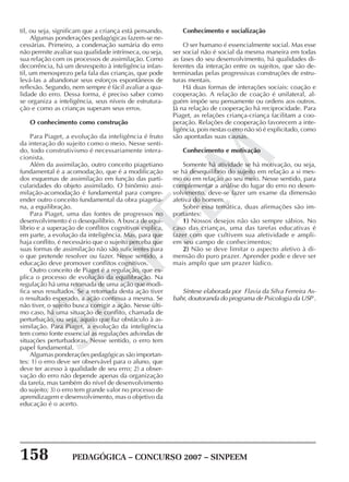 158 PEDAGÓGICA – CONCURSO 2007 – SINPEEM
SINPEEM
til, ou seja, significam que a criança está pensando.
Algumas ponderações pedagógicas fazem-se ne-
cessárias. Primeiro, a condenação sumária do erro
não permite avaliar sua qualidade intrínseca, ou seja,
sua relação com os processos de assimilação. Como
decorrência, há um desrespeito à inteligência infan-
til, um menosprezo pela fala das crianças, que pode
levá-las a abandonar seus esforços espontâneos de
reflexão. Segundo, nem sempre é fácil avaliar a qua-
lidade do erro. Dessa forma, é preciso saber como
se organiza a inteligência, seus níveis de estrutura-
ção e como as crianças superam seus erros.
O conhecimento como construção
Para Piaget, a evolução da inteligência é fruto
da interação do sujeito como o meio. Nesse senti-
do, todo construtivismo é necessariamente intera-
cionista.
Além da assimilação, outro conceito piagetiano
fundamental é a acomodação, que é a modificação
dos esquemas de assimilação em função das parti-
cularidades do objeto assimilado. O binômio assi-
milação-acomodação é fundamental para compre-
ender outro conceito fundamental da obra piagetia-
na, a equilibração.
Para Piaget, uma das fontes de progressos no
desenvolvimento é o desequilíbrio. A busca de equi-
líbrio e a superação de conflitos cognitivos explica,
em parte, a evolução da inteligência. Mas, para que
haja conflito, é necessário que o sujeito perceba que
suas formas de assimilação não são suficientes para
o que pretende resolver ou fazer. Nesse sentido, a
educação deve promover conflitos cognitivos.
Outro conceito de Piaget é a regulação, que ex-
plica o processo de evolução da equilibração. Na
regulação há uma retomada de uma ação que modi-
fica seus resultados. Se a retomada desta ação tiver
o resultado esperado, a ação continua a mesma. Se
não tiver, o sujeito busca corrigir a ação. Nesse últi-
mo caso, há uma situação de conflito, chamada de
perturbação, ou seja, aquilo que faz obstáculo à as-
similação. Para Piaget, a evolução da inteligência
tem como fonte essencial as regulações advindas de
situações perturbadoras. Nesse sentido, o erro tem
papel fundamental.
Algumas ponderações pedagógicas são importan-
tes: 1) o erro deve ser observável para o aluno, que
deve ter acesso à qualidade de seu erro; 2) a obser-
vação do erro não depende apenas da organização
da tarefa, mas também do nível de desenvolvimento
do sujeito; 3) o erro tem grande valor no processo de
aprendizagem e desenvolvimento, mas o objetivo da
educação é o acerto.
Conhecimento e socialização
O ser humano é essencialmente social. Mas esse
ser social não é social da mesma maneira em todas
as fases do seu desenvolvimento, há qualidades di-
ferentes da interação entre os sujeitos, que são de-
terminadas pelas progressivas construções de estru-
turas mentais.
Há duas formas de interações sociais: coação e
cooperação. A relação de coação é unilateral, al-
guém impõe seu pensamente ou ordens aos outros.
Já na relação de cooperação há reciprocidade. Para
Piaget, as relações criança-criança facilitam a coo-
peração. Relações de cooperação favorecem a inte-
ligência, pois nestas o erro não só é explicitado, como
são apontadas suas causas.
Conhecimento e motivação
Somente há atividade se há motivação, ou seja,
se há desequilíbrio do sujeito em relação a si mes-
mo ou em relação ao seu meio. Nesse sentido, para
complementar a análise do lugar do erro no desen-
volvimento, deve-se fazer um exame da dimensão
afetiva do homem.
Sobre essa temática, duas afirmações são im-
portantes:
1) Nossos desejos não são sempre sábios. No
caso das crianças, uma das tarefas educativas é
fazer com que cultivem sua afetividade e ampli-
em seu campo de conhecimentos;
2) Não se deve limitar o aspecto afetivo à di-
mensão do puro prazer. Aprender pode e deve ser
mais amplo que um prazer lúdico.
Síntese elaborada por Flavia da Silva Ferreira As-
bahr, doutoranda do programa de Psicologia da USP .
 