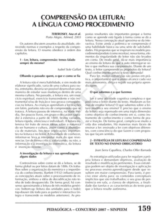 PEDAGÓGICA – CONCURSO 2007 – SINPEEM 159
SINPEEM
TEBEROSKY, Ana et al.
Porto Alegre, Artmed, 2003
Os autores discutem assuntos da atualidade, ofe-
recendo normas e exemplos a respeito da compre-
ensão da leitura. O resumo obedece à ordem dos
capítulos.
1 - Ler, leitura, compreensão: temos falado
sempre do mesmo?
Isabel Sole Gallart
Olhando o passado: quem, o que e como se lia
A leitura não é mera habilidade, e sim modo de
elaborar significado, varia de uma cultura para ou-
tra, entretanto, deveria ser possível desenvolver uma
maneira de estudar suas mudanças dentro de uma
mesma cultura. No passado, a leitura era, um exer-
cício espiritual, exercício transcendente e não ins-
trumental e/ou de fruição e isso gerava conseqüên-
cias na leitura. As crianças aprendiam a ler orações
em latim, portanto não era de compreensão que se
tratava. A leitura passou de intensiva, na idade Mé-
dia, (ler poucos livros, em grupo e de caráter sagra-
do) à extensiva a partir de 1800, (textos variados,
leitura rápida, silenciosa e individual). A leitura ex-
tensiva foi fruto de novas idéias sobre a natureza
do ser humano e cultura, assim como a abundân-
cia de materiais. Isto teve implicações importan-
tes na leitura e no leitor. A finalidade de conhecer,
informar-se leva a interpretar mais do que reve-
renciar. Ler de forma crítica, valorizando, ou não, a
informação e a investigação sistemática, da leitura
é invenção recente.
A investigação da leitura e sua aprendizagem:
alguns dados
Controvérsias sobre como se dá a leitura, se de
forma global ou por letras datam de 1886. Os traba-
lhos sobre a organização da memória e a importân-
cia do conhecimento, Bartlett (1932) influenciaram
as concepções atuais sobre o processamento de in-
formação, embora a idéia de decodificação não te-
nha de todo desaparecido. De forma geral, há con-
senso aproximando a leitura de três modelos genéri-
cos: bottom-up (leitura das unidades para o todo);
top-douwn (do todo para as partes) e interactiva (in-
tegra e transcende os modelos anteriores). As pro-
COMPREENSÃO DA LEITURA:
A LÍNGUA COMO PROCEDIMENTO
postas resultantes são importantes porque a forma
como se aprende está ligada à forma como se dá a
leitura. Nossa concepção atual aproxima-se da inte-
ractiva. Existe ainda a polêmica se compreensão é
uma habilidade básica ou uma série de sub-habili-
dades. Há propostas que se inspiram no modelo pro-
cedimento/produto (como receitas), nessa forma, ele-
mentos da singularidade do leitor não são levados
em conta. De modo geral, dá-se mais importância
ao ensino da leitura do que a auto interrogar-se so-
bre o que melhora sua compreensão. Diante de um
texto, o leitor compreende os propósitos da leitura?
Qual conhecimento prévio o texto demanda?
Para ler, muitas estratégias são postas em prá-
tica, o importante é que o aluno alcance cada vez
mais autonomia, dirija e regule sua própria apren-
dizagem.
O que sabemos e o que fazemos
Ler é uma atividade cognitiva complexa e que
posiciona o leitor diante do texto. Mudaram as for-
mas de ensinar leitura? O que sabemos sobre a lei-
tura modifica seu ensino? É preciso que o ensino
da leitura seja repensado em uma tripla dimensão:
como objetivo de conhecimento em si, como ins-
trumento de conhecimento e como forma de pra-
zer e fruição. De forma geral, complica-se muito a
vida dos estudantes. Há maneiras mais fáceis de
ensinar a ler: ensinado a ler com objetivos diferen-
tes, com consciência do que fazem e com propos-
tas que façam sentido.
2 - ESTRATÉGIA DE LEITURA E COMPREENSÃO
DE TEXTO NO ENSINO OBRIGATÓRIO
Joan Serra Capallera, Charles Oller Barnada
As estratégias utilizadas para ler regulam a pró-
pria leitura e demandam objetivos, avaliação de
resultado e modificação pertinentes. Essas estraté-
gias podem ser objeto de investigação e aplicação
no processo ensino-aprendizagem desde que re-
sultem em maior compreensão. Para tanto, é pre-
ciso estar alerta para: os conteúdos conceptuais
implícitos que são trabalhados; o seu grau de per-
tinência em sala, a clareza de objetivos, a finali-
dade das tarefas e as características do texto para
que a leitura resulte autônoma.
 