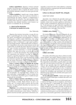 PEDAGÓGICA – CONCURSO 2007 – SINPEEM 161
SINPEEM
sagrados e reescrever tem como objetivo a memori-
zação da história e apropriação das particularidades
da linguagem do livro.
Leitura na educação infantil? Sim, obrigada
Isabel Sole Gallart
Aprender a ler é distinto de aprender outros pro-
cedimentos escolares. Requer que o aluno atribua
sentido, conte com recursos cognitivos suficientes e
tenha a ajuda, insubstituível, de pessoas em que con-
fie. É um processo no qual intervêm experiências,
motivação e conhecimento, que começa em momen-
tos distintos para cada um e não tem fim.
Cuidado com a leitura!
Há muitas idéias que circulam a respeito do ato
de leitura tais como a necessidade de pré-requisitos,
maturidade e que a aprendizagem depende da cor-
respondência som/letra ou som/palavra global. Es-
sas idéias acabam por retardar a relação das crian-
ças com a leitura e a criar a prática de atividade de
pré-leitura, cuja vinculação com o ato de ler, de fato,
são impossíveis de provar. A resistência de ensinar a
leitura nas primeiras etapas da escolaridade também
está calcadas na idéia dela ser somente um processo
de tradução de códigos.
Leitura sem medo
Há razões suficientes para situar a leitura na edu-
cação infantil, sem medo. Oferecer leitura às crian-
ças na educação infantil não é certamente cercá-los
de regras de decodificação, mas sim proporcionar-
lhes experiências divertidas e gratificantes com algo
que eles, de uma forma ou de outra, já conhecem.
Sabe-se que quando algo tem significado para a
criança, ela se mobilizará para apropriar-se daquilo
que há no universo cultural que a cerca. A interven-
ção do professor pode favorecer essa apropriação,
usando de estratégias que permitam seu crescente
domínio já que não há um caminho único para cons-
truir noções de leitura.
Ler na educação infantil: a leitura tem lugar na
educação infantil, desde que se adotem decisões com
relação a isso.
A leitura na classe: mesmo reconhecendo que a
o sistema da língua escrita é complexo, não há por-
que menosprezar a capacidade das crianças para
deduzi-lo. Aprende-se a ler vendo outras pessoas
lendo, tentado ler, acertando, errando. A criança faz
tentativas de desenhar e escrever e isso pode ser ex-
tensível também à leitura. A educação infantil é um
contexto excelente para o uso funcional da leitura e,
para isso, é necessário aproveitar o interesse das cri-
Leitura espontânea: algumas crianças tomam
contato com textos por curiosidade ou casualmente.
Cabe ao professor abrir o espírito do aluno a novas
descobertas dotando a leitura de maior grau de afe-
tividade.
Leitura resolutiva é aquela que carrega alguma
situação problema. Para tal é preciso favorecer a
concentração do aluno, orientar a compreensão e
planejamento de soluções. Para que qualquer leitu-
ra tenha êxito é preciso o sujeito se disponha a ela,
mantenha uma atitude interativa com o texto e sa-
boreie os resultados de sua atividade.
4 - EDUCAÇÃO INFANTIL:
A iniciação no mundo da escrita
Ana Teberosky
Algumas das maiores inovações, no que diz res-
peito à aprendizagem da escrita, foram influencia-
das pelas investigações psicolingüísticas. Embora
investigação e prática sejam diferentes, esse artigo
tem intenção de propor a organização de atividades
didáticas, úteis e realizáveis, e que sejam justifica-
das psicologicamente. Ultimamente têm-se destaca-
do a importância da escrita como função social, in-
corporando ao estudo de textos literários, textos "re-
ais", que circulam socialmente. Selecionamos duas
funções: a escrita funcional e a escrita ficcional e
também dois tipos de escrita: a escrita do mundo
urbano e a escrita documental. Para que a criança
crie autonomia em relação à escrita, os objetivos
seguem a seguinte progressão: fazer a criança entrar
no mundo da escrita: fazer a escrita entrar na classe,
usar diversos suportes da escrita, iniciá-la na produ-
ção de textos funcionais, fazer a criança conviver
com um leitor e iniciá-la na produção de textos.
Fazer a criança entrar no mundo da escrita:
Exemplo de proposta. Estudar, com um grupo de cri-
anças (5-6 anos), os materiais escritos de um bairro.
Objetivos: Guiar as crianças para planejarem a
ação de encontrar um ponto determinado no bairro,
ajudá-las a observar e registrar, copiando, os escri-
tos encontrados. Na segunda etapa, analisar as có-
pias realizadas, comparando-as com os textos mo-
delos. O professor atua como guia e modelo de pla-
nejamento da atividade.
Fazer a criança conviver com leitores: exemplo
de proposta: leitura diária de textos da leitura uni-
versal (Tristão e Isolda, Robin Hood, As mil e um
noites, etc.). A criação, pelas crianças, do Livro das
versões, no qual podiam desenhar ou reescrever as
histórias ouvidas.
Objetivos: criar ambiente de imersão na leitura,
criar ações, expressões e atitudes de leitura, através
do modelo da professora como leitora. Trabalhar o
gênero (novela narrada), aproximar-se de textos con-
 