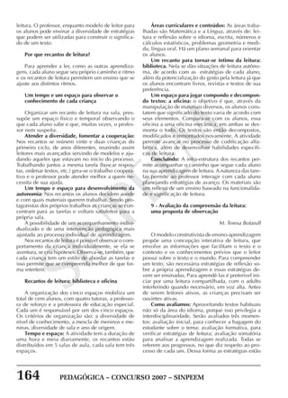 164 PEDAGÓGICA – CONCURSO 2007 – SINPEEM
SINPEEM
leitura. O professor, enquanto modelo de leitor para
os alunos pode ensinar a diversidade de estratégias
que podem ser utilizadas para construir o significa-
do de um texto.
Por que recantos de leitura?
Para aprender a ler, como as outras aprendiza-
gens, cada aluno segue seu próprio caminho e ritmo
e os recantos de leitura permitem um ensino que se
ajuste aos distintos ritmos.
Um tempo e um espaço para observar o
conhecimento de cada criança
Organizar um recanto de leitura na sala, pres-
supõe um espaço físico e temporal observando o
que cada aluno sabe e que, muitas vezes, o profes-
sor nem suspeita.
Atender a diversidade, fomentar a cooperação:
Nos recantos se reúnem vinte e duas crianças do
primeiro ciclo, de anos diferentes, reunindo assim
leitores mais avançados servindo de modelos e aju-
dando aqueles que estavam no início do processo.
Trabalhando juntos a mesma tarefa (buscar respos-
tas, ordenar textos, etc.) gera-se o trabalho coopera-
tivo e o professor pode atender melhor a quem ne-
cessita de sua ajuda.
Um tempo e espaço para desenvolvimento da
autonomia: Nos recantos os alunos decidem aonde
e com quais materiais querem trabalhar. Sendo pro-
tagonistas dos próprios trabalhos as crianças se con-
centram para as tarefas e voltam satisfeitos para a
própria sala.
A possibilidade de um acompanhamento indivi-
dualizado e de uma intervenção pedagógica mais
ajustada ao processo individual de aprendizagem.
Nos recantos de leitura é possível observar o com-
portamento da criança individualmente, se ela se
aventura, se cria hipóteses. Observa-se, também, que
cada criança tem um estilo de abordar as tarefas e
isso permite que se compreenda melhor de que for-
ma interferir.
Recantos de leitura: biblioteca e oficina
A organização dos cinco espaços mobiliza um
total de cem alunos, com quatro tutoras, a professo-
ra de reforço e a professora de educação especial.
Cada um é responsável por um dos cinco espaços.
Os critérios de organização são: a diversidade de
nível de conhecimento, a mescla de meninos e me-
ninas, diversidade de sala e ano de origem.
Tempo e espaço: A atividade tem a duração de
uma hora e meia diariamente, os recantos estão
distribuídos em 5 salas de aula, cada sala tem três
espaços.
Áreas curriculares e conteúdos: As áreas traba-
lhadas são Matemática e a Língua, através de: lei-
tura e reflexão sobre o idioma, escrita, números e
cálculos estatísticos, problemas geometria e medi-
da, língua oral. Há um plano semanal para orientar
os alunos.
Um recanto para tornar-se íntimo da leitura:
biblioteca. Nela se dão situações de leitura autôno-
ma, de acordo com as estratégias de cada aluno,
além da potencialização do gosto pela leitura já que
os alunos encontram livros, revistas e textos de sua
preferência.
Um espaço para jogar compondo e decompon-
do textos: a oficina: o objetivo é que, através da
manipulação de materiais diversos, os alunos cons-
tatem que significado do texto varia de acordo com
seus elementos. Compara-se com os alunos, essa
oficina a uma oficina mecânica, em ambas se des-
monta o todo. Os textos são então decompostos,
modificados e remontados novamente. A atividade
permite avançar no processo de codificação alfa-
bética, além de desenvolver habilidades específi-
cas de leitura.
Concluindo: A infra-estrutura dos recantos per-
mite acompanhar o caminho que segue cada aluno
na sua aprendizagem de leitura. A natureza das tare-
fas permite ao professor interagir com cada aluno
planejando estratégias de avanço. Os materiais são
um reflexo de um ensino baseado na funcionalida-
de e significação de leitura.
9 - Avaliação da compreensão da leitura:
uma proposta de observação
M. Teresa Bofarull
O modelo construtivista de ensino-aprendizagem
propõe uma concepção interativa de leitura, que
envolve as informações que facilitam o texto e o
contexto e os conhecimentos prévios que o leitor
possui sobre o texto e o mundo. Para compreender
um texto, são necessária estratégias de reflexão so-
bre a própria aprendizagem e essas estratégias de-
vem ser ensinadas. Para aprendê-las é preferível ini-
ciar por uma leitura compartilhada, com o adulto
interferindo quando necessário, em voz alta. Antes
de serem leitores ativos, as crianças precisam ser
ouvintes ativas.
Como avaliamos: Aproveitando textos habituais
não só da área do idioma, porque isso privilegia a
interdisciplinaridade. Serão avaliados três momen-
tos: avaliação inicial, para conhecer a bagagem do
estudante sobre o tema; avaliação formativa, para
verificar estratégias de leitura; avaliação somatória
para analisar a aprendizagem realizada. Todas se
referem aos progressos, no que diz respeito ao pro-
cesso de cada um. Dessa forma as estratégias estão
 