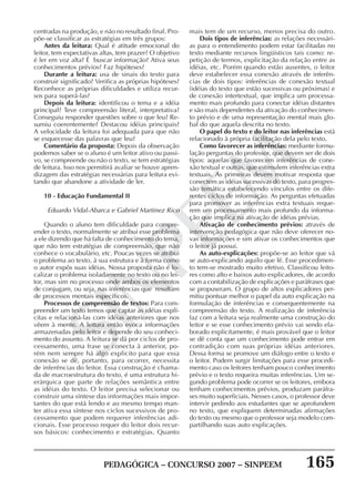 PEDAGÓGICA – CONCURSO 2007 – SINPEEM 165
SINPEEM
centradas na produção, e não no resultado final. Pro-
põe-se classificar as estratégias em três grupos:
Antes da leitura: Qual é atitude emocional do
leitor, tem expectativas altas, tem prazer? O objetivo
é ler em voz alta? É buscar informação? Ativa seus
conhecimentos prévios? Faz hipóteses?
Durante a leitura: usa de sinais do texto para
construir significado? Verifica as próprias hipóteses?
Reconhece as próprias dificuldades e utiliza recur-
sos para superá-las?
Depois da leitura: identificou o tema e a idéia
principal? Teve compreensão literal, interpretativa?
Conseguiu responder questões sobre o que leu? Re-
sumiu coerentemente? Destacou idéias principais?
A velocidade da leitura foi adequada para que não
se esquecesse das palavras que leu?
Comentário da proposta: Depois da observação
podemos saber se o aluno é um leitor ativo ou passi-
vo, se compreende ou não o texto, se tem estratégias
de leitura. Isso nos permitirá avaliar se houve apren-
dizagem das estratégias necessárias para leitura evi-
tando que abandone a atividade de ler.
10 - Educação Fundamental II
Eduardo Vidal-Abarca e Gabriel Martinez Rico
Quando o aluno tem dificuldade para compre-
ender o texto, normalmente se atribui esse problema
a ele dizendo que há falta de conhecimento do tema,
que não tem estratégias de compreensão, que não
conhece o vocabulário, etc. Poucas vezes se atribui
o problema ao texto, à sua estrutura e à forma como
o autor expôs suas idéias. Nossa proposta não é lo-
calizar o problema isoladamente no texto ou no lei-
tor, mas sim no processo onde ambos os elementos
de conjugam, ou seja, nas inferências que resultam
de processos mentais específicos.
Processos de compreensão de textos: Para com-
preender um texto temos que captar as idéias explí-
citas e relacioná-las com idéias anteriores que nos
vêem à mente. A leitura então evoca informações
armazenadas pelo leitor e depende do seu conheci-
mento do assunto. A leitura se dá por ciclos de pro-
cessamento, uma frase se conecta à anterior, po-
rém nem sempre há algo explicito para que essa
conexão se dê, portanto, para ocorrer, necessita
de inferências do leitor. Essa construção é chama-
da de macroestrutura do texto, é uma estrutura hi-
erárquica que parte de relações semântica entre
as idéias do texto. O leitor precisa selecionar ou
construir uma síntese das informações mais impor-
tantes do que está lendo e ao mesmo tempo man-
ter ativa essa síntese nos ciclos sucessivos de pro-
cessamento que podem requerer inferências adi-
cionais. Esse processo requer do leitor dois recur-
sos básicos: conhecimento e estratégias. Quanto
mais tem de um recurso, menos precisa do outro.
Dois tipos de inferências: as relações necessári-
as para o entendimento podem estar facilitadas no
texto mediante recursos lingüísticos tais como: re-
petição de termos, explicitação da relação entre as
idéias, etc. Porém quando estão ausentes, o leitor
deve estabelecer essa conexão através de inferên-
cias de dois tipos: inferências de conexão textual
(idéias do texto que estão sucessivas ou próximas) e
de conexão intertextual, que implica um processa-
mento mais profundo para conectar idéias distantes
e são mais dependentes da ativação do conhecimen-
to prévio e de uma representação mental mais glo-
bal do que aquela descrita no texto.
O papel do texto e do leitor nas inferências está
relacionado à própria facilitação dela pelo texto.
Como favorecer as inferências: mediante formu-
lação perguntas do professor, que devem ser de dois
tipos: aquelas que favorecem inferências de cone-
xão textual e outras, que estimulem inferências extra
textuais. As primeiras devem motivar resposta que
conectem as idéias sucessivas do texto, para progres-
são temática estabelecendo vínculos entre os dife-
rentes ciclos de informação. As perguntas efetuadas
para promover as inferências extra textuais reque-
rem um processamento mais profundo da informa-
ção que implica na ativação de idéias prévias.
Ativação de conhecimento prévios: através de
intervenção pedagógica que não deve oferecer no-
vas informações e sim ativar os conhecimentos que
o leitor já possui.
As auto-explicações: propõe-se ao leitor que vá
se auto-explicando aquilo que lê. Esse procedimen-
to tem-se mostrado muito efetivo. Classificou leito-
res como alto e baixos auto explicadores, de acordo
com a contabilização de explicações e paráfrases que
se propuseram. O grupo de altos explicadores per-
mitiu pontuar melhor o papel da auto explicação na
formulação de inferências e consequentemente na
compreensão do texto. A realização de inferência
faz com a leitura seja realmente uma construção do
leitor e se esse conhecimento prévio vai sendo ela-
borado explicitamente, é mais provável que o leitor
se dê conta que um conhecimento pode entrar em
contradição com suas próprias idéias anteriores.
Dessa forma se promove um diálogo entre o texto e
o leitor. Podem surgir limitações para esse procedi-
mento caso os leitores tenham pouco conhecimento
prévio e o texto requeira muitas inferências. Um se-
gundo problema pode ocorrer se os leitores, embora
tenham conhecimentos prévios, produzam paráfra-
ses muito superficiais. Nesses casos, o professor deve
intervir pedindo aos estudantes que se aprofundem
no texto, que expliquem determinadas afirmações
do texto ou mesmo que o professor seja modelo com-
partilhando suas auto explicações.
 