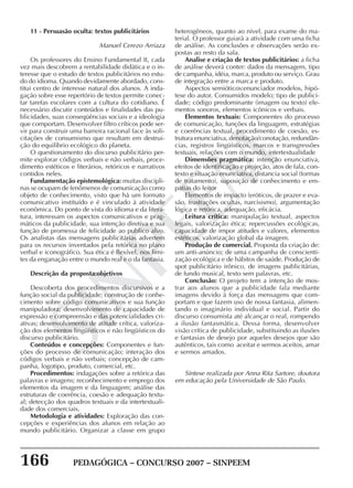 166 PEDAGÓGICA – CONCURSO 2007 – SINPEEM
SINPEEM
11 - Persuasão oculta: textos publicitários
Manuel Cerezo Arriaza
Os professores do Ensino Fundamental II, cada
vez mais descobrem a rentabilidade didática e o in-
teresse que o estudo de textos publicitários no estu-
do do idioma. Quando devidamente abordado, cons-
titui centro de interesse natural dos alunos. A inda-
gação sobre esse repertório de textos permite conec-
tar tarefas escolares com a cultura do cotidiano. É
necessário discutir conteúdos e finalidades das pu-
blicidades, suas conseqüências sociais e a ideologia
que comportam. Desenvolver filtro críticos pode ser-
vir para construir uma barreira racional face às soli-
citações de consumismo que resultam em destrui-
ção do equilíbrio ecológico do planeta.
O questionamento do discurso publicitário per-
mite explorar códigos verbais e não verbais, proce-
dimento estéticos e literários, retóricos e narrativos
contidos neles.
Fundamentação epistemológica: muitas discipli-
nas se ocupam de fenômenos de comunicação como
objeto de conhecimento, visto que há um formato
comunicativo instituído e é vinculado à atividade
econômica. Do ponto de vista do idioma e da litera-
tura, interessam os aspectos comunicativos e prag-
máticos da publicidade, sua intenção diretiva e sua
função de promessa de felicidade ao publico alvo.
Os analistas das mensagens publicitárias advertem
para os recursos inventados pela retórica no plano
verbal e iconográfico. Sua ética é flexível, nos limi-
tes da enganação entre o mundo real e o da fantasia.
Descrição da proposta:objetivos
Descoberta dos procedimentos discursivos e a
função social da publicidade; construção de conhe-
cimento sobre código comunicativos e sua função
manipuladora; desenvolvimento de capacidade de
expressão e compreensão e das potencialidades cri-
ativas; desenvolvimento de atitude crítica, valoriza-
ção dos elementos lingüísticos e não lingüísticos do
discurso publicitário.
Conteúdos e concepções: Componentes e fun-
ções do processo de comunicação; interação dos
códigos verbais e não verbais; concepção de cam-
panha, logotipo, produto, comercial, etc.
Procedimentos: indagações sobre a retórica das
palavras e imagens; reconhecimento e emprego dos
elementos da imagem e da linguagem; análise das
estruturas de coerência, coesão e adequação textu-
al; detecção dos quadros textuais e da intertextuali-
dade dos comerciais.
Metodologia e atividades: Exploração das con-
cepções e experiências dos alunos em relação ao
mundo publicitário. Organizar a classe em grupo
heterogêneos, quanto ao nível, para exame do ma-
terial. O professor guiará a atividade com uma ficha
de análise. As conclusões e observações serão ex-
postas ao resto da sala.
Analise e criação de textos publicitários: a ficha
de análise deverá conter: dados da mensagem, tipo
de campanha, idéia, marca, produto ou serviço. Grau
de integração entre a marca e produto.
Aspectos semióticos:enunciador modelos, hipó-
tese do autor. Consumidos modelo; tipo de publici-
dade; código predominante (imagem ou texto) ele-
mentos sonoros, elementos icônicos e verbais.
Elementos textuais: Componentes do processo
de comunicação, funções da linguagem, estratégias
e coerências textual, procedimento de coesão, es-
trutura enunciativa, denotação/conotação, redundân-
cias, registros lingüísticos, marcos e transgressões
textuais, relações com o mundo, intertextualidade
Dimensões pragmática: intenção enunciativa,
efeitos de identificação e projeção, atos de fala, con-
texto e situação enunciativa, distancia social (formas
de tratamento), suposição de conhecimento e em-
patias do leitor
Elementos de impacto (eróticos, de prazer e eva-
são, frustrações ocultas, narcisismo), argumentação
lógica e retórica, adequação, eficácia.
Leitura crítica: manipulação textual, aspectos
legais, valorização ética; repercussões ecológicas,
capacidade de impor atitudes e valores, elementos
estéticos, valorização global da imagem.
Produção de comercial. Proposta da criação de:
um anti-anúncio; de uma campanha de conscienti-
zação ecológica e de hábitos de saúde. Produção de
spot publicitário irônico, de imagens publicitárias,
de fundo musical, texto sem palavras, etc.
Conclusão: O projeto tem a intenção de mos-
trar aos alunos que a publicidade fala mediante
imagens devido à força das mensagens que com-
portam e que fazem uso de nossa fantasia, alimen-
tando o imaginário individual e social. Partir do
discurso consumista até alcançar o real, rompendo
a ilusão fantasmática. Dessa forma, desenvolver
visão crítica de publicidade, substituindo as ilusões
e fantasias de desejo por aqueles desejos que são
autênticos, tais como aceitar e sermos aceitos, amar
e sermos amados.
Síntese realizada por Anna Rita Sartore, doutora
em educação pela Universidade de São Paulo.
 