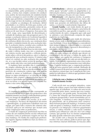 170 PEDAGÓGICA – CONCURSO 2007 – SINPEEM
SINPEEM
A avaliação interna começa com um diagnósti-
co empreendido, pelos professores e a direção da
escola, a forma mais simples consiste em conduzir
uma análise do funcionamento do estabelecimento
escolar, consegue-se assim recolher um conjunto de
dados que permitirão compreender melhor como a
escola reage em face da mudança, antecipar proble-
mas, compilar as estratégias de resolução, definir
prioridades e os critérios de êxito para avaliar a efi-
cácia dos procedimentos, prestando contas de seu
funcionamento, uma equipe de professores, conci-
entiza-se de suas forças e fraquezas. Esse passo não
é fácil, exige, uma capacidade de descentração e
vontade de mudança que não prosperam por si. Eis
porque a avaliação interna só é realizável quando é
acompanhada pelo desenvolvimento de um clima
de confiança dentro da escola, sua construção deve
preceder o estabelecimento de uma avaliação inter-
na. A avaliação interna constitui uma condição bá-
sica da transparência e da avaliação externa.
Não se trata de distribuir boas ou más notas, nem
de ceder à última moda, mas sim a construção de
um sistema escolar que permita a reflexão perma-
nente sobre a eficácia das práticas, este é o objetivo
principal de uma avaliação externa. O sistema edu-
cativo só confiará na auto avaliação dos professo-
res, se a sua lucidez estiver acima de qualquer sus-
peita, tendo sido feita com total profissionalismo.
A mudança bem sucedida não é conseqüência
da simples substituição de um modelo de gestão
antigo por um novo. Trata-se sim do resultado de um
processo de construção coletiva que tem sentido
quando os atores se mobilizam, conseguem ultra-
passar os jogos estratégicos e as relações de poder
habituais para criarem e desenvolverem novos re-
cursos e capacidades que permitirão ao sistema gui-
ar-se ou tornar a se orientar como um conjunto hu-
mano e não como uma máquina.
A Cooperação Profissional
A cooperação profissional não corresponde ao
funcionamento da maior parte dos professores e dos
estabelecimentos escolares, o individualismo perma-
nece no âmago da identidade profissional.
Entretanto, na maioria das escolas, já se verifi-
cam mudanças. Na busca de dispositivos de ensino
– aprendizagem, os professores trabalham mais em
equipe, por outro lado a maioria dos sistemas edu-
cacionais aplica-se em reformas que incitam uma
maior cooperação entre os professores.
O modo de cooperação profissional inscritos na
cultura de um estabelecimento escolar influenciam
a maneira como os professores reagem em face de
uma mudança. Os modos de cooperação profissio-
nal seguem algumas tendências mais ou menos co-
muns, a saber:
Individualismo – oferece aos professores uma
esfera quase “privada” contra os julgamentos e as
intervenções externas. o professor operando sozinho
introduz mudanças eficazes em suas classes.
Balcanização – em algumas escolas, os profes-
sores tem a tendência de associarem-se, mais, a de-
terminados colegas criando grupos, cada grupo de-
fende suas posições em detrimento das idéias de
outros, o consenso é praticamente impossível.
Grande Família – um modo dentro do qual os
membros do corpo docente chegam a uma forma de
coexistência pacífica, que garante o respeito e o re-
conhecimento do outro, conquanto que cada qual
se submeta a um determinado conjunto de regras
explícitas ou implícitas.
Colegiatura Forçada – este modo de relaciona-
mento ocorre onde a direção impõe procedimentos,
cuja finalidade é levar os professores a concederem
mais tempo e atenção à planificação e a execução
de uma inovação, tende a provocar desconfiança e
estratégias defensivas.
Cooperação Profissional – pode ser conceituada
como um certo número de atitudes que devem ser
construídas a fim de criar: o hábito da ajuda e do
apoio mútuo; um capital de confiança e franqueza
mútuas; a participação de cada um nas decisões co-
letivas. Essas atitudes representam uma clara evolu-
ção em relação aos funcionamentos mais individua-
listas. Convém lembrar que a cooperação profissio-
nal só se torna possível pela vontade obstinada de
voltar o essencial do processo para a perseguição de
um objetivo comum que vise à ampliação das com-
petências individuais e coletivas que garantam o bom
resultado dos alunos.
A Relação com a Mudança na Cultura do
Estabelecimento Escolar
Cada escola tem sua própria atmosfera, como
reflexo de cultura, exerce uma forte influência sobre
aqueles que ali trabalham. A cultura de uma escola
é construída pelos atores, mesmo que essa constru-
ção permaneça, em grande parte, inconsciente. Ela
é a soma das soluções que funcionaram bem para
acabarem prosperando e serem transmitidas aos re-
cém chegados. A mudança é uma categoria básica
do pensamento, até os professores mais conserva-
dores formam projetos de mudança. A maneira como
cada um pensa a mudança, funda-se em uma histó-
ria pessoal e na integração a diversos grupamentos
sociais, a cultura inerente a cada escola contribui
também para influenciar cada um, ela é um código
comum, que permite ficar no mesmo comprimento
de onda quando sobrevem uma reforma.
De acordo com a situação do estabelecimento
escolar e de suas culturas, pode-se prever que algu-
mas reformas estariam destinadas ao fracasso antes
 