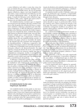 PEDAGÓGICA – CONCURSO 2007 – SINPEEM 173
SINPEEM
a uma influência real sobre o curso das coisas do
que ao estatuto dos que a exercem. Qualquer mem-
bro de uma comunidade exerce, de vez em quando
alguma influência, alguns com mais freqüência do
que outros, o que caracterizará uma liderança se esta
se mostrar regularmente sobre as decisões de um
grupo. A noção de liderança como influência regu-
lar define o líder, como “aquele que exerce uma li-
derança em um determinado contexto”.
Os estabelecimentos escolares que se engajam
em um processo de mudança deverão construir uma
nova visão da gestão das relações de força e, se pos-
sível, substituir a liderança autoritária por uma lide-
rança cooperativa. A idéia de liderança cooperativa
designa uma liderança assumida de modo coopera-
tivo por um conjunto de atores, nenhum dos quais é
líder formal ou informal o tempo todo, mas esta aber-
tamente voltado para a ação comum. A liderança
cooperativa rompe com a organização clássica do
trabalho dentro de um estabelecimento escolar, os
membros do grupo acham-se investidos de tarefas
ou de funções que eles assumem sem monopolizá-
las duradouramente. A liderança cooperativa não
reconhece hierarquias estáveis nem líder permanen-
te. A liderança é entendida como uma força de trans-
formação cultural e de desenvolvimento. Ela não
suprime a função de diretor de escola, mas redefine,
o papel consistiria em tornar-se aquele que faz as
competências emergirem, facilita a concepção e a
aplicação de novas modalidades organizacionais, ele
orquestra a ação coletiva para que esta possa tender
para a transformação das práticas.
A liderança cooperativa produz para cada pes-
soa uma sobrecarga de trabalho, daí a necessidade
de estabelecer uma instância de coordenação res-
ponsável por: acompanhar os esforços de coloca-
ção em prática; informar todas as partes envolvidas
sobre o processo em curso; aproximar e ligar os di-
ferentes grupos de trabalho; organizar e animar as
sessões; instituir instâncias de conversa; criar luga-
res de decisão e de regulação. O papel dos líderes
leva-os a verificar constantemente se os diferentes
membros do grupo conseguem aderir aos objetivos
visados, se estão convencidos de que as apostas va-
lem a pena e pensam que eles têm mais a ganhar do
que a perder.
O Estabelecimento Escolar como
Organização Aprendente
Um estabelecimento escolar pode ou não favo-
recer a mudança, é sua capacidade de adquirir ex-
periência que o torna uma organização aprendente,
adotam uma abordagem mais positiva e profissiona-
lizante, centrada na obrigação de competências, vi-
sando à evolução tanto das representações da pro-
fissão quanto das práticas pedagógicas e à transfor-
mação da dinâmica do estabelecimento escolar, em
uma coesão essencialmente pedagógica, constituin-
do este último em organização aprendente.
O estabelecimento escolar é definido como um
grupo de professores que assumem a responsabili-
dade de desenvolver os dispositivos de ensino-apren-
dizagem mais eficazes.
No desenvolvimento organizacional, os proje-
tos de formação comum limitam-se a alguns semi-
nários durante os quais os professores têm a ilusão
de construir uma cultura comum em relação a um
tema que lhes parece central, eles imaginam que
realmente conseguirão modificar sua práticas, en-
quanto observadores externos notam apenas mu-
danças insignificantes.
Já, o desenvolvimento profissional ressalta as
necessidades e apostas das pessoas que coexistem e
cooperam dentro de um estabelecimento escolar,
esboçando e realizando um projeto coletivo. Tal in-
terpretação da formação contínua coloca os atores
do estabelecimento escolar no centro do processo
de desenvolvimento e o liga à mudança.
De acordo com esse modelo, os professores são
percebidos como membros de uma organização so-
cial, co-responsáveis por seu desenvolvimento ulte-
rior. Visto que são responsáveis de seu desenvolvi-
mento profissional, os atores transformam suas ne-
cessidades, formulando projetos coletivos e inves-
tindo-se em sua aplicação.
Para aumentar a eficácia da ação organizada
dentro de uma instituição, é necessário compreen-
der sua cultura, é indispensável que os atores me-
çam a dinâmica e a complexidade do funcionamen-
to coletivo para depois decidirem e colocarem em
prática novos funcionamentos.
A ação organizada não é redutível às aprendi-
zagens individuais , trata-se de um sistema de
aprendizagens coordenadas, sendo suficiente para
fazer funcionar o conjunto, porque é de sua capa-
cidade de transformar-se em organização apren-
dente que depende o resultado de uma maior efi-
cácia da ação coletiva.
Conclusão
O estabelecimento escolar é um nível determi-
nante do destino reservado aos projetos de mudan-
ça, porque é ali que os professores trabalham e cons-
troem o sentido de suas práticas profissionais, bem
como as transformações que lhes são propostas, ve-
nham elas de dentro ou de fora.
Seu resultado será coerente relativamente à cul-
tura e às relações sociais instituídas, nas quais as
conversações se estabelecerão em torno desse
novo objeto, a partir das tentativas e das reposi-
ções em discussão que uns e outros devam ou
queiram permitir.
 