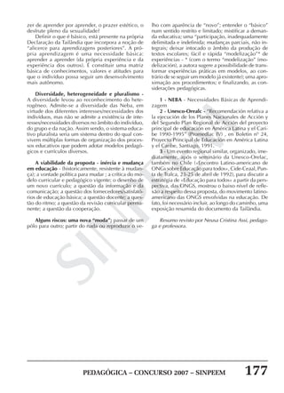 PEDAGÓGICA – CONCURSO 2007 – SINPEEM 177
SINPEEM
zer de aprender por aprender, o prazer estético, o
desfrute pleno da sexualidade?
Definir o que é básico, está presente na própria
Declaração da Tailândia que incorpora a noção de
“alicerce para aprendizagens posteriores”. A pró-
pria aprendizagem é uma necessidade básica:
aprender a aprender (da própria experiência e da
experiência dos outros). É constituir uma matriz
básica de conhecimentos, valores e atitudes para
que o indivíduo possa seguir um desenvolvimento
mais autônomo.
Diversidade, heterogeneidade e pluralismo -
A diversidade levou ao reconhecimento do hete-
rogêneo. Admite-se a diversidade das Neba, em
virtude dos diferentes interesses/necessidades dos
indivíduos, mas não se admite a existência de inte-
resses/necessidades diversos no âmbito do indivíduo,
do grupo e da nação. Assim sendo, o sistema educa-
tivo pluralista seria um sistema dentro do qual con-
vivem múltiplas formas de organização dos proces-
sos educativos que podem adotar modelos pedagó-
gicos e currículos diversos.
A viabilidade da proposta - inércia e mudança
em educação - (historicamente, resistente à mudan-
ça); a vontade política para mudar ; a crítica do mo-
delo curricular e pedagógico vigente; o desenho de
um novo currículo; a questão da informação e da
comunicação; a questão dos fornecedores/satisfató-
rios de educação básica; a questão docente; a ques-
tão do ritmo; a questão da revisão curricular perma-
nente; a questão da cooperação.
Alguns riscos: uma nova “moda”; passar de um
pólo para outro; partir do nada ou reproduzir o ve-
lho com aparência de “novo”; entender o “básico”
num sentido restrito e limitado; mistificar a deman-
da educativa; uma “participação, inadequadamente
delimitada e indefinida; mudanças parciais, não in-
tegrais; deixar intocado o âmbito da produção de
textos escolares; fácil e rápida “modelização”* de
experiências - * (com o termo “modelização” (mo-
delización), a autora sugere a possibilidade de trans-
formar experiências práticas em modelos, ao con-
trário de se seguir um modelo já existente); uma apro-
ximação aos procedimentos; e finalizando, as con-
siderações pedagógicas.
1 - NEBA - Necessidades Básicas de Aprendi-
zagem
2 - Unesco-Orealc - “Recomendación relativa a
la ejecución de los Planes Nacionales de Acción y
del Segundo Plan Regional de Acción del proyecto
principal de educación en América Latina y el Cari-
be 1990-1995” (Promedlac IV) , en Boletin nº 24,
Proyecto Principal de Educación en América Latina
y el Caribe, Santiago, 1991.
3 - Um evento regional similar, organizado, ime-
diatamente, após o seminário da Unesco-Orelac,
também no Chile («Encontro Latino-americano de
ONGs sobre Educação para todos», Cide-Ceaal, Pun-
ta de Tralca, 23-25 de abril de 1992), para discutir a
estratégia de «Educação para todos» a partir da pers-
pectiva, das ONGS, mostrou o baixo nível de refle-
xão a respeito dessa proposta, do movimento latino-
americano das ONGS envolvidas na educação. De
fato, foi necessário incluir, ao longo do caminho, uma
exposição resumida do documento da Tailândia.
Resumo revisto por Neusa Cristina Assi, pedago-
ga e professora.
 