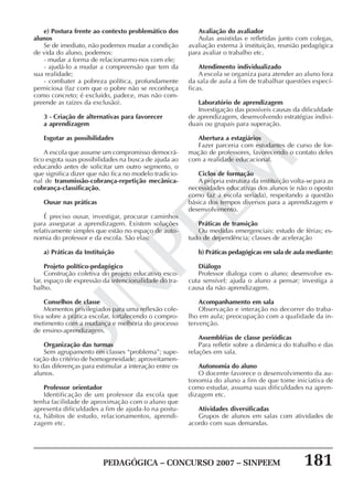 PEDAGÓGICA – CONCURSO 2007 – SINPEEM 181
SINPEEM
e) Postura frente ao contexto problemático dos
alunos
Se de imediato, não podemos mudar a condição
de vida do aluno, podemos:
- mudar a forma de relacionarmo-nos com ele;
- ajudá-lo a mudar a compreensão que tem da
sua realidade;
- combater a pobreza política, profundamente
perniciosa (faz com que o pobre não se reconheça
como concreto; é excluído, padece, mas não com-
preende as raízes da exclusão).
3 - Criação de alternativas para favorecer
a aprendizagem
Esgotar as possibilidades
A escola que assume um compromisso democrá-
tico esgota suas possibilidades na busca de ajuda ao
educando antes de solicitar um outro segmento, o
que significa dizer que não fica no modelo tradicio-
nal de transmissão-cobrança-repetição mecânica-
cobrança-classificação.
Ousar nas práticas
É preciso ousar, investigar, procurar caminhos
para assegurar a aprendizagem. Existem soluções
relativamente simples que estão no espaço de auto-
nomia do professor e da escola. São elas:
a) Práticas da Instituição
Projeto político-pedagógico
Construção coletiva do projeto educativo esco-
lar, espaço de expressão da intencionalidade do tra-
balho.
Conselhos de classe
Momentos privilegiados para uma reflexão cole-
tiva sobre a prática escolar, fortalecendo o compro-
metimento com a mudança e melhoria do processo
de ensino-aprendizagem.
Organização das turmas
Sem agrupamento em classes “problema”; supe-
ração do critério de homogeneidade; aproveitamen-
to das diferenças para estimular a interação entre os
alunos.
Professor orientador
Identificação de um professor da escola que
tenha facilidade de aproximação com o aluno que
apresenta dificuldades a fim de ajuda-lo na postu-
ra, hábitos de estudo, relacionamentos, aprendi-
zagem etc.
Avaliação do avaliador
Aulas assistidas e refletidas junto com colegas,
avaliação externa à instituição, reunião pedagógica
para avaliar o trabalho etc.
Atendimento individualizado
A escola se organiza para atender ao aluno fora
da sala de aula a fim de trabalhar questões especí-
ficas.
Laboratório de aprendizagem
Investigação das possíveis causas da dificuldade
de aprendizagem, desenvolvendo estratégias indivi-
duais ou grupais para superação.
Abertura a estagiários
Fazer parceria com estudantes de curso de for-
mação de professores, favorecendo o contato deles
com a realidade educacional.
Ciclos de formação
A própria estrutura da instituição volta-se para as
necessidades educativas dos alunos (e não o oposto
como faz a escola seriada), respeitando a questão
básica dos tempos diversos para a aprendizagem e
desenvolvimento.
Práticas de transição
Ou medidas emergenciais: estudo de férias; es-
tudo de dependência; classes de aceleração
b) Práticas pedagógicas em sala de aula mediante:
Diálogo
Professor dialoga com o aluno; desenvolve es-
cuta sensível; ajuda o aluno a pensar; investiga a
causa da não aprendizagem.
Acompanhamento em sala
Observação e interação no decorrer do traba-
lho em aula; preocupação com a qualidade da in-
tervenção.
Assembléias de classe periódicas
Para refletir sobre a dinâmica do trabalho e das
relações em sala.
Autonomia do aluno
O docente favorece o desenvolvimento da au-
tonomia do aluno a fim de que tome iniciativa de
como estudar, assuma suas dificuldades na apren-
dizagem etc.
Atividades diversificadas
Grupos de alunos em salas com atividades de
acordo com suas demandas.
 