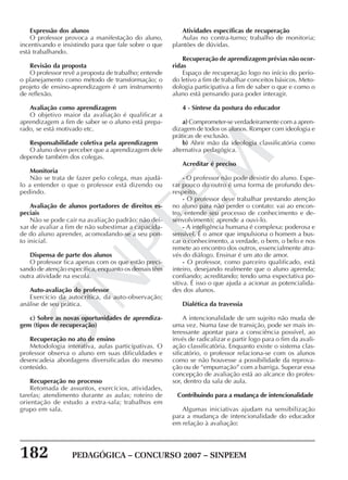 182 PEDAGÓGICA – CONCURSO 2007 – SINPEEM
SINPEEM
Expressão dos alunos
O professor provoca a manifestação do aluno,
incentivando e insistindo para que fale sobre o que
está trabalhando.
Revisão da proposta
O professor revê a proposta de trabalho; entende
o planejamento como método de transformação; o
projeto de ensino-aprendizagem é um instrumento
de reflexão.
Avaliação como aprendizagem
O objetivo maior da avaliação é qualificar a
aprendizagem a fim de saber se o aluno está prepa-
rado, se está motivado etc.
Responsabilidade coletiva pela aprendizagem
O aluno deve perceber que a aprendizagem dele
depende também dos colegas.
Monitoria
Não se trata de fazer pelo colega, mas ajudá-
lo a entender o que o professor está dizendo ou
pedindo.
Avaliação de alunos portadores de direitos es-
peciais
Não se pode cair na avaliação padrão; não dei-
xar de avaliar a fim de não subestimar a capacida-
de do aluno aprender, acomodando-se a seu pon-
to inicial.
Dispensa de parte dos alunos
O professor fica apenas com os que estão preci-
sando de atenção específica, enquanto os demais têm
outra atividade na escola.
Auto-avaliação do professor
Exercício da autocrítica, da auto-observação;
análise de seu prática.
c) Sobre as novas oportunidades de aprendiza-
gem (tipos de recuperação)
Recuperação no ato de ensino
Metodologia interativa, aulas participativas. O
professor observa o aluno em suas dificuldades e
desencadeia abordagens diversificadas do mesmo
conteúdo.
Recuperação no processo
Retomada de assuntos, exercícios, atividades,
tarefas; atendimento durante as aulas; roteiro de
orientação de estudo a extra-sala; trabalhos em
grupo em sala.
Atividades específicas de recuperação
Aulas no contra-turno; trabalho de monitoria;
plantões de dúvidas.
Recuperação de aprendizagem prévias não ocor-
ridas
Espaço de recuperação logo no início do perío-
do letivo a fim de trabalhar conceitos básicos. Meto-
dologia participativa a fim de saber o que e como o
aluno está pensando para poder interagir.
4 - Síntese da postura do educador
a) Comprometer-se verdadeiramente com a apren-
dizagem de todos os alunos. Romper com ideologia e
práticas de exclusão.
b) Abrir mão da ideologia classificatória como
alternativa pedagógica.
Acreditar é preciso
- O professor não pode desistir do aluno. Espe-
rar pouco do outro é uma forma de profundo des-
respeito.
- O professor deve trabalhar prestando atenção
no aluno para não perder o contato: vai ao encon-
tro, entende seu processo de conhecimento e de-
senvolvimento; aprende a ouvi-lo.
- A inteligência humana é complexa: poderosa e
sensível. É o amor que impulsiona o homem a bus-
car o conhecimento, a verdade, o bem, o belo e nos
remete ao encontro dos outros, essencialmente atra-
vés do diálogo. Ensinar é um ato de amor.
- O professor, como parceiro qualificado, está
inteiro, desejando realmente que o aluno aprenda;
confiando; acreditando; tendo uma expectativa po-
sitiva. É isso o que ajuda a acionar as potencialida-
des dos alunos.
Dialética da travessia
A intencionalidade de um sujeito não muda de
uma vez. Numa fase de transição, pode ser mais in-
teressante apontar para a consciência possível, ao
invés de radicalizar e partir logo para o fim da avali-
ação classificatória. Enquanto existe o sistema clas-
sificatório, o professor relaciona-se com os alunos
como se não houvesse a possibilidade da reprova-
ção ou de “empurração” com a barriga. Superar essa
concepção de avaliação está ao alcance do profes-
sor, dentro da sala de aula.
Contribuindo para a mudança de intencionalidade
Algumas iniciativas ajudam na sensibilização
para a mudança de intencionalidade do educador
em relação à avaliação:
 