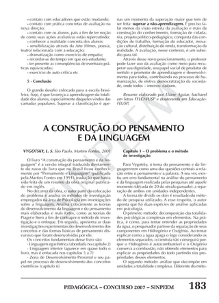 PEDAGÓGICA – CONCURSO 2007 – SINPEEM 183
SINPEEM
- contato com educadores que estão mudando;
- contato com prática concretas de avaliação na
nova direção;
- contato com os alunos, pais a fim de ter noção
de como suas ações avaliativas estão repercutindo;
- conhecer a realidade concreta dos alunos;
- sensibilização através da Arte (filmes, poesia,
teatro) relacionada com a educação;
- dramatização como exercício de empatia;
- recordar-se do tempo em que era estudante;
- ter presente as conseqüências de eventuais prá-
ticas equivocadas;
- exercício de auto-crítica etc
5 - Conclusão
O grande desafio colocado para a escola brasi-
leira, hoje, é que favoreça a aprendizagem da totali-
dade dos alunos, especialmente daqueles vindos das
camadas populares. Superar a classificação é ape-
nas um momento da superação maior que tem de
ser feita: superar a não-aprendizagem. É preciso fa-
lar menos da visão estreita da avaliação e mais da
construção do conhecimento, formação de cidada-
nia, projeto político-pedagógico, conquista das con-
dições de trabalho, formação do educador, inova-
ção cultural, distribuição de renda, transformação da
realidade. A avaliação, nesse contexto, é um subsí-
dio para tal.
Através desse novo posicionamento, o professor
pode fazer uso da avaliação como meio para recu-
perar sua dignidade, seu papel social de produtor de
sentido e promotor de aprendizagem e desenvolvi-
mento para todos, contribuindo no processo de hu-
manização, de efetiva democratização da socieda-
de, onde todos – inteiros- caibam.
Resumo elaborado por Eliane Aguiar, bacharel
em letras FFLCH/USP e doutoranda em Educação-
FEUSP.
A CONSTRUÇÃO DO PENSAMENTO
E DA LINGUAGEM
VYGOTSKY, L. S. São Paulo, Martins Fontes, 2001
O livro “A construção do pensamento e da lin-
guagem” é a versão integral traduzida diretamen-
te do russo do livro que no Brasil ficou conheci-
mento por “Pensamento e Linguagem” (publicada
pela Martins Fontes em 1991), tradução que havia
sido feita de um resumo da obra original publica-
do em inglês.
No decorrer da obra, o autor parte da colocação
do problema e analisa os métodos de investigação
empregados na área de Psicologia em investigações
sobre a linguagem. Analisa criticamente as teorias
do desenvolvimento da linguagem e do pensamento
mais elaboradas e mais fortes, como as teorias de
Piaget e Stern a fim de contrapor o método de inves-
tigação e o enfoque. Em seguida, apresenta as duas
investigações experimentais do desenvolvimento dos
conceitos e das formas básicas de pensamento dis-
cursivo que foram desenvolvidas por ele.
Os conceitos fundamentais desse livro são:
· Linguagem egocêntrica (abordada no capítulo 2)
· Linguagem interior (aparece em quase todo o
livro, mas é enfocada nos capítulos 5 a 7)
· Zona de Desenvolvimento Proximal e seu pa-
pel no processo de desenvolvimento dos conceitos
científicos (capítulo 6)
Capítulo 1 – O problema e o método
de investigação
Para Vygotsky, o tema do pensamento e da lin-
guagem tem como uma das questões centrais a rela-
ção entre o pensamento e a palavra. A seu ver, exis-
tiu um erro fundamental na análise do pensamento
e da linguagem realizada pelas pesquisas até aquele
momento (década de 20 do século passado): a sepa-
ração de ambos em unidades independentes.
A forma de dividir os dois é resultado do méto-
do de pesquisa utilizado. A esse respeito, o autor
aponta que há duas espécies de análise aplicadas
em psicologia.
O primeiro método: decomposição das totalida-
des psicológicas complexas em elementos. Na prá-
tica, é como, para tentar entender as propriedades
da água, o pesquisador partisse da separação de seus
componentes em Hidrogênio e Oxigênio. Ao tentar
explicar como a água apaga o fogo considerando os
elementos separados, o cientista não conseguirá por-
que o Hidrogênio é autocombustível e o Oxigênio
conserva a combustão, não obtendo elementos para
explicar as propriedades do todo partindo das pro-
priedades desses elementos.
O segundo método: análise que decompõe em
unidades a totalidade complexa. Diferente do méto-
 