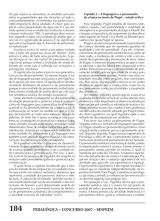 184 PEDAGÓGICA – CONCURSO 2007 – SINPEEM
SINPEEM
do que separa os elementos, as unidades possuem
todas as propriedades que são inerentes ao todo e,
concomitantemente, os elementos são partes vivas e
indecomponíveis dessa unidade. A chave para ex-
plicar certas propriedades da água não é a sua fór-
mula química mas o estudo das moléculas e do mo-
vimento molecular” (08). A psicologia deve encon-
trar, segundo o autor, essa unidade de análise que, a
seu ver é o significado da palavra. É no significado
que está o nó daquilo que é chamado de pensamen-
to verbalizado.
A palavra nunca se refere a um objeto isolado
mas a todo um grupo ou classe de objetos. Toda
palavra é antes de tudo uma generalização. A ge-
neralização é um ato verbal do pensamento ex-
cepcional porque reflete a realidade de modo di-
ferente de como esta é refletida nas sensações e
percepções imediatas.
O significado da palavra tem na sua generaliza-
ção um ato de pensamento. Ao mesmo tempo, é um
ato de linguagem porque uma palavra sem significa-
do é apenas um som vazio. O significado é simulta-
neamente fenômeno da palavra e do pensamento
porque é uma unidade do pensamento verbalizado.
Dessa forma, o método de análise deve ser o de aná-
lise semântica (análise do sentido da palavra).
Outro elemento fundamental no desvendamento
da relação pensamento e palavra é a função comuni-
cativa da linguagem, pois a generalização só se torna
possível se há desenvolvimento da comunicação. A
comunicação só ocorre na medida em que se é ca-
paz de transmitir ao outro uma sensação através de
palavras. Se sinto frio e quero comunicar isso a ou-
trem, só o conseguirei se generalizar e nomear o que
estou vivendo, classificando minhas sensações numa
determinada classe de estados conhecidos pelo meu
interlocutor. A palavra é compreendida então não só
como unidade do pensamento e da linguagem mas
também como unidade da generalização e da comu-
nicação, da comunicação e do pensamento.
Só é possível entender o processo de desenvol-
vimento do pensamento e o desenvolvimento social
da criança quando aprendemos a ver a unidade en-
tre comunicação e generalização. Por isso, a ques-
tão central da pesquisa de Vygotsky diz respeito às
relações entre pensamento/palavra e generalização/
comunicação.
O autor fecha o capítulo ressaltando que a ado-
ção do método de decomposição em unidades mos-
tra que existe um sistema semântico dinâmico que
representa a unidade dos processos afetivos e inte-
lectuais. A adoção de tal método “permite revelar o
movimento direto que vai da necessidade e das mo-
tivações do homem a um determinado sentido do
seu pensamento, e o movimento inverso da dinâmi-
ca do pensamento à dinâmica do comportamento e
à atividade concreta do indivíduo” (16/7).
Capítulo 2 – A linguagem e o pensamento
da criança na teoria de Piaget – estudo crítico
Para Vygotsky, Piaget estudou de maneira siste-
mática, ousada, com profundidade e amplitude de
abrangência as peculiaridades da lógica infantil. Ele
compara a importância do surgimento da obra desse
autor àquelas de Freud, Levy-Bruhl ou Blondel, pen-
sadores nos quais Piaget se apoiou.
Piaget caracterizou positivamente o pensamento
da criança, dizendo que ele apresenta questões de
qualidade e não de quantidade. Para ele, o desen-
volvimento do pensamento infantil deve-se, antes de
mais nada, a mudanças de caráter e não a um au-
mento de experiências e eliminação de erros. Antes
de Piaget, o interesse se concentrava no que a crian-
ça não tem, o que lhe faltava em comparação com o
adulto. Determinavam-se as peculiaridades do pen-
samento infantil pela incapacidade da criança para
produzir pensamento abstrato, formar conceitos, es-
tabelecer vínculos entre os juízos, tirar conclusões,
etc. Nas novas investigações colocou-se no centro
da atenção aquilo que a criança tem, o que há no
seu pensamento como peculiaridades e proprieda-
des distintivas.
No entanto, Vygotsky aponta que ao avançar na
acumulação de material factual, as descobertas mais
modernas e mais importantes acabam resvalando por
concepções pré-científicas advindas de teorias e sis-
temas metafísicos por elas criados. Esses problemas
são derivados do método adotado por Piaget (méto-
do clínico-genético), ao qual Vygotsky opõe o seu
método de decomposição em unidades.
Para tecer sua crítica ao pensamento de Piaget,
Vygotsky enfoca o conceito de linguagem egocêntri-
ca. Piaget considera o pensamento egocêntrico como
a ligação entre o autismo puro e o pensamento racio-
nal. Segundo Vygotsky, Piaget tomou emprestada da
Psicologia a idéia de que o pensamento autista é a
forma mais primitiva de pensamento do ser humano.
O pensamento realista é uma formação tardia, produ-
to imposto pelo exterior à criança. Geneticamente, o
pensamento autista precede ao realista, o qual se
manifesta por volta dos 7/8 anos. A natureza egocên-
trica do pensamento da criança é explicada por Pia-
get em relação com a natureza egocêntrica de sua
atividade que, para ele, são egocêntricas e egoístas.
O pensamento egocêntrico é tão regular, inevitável e
estável que se manifesta independentemente da ex-
periência infantil. Para Piaget, a substância psicológi-
ca da criança assimila as influências do meio social e
as deforma segundo suas próprias leis.
Em oposição a isso, Vygotsky afirma que o pen-
samento autístico não é e nunca foi um ponto de
partida de todo o processo de desenvolvimento hu-
mano. A forma primária da atividade intelectual é o
pensamento efetivo, prático, voltado para a realida-
 