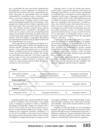 PEDAGÓGICA – CONCURSO 2007 – SINPEEM 185
SINPEEM
de e constituinte de uma das formas fundamentais
de adaptação a novas condições, às situações mu-
tantes do meio exterior. Por isso, o pensamento au-
tístico não pode ser apresentado como um estágio
intermediário e transitório entre a forma primária
básica e as formas superiores de pensamento.
Em linhas gerais, Vygotsky resume a teoria pia-
getiana da linguagem egocêntrica no seguinte: “a lin-
guagem da criança de tenra idade é egocêntrica em
sua maior parte. Não serve para fins de comunica-
ção, não cumpre funções comunicativas, apenas
copia, imprime ritmo, acompanha a atividade e as
vivências da criança como um acompanhamento
segue uma melodia central que ele segue. Entre um
e outro existe antes alguma articulação que relação
interna” (50). Para Piaget, a linguagem egocêntrica
não desempenha nenhuma função objetivamente útil
no comportamento da criança.
Uma segunda tese de Vygotsky está ligada às re-
flexões de Piaget sobre o destino da linguagem ego-
cêntrica infantil. Tomada como um sintoma de fra-
queza e com caráter descartável para o comporta-
mento, a tendência dessa fala é desaparecer no de-
correr do desenvolvimento da criança. Na realida-
de, para Piaget, por volta dos 7 ou 8 anos, o que lhe
parece é que a criança não se despede de seu cará-
ter egocêntrico, o qual se desloca, e começa a do-
minar no campo do pensamento verbal abstrato, re-
velando-se em nova forma.
Vygotsky passa a falar do estudo que desen-
volveu sobre a questão do destino e da função da
linguagem egocêntrica na fase infantil, apontando
os resultados que contrapõem a teoria piagetiana.
Vygotsky verifica que a linguagem egocêntrica da
criança começa muito cedo a desempenhar em sua
atividade um papel sumamente original. Conclui
que essa linguagem não desaparece na idade es-
colar, mas é interiorizada. Esse elemento ficou evi-
dente em seus experimentos, nos quais as crian-
ças pequenas se utilizaram da linguagem para tra-
çar saídas, planejar a ação. As crianças maiores
agiram da mesma forma, só que ao invés de reali-
zar as operações em linguagem aberta, como as
menores, realizaram-nas em forma de linguagem
interior, silenciosa.
A linguagem egocêntrica não paira no ar disso-
ciada da realidade, da atividade prática, da adapta-
ção real dessa criança. Ao contrário, ela é um mo-
mento composicional da atividade racional da cri-
ança. A criança se intelectualiza e ocupa a mente
nessas ações primárias e racionais. Nesse contexto,
a linguagem egocêntrica começa a servir de meio
de formação da intenção e do plano numa atividade
mais complexa da criança.
Organizando esquematicamente o pensamento
de Piaget, da teoria tradicional e a de Vygotsky so-
bre o processo de formação do que Vygotsky cha-
mou de linguagem interior, temos o seguinte:
➞
Piaget
pensamento autístico
extraverbal
linguagem egocêntrica e
pensamento egocêntrico
linguagem socializada
e pensamento lógico
➞
➞➞
Teoria tradicional
linguagem exterior cochicho linguagem interior
➞➞
Vygotsky
linguagem social linguagem egocêntrica linguagem interior
Vygotsky aponta que, no pensamento de Piaget,
o social e biológico são divorciados. Para aquele
autor, o biológico é primário e forma a substancia
psicológica do indivíduo. Piaget vê a relação com o
social como coação de uma força exterior que re-
prime os pensamentos próprios da criança, substi-
tuindo-os por esquemas estranhos. Biológico e o
social são concebidos como duas forças externas
que agem mecanicamente uma sobre a outra. Como
conseqüência, Piaget entende que a criança vive em
uma dupla realidade: 1) um mundo próprio 2) pen-
samento lógico imposto a ela. Assim, para uma du-
pla realidade – dois modos de pensamento (o realis-
ta e o egocêntrico).
Vygotsky ressalta que Piaget cai em contradição
diversas vezes em seu estudo por não assumir os pres-
supostos filosóficos que os fundamenta (qual seja, o
idealismo subjetivo). Aponta elementos dessa con-
tradição e diz que Piaget fica no limiar entre o idea-
lismo e o materialismo, declarando-se agnóstico.
 