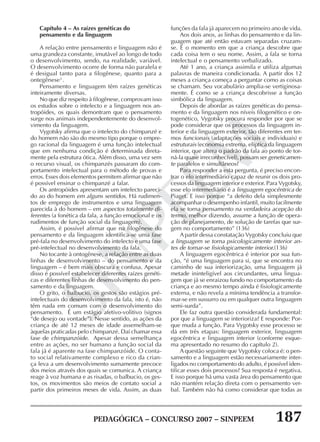 PEDAGÓGICA – CONCURSO 2007 – SINPEEM 187
SINPEEM
Capítulo 4 – As raízes genéticas do
pensamento e da linguagem
A relação entre pensamento e linguagem não é
uma grandeza constante, imutável ao longo de todo
o desenvolvimento, sendo, na realidade, variável.
O desenvolvimento ocorre de forma não paralela e
é desigual tanto para a filogênese, quanto para a
ontegênese3
.
Pensamento e linguagem têm raízes genéticas
inteiramente diversas.
No que diz respeito à filogênese, comprovam isso
os estudos sobre o intelecto e a linguagem nos an-
tropóides, os quais demontram que o pensamento
surge nos animais independentemente do desenvol-
vimento da linguagem.
Vygotsky afirma que o intelecto do chimpanzé e
do homem não são do mesmo tipo porque o empre-
go racional da linguagem é uma função intelectual
que em nenhuma condição é determinada direta-
mente pela estrutura ótica. Além disso, uma vez sem
o recurso visual, os chimpanzés passaram do com-
portamento intelectual para o método de provas e
erros. Esses dois elementos permitem afirmar que não
é possível ensinar o chimpanzé a falar.
Os antropóides apresentam um intelecto pareci-
do ao do homem em alguns sentidos. Há rudimen-
tos de emprego de instrumentos e uma linguagem
parecida à do homem – em aspectos totalmente di-
ferentes (a fonética da fala, a função emocional e os
rudimentos de função social da linguagem).
Assim, é possível afirmar que na filogênese do
pensamento e da linguagem identifica-se uma fase
pré-fala no desenvolvimento do intelecto e uma fase
pré-intelectual no desenvolvimento da fala.
No tocante à ontogênese, a relação entre as duas
linhas de desenvolvimento – do pensamento e da
linguagem – é bem mais obscura e confusa. Apesar
disso é possível estabelecer diferentes raízes genéti-
cas e diferentes linhas de desenvolvimento do pen-
samento e da linguagem.
O grito, o balbucio, os gestos são estágios pré-
intelectuais do desenvolvimento da fala, isto é, não
têm nada em comum com o desenvolvimento do
pensamento. É um estágio afetivo-volitivo (signos
“de desejo ou vontade”). Nesse sentido, as ações da
criança de até 12 meses de idade assemelham-se
àquelas praticadas pelo chimpanzé. Daí chamar essa
fase de chimpanzóide. Apesar dessa semelhança
entre as ações, no ser humano a função social da
fala já é aparente na fase chimpanzóide. O conta-
to social relativamente complexo e rico da crian-
ça leva a um desenvolvimento sumamente precoce
dos meios através dos quais se comunica. A criança
reage à voz humana e as risadas, o balbucio, os ges-
tos, os movimentos são meios de contato social a
partir dos primeiros meses de vida. Assim, as duas
funções da fala já aparecem no primeiro ano de vida.
Aos dois anos, as linhas do pensamento e da lin-
guagem que até então estavam separadas cruzam-
se. É o momento em que a criança descobre que
cada coisa tem o seu nome. Assim, a fala se torna
intelectual e o pensamento verbalizado.
Até 1 ano, a criança assimila e utiliza algumas
palavras de maneira condicionada. A partir dos 12
meses a criança começa a perguntar como as coisas
se chamam. Seu vocabulário amplia-se vertiginosa-
mente. É como se a criança descobrisse a função
simbólica da linguagem.
Depois de abordar as raízes genéticas do pensa-
mento e da linguagem nos níveis filogenético e on-
togenético, Vygotsky procura responder por que se
pode considerar que os processos da linguagem in-
terior e da linguagem exterior, tão diferentes em ter-
mos funcionais (adaptações sociais e individuais) e
estruturais (economia extrema, elíptica da linguagem
interior, que altera o padrão da fala ao ponto de tor-
ná-la quase irreconhecível), possam ser geneticamen-
te paralelos e simultâneos?
Para responder a esta pergunta, é preciso encon-
trar o elo intermediário capaz de reunir os dois pro-
cessos da linguagem interior e exterior. Para Vygotsky,
esse elo intermediário é a linguagem egocêntrica de
Piaget. E isso porque “a defeito dela simplesmente
acompanhar o desempenho infantil, muito facilmente
ela se torna pensamento na verdadeira acepção do
termo, melhor dizendo, assume a função de opera-
ção de planejamento, de solução de tarefas que sur-
gem no comportamento” (136)
A partir dessa constatação Vygotsky concluiu que
a linguagem se torna psicologicamente interior an-
tes de tornar-se fisiologicamente interior.(136)
A linguagem egocêntrica é interior por sua fun-
ção, “é uma linguagem para si, que se encontra no
caminho de sua interiorização, uma linguagem já
metade ininteligível aos circundantes, uma lingua-
gem que já se enraizou fundo no comportamento da
criança e ao mesmo tempo ainda é fisiologicamente
externa, e não revela a mínima tendência a transfor-
mar-se em sussurro ou em qualquer outra linguagem
semi-surda”.
Ele faz outra questão considerada fundamental:
por que a linguagem se interioriza? E responde: Por-
que muda a função. Para Vygotsky esse processo se
dá em três etapas: linguagem exterior, linguagem
egocêntrica e linguagem interior (conforme esque-
ma apresentado no resumo do capítulo 2).
A questão seguinte que Vygotsky coloca é: o pen-
samento e a linguagem estão necessariamente inter-
ligados no comportamento do adulto, é possível iden-
tificar esses dois processos? Sua resposta é negativa.
E isso porque há uma vasta área do pensamento que
não mantém relação direta com o pensamento ver-
bal. Também não há como considerar que todas as
 