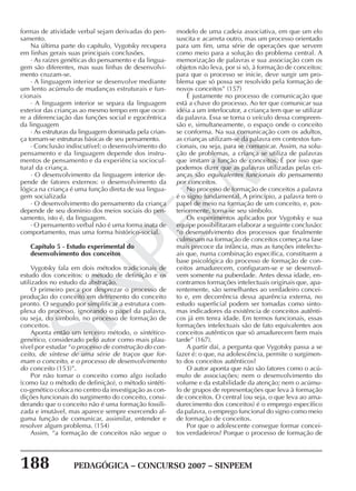 188 PEDAGÓGICA – CONCURSO 2007 – SINPEEM
SINPEEM
formas de atividade verbal sejam derivadas do pen-
samento.
Na última parte do capítulo, Vygotsky recupera
em linhas gerais suas principais conclusões.
· As raízes genéticas do pensamento e da lingua-
gem são diferentes, mas suas linhas de desenvolvi-
mento cruzam-se.
· A linguagem interior se desenvolve mediante
um lento acúmulo de mudanças estruturais e fun-
cionais
· A linguagem interior se separa da linguagem
exterior das crianças ao mesmo tempo em que ocor-
re a diferenciação das funções social e egocêntrica
da linguagem
· As estruturas da linguagem dominada pela crian-
ça tornam-se estruturas básicas de seu pensamento.
· Conclusão indiscutível: o desenvolvimento do
pensamento e da linguagem depende dos instru-
mentos de pensamento e da experiência sociocul-
tural da criança.
· O desenvolvimento da linguagem interior de-
pende de fatores externos: o desenvolvimento da
lógica na criança é uma função direta de sua lingua-
gem socializada
· O desenvolvimento do pensamento da criança
depende de seu domínio dos meios sociais do pen-
samento, isto é, da linguagem.
· O pensamento verbal não é uma forma inata de
comportamento, mas uma forma histórico-social.
Capítulo 5 - Estudo experimental do
desenvolvimento dos conceitos
Vygotsky fala em dois métodos tradicionais de
estudo dos conceitos: o método de definição e os
utilizados no estudo da abstração.
O primeiro peca por desprezar o processo de
produção do conceito em detrimento do conceito
pronto. O segundo por simplificar a estrutura com-
plexa do processo, ignorando o papel da palavra,
ou seja, do símbolo, no processo de formação de
conceitos.
Aponta então um terceiro método, o sintético-
genético, considerado pelo autor como mais plau-
sível por estudar “o processo de construção do con-
ceito, de síntese de uma série de traços que for-
mam o conceito, e o processo de desenvolvimento
do conceito (153)”.
Por não tomar o conceito como algo isolado
(como faz o método de definição), o método sintéti-
co-genético coloca no centro da investigação as con-
dições funcionais do surgimento do conceito, consi-
derando que o conceito não é uma formação fossili-
zada e imutável, mas aparece sempre exercendo al-
guma função de comunicar, assimilar, entender e
resolver algum problema. (154)
Assim, “a formação de conceitos não segue o
modelo de uma cadeia associativa, em que um elo
suscita e acarreta outro, mas um processo orientado
para um fim, uma série de operações que servem
como meio para a solução do problema central. A
memorização de palavras e sua associação com os
objetos não leva, por si só, à formação de conceitos:
para que o processo se inicie, deve surgir um pro-
blema que só possa ser resolvido pela formação de
novos conceitos” (157)
É justamente no processo de comunicação que
está a chave do processo. Ao ter que comunicar sua
idéia a um interlocutor, a criança tem que se utilizar
da palavra. Essa se torna o veículo dessa compreen-
são e, simultaneamente, o espaço onde o conceito
se conforma. Na sua comunicação com os adultos,
as crianças utilizam-se da palavra em contextos fun-
cionais, ou seja, para se comunicar. Assim, na solu-
ção de problemas, a criança se utiliza de palavras
que imitam a função de conceitos. É por isso que
podemos dizer que as palavras utilizadas pelas cri-
anças são equivalentes funcionais do pensamento
por conceitos.
No processo de formação de conceitos a palavra
é o signo fundamental. A princípio, a palavra tem o
papel de meio na formação de um conceito, e, pos-
teriormente, torna-se seu símbolo.
Os experimentos aplicados por Vygotsky e sua
equipe possibilitaram elaborar a seguinte conclusão:
“o desenvolvimento dos processos que finalmente
culminam na formação de conceitos começa na fase
mais precoce da infância, mas as funções intelectu-
ais que, numa combinação específica, constituem a
base psicológica do processo de formação de con-
ceitos amadurecem, configuram-se e se desenvol-
vem somente na puberdade. Antes dessa idade, en-
contramos formações intelectuais originais que, apa-
rentemente, são semelhantes ao verdadeiro concei-
to e, em decorrência dessa aparência externa, no
estudo superficial podem ser tomadas como sinto-
mas indicadores da existência de conceitos autênti-
cos já em tenra idade. Em termos funcionais, essas
formações intelectuais são de fato equivalentes aos
conceitos autênticos que só amadurecem bem mais
tarde” (167).
A partir daí, a pergunta que Vygotsky passa a se
fazer é: o que, na adolescência, permite o surgimen-
to dos conceitos autênticos?
O autor aponta que não são fatores como o acú-
mulo de associações; nem o desenvolvimento do
volume e da estabilidade da atenção; nem o acúmu-
lo de grupos de representações que leva à formação
de conceitos. O central (ou seja, o que leva ao ama-
durecimento dos conceitos) é o emprego específico
da palavra, o emprego funcional do signo como meio
de formação de conceitos.
Por que o adolescente consegue formar concei-
tos verdadeiros? Porque o processo de formação de
 