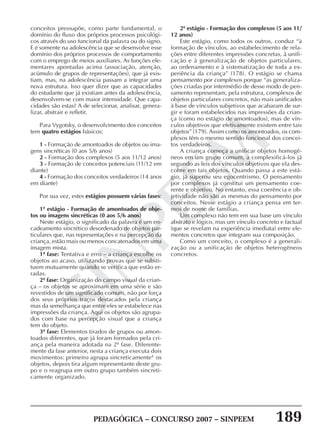 PEDAGÓGICA – CONCURSO 2007 – SINPEEM 189
SINPEEM
conceitos pressupõe, como parte fundamental, o
domínio do fluxo dos próprios processos psicológi-
cos através do uso funcional da palavra ou do signo.
E é somente na adolescência que se desenvolve esse
domínio dos próprios processos de comportamento
com o emprego de meios auxiliares. As funções ele-
mentares apontadas acima (associação, atenção,
acúmulo de grupos de representações), que já exis-
tiam, mas, na adolescência passam a integrar uma
nova estrutura. Isso quer dizer que as capacidades
do estudante que já existiam antes da adolescência,
desenvolvem-se com maior intensidade. Que capa-
cidades são estas? A de selecionar, analisar, genera-
lizar, abstrair e refletir.
Para Vygotsky, o desenvolvimento dos conceitos
tem quatro estágios básicos:
1 - Formação de amontoados de objetos ou ima-
gens sincréticas (0 aos 5/6 anos)
2 - Formação dos complexos (5 aos 11/12 anos)
3 - Formação de conceitos potenciais (11/12 em
diante)
4 - Formação dos conceitos verdadeiros (14 anos
em diante)
Por sua vez, estes estágios possuem várias fases:
1º estágio - Formação de amontoados de obje-
tos ou imagens sincréticas (0 aos 5/6 anos)
Neste estágio, o significado da palavra é um en-
cadeamento sincrético desordenado de objetos par-
ticulares que, nas representações e na percepção da
criança, estão mais ou menos concatenados em uma
imagem mista.
1ª fase: Tentativa e erro – a criança escolhe os
objetos ao acaso, utilizando provas que se substi-
tuem mutuamente quando se verifica que estão er-
radas.
2ª fase: Organização do campo visual da crian-
ça – os objetos se aproximam em uma série e são
revestidos de um significado comum, não por força
dos seus próprios traços destacados pela criança
mas da semelhança que entre eles se estabelece nas
impressões da criança. Aqui os objetos são agrupa-
dos com base na percepção visual que a criança
tem do objeto.
3ª fase: Elementos tirados de grupos ou amon-
toados diferentes, que já foram formados pela cri-
ança pela maneira adotada na 2ª fase. Diferente-
mente da fase anterior, nesta a criança executa dois
movimentos: primeiro agrupa sincreticamente4
os
objetos, depois tira algum representante deste gru-
po e o reagrupa em outro grupo também sincreti-
camente organizado.
2º estágio - Formação dos complexos (5 aos 11/
12 anos)
Este estágio, como todos os outros, conduz “à
formação de vínculos, ao estabelecimento de rela-
ções entre diferentes impressões concretas, à unifi-
cação e à generalização de objetos particulares,
ao ordenamento e à sistematização de toda a ex-
periência da criança” (178). O estágio se chama
pensamento por complexos porque “as generaliza-
ções criadas por intermédio de desse modo de pen-
samento representam, pela estrutura, complexos de
objetos particulares concretos, não mais unificados
à base de vínculos subjetivos que acabaram de sur-
gir e foram estabelecidos nas impressões da crian-
ça (como no estágio de amontoados), mas de vín-
culos objetivos que efetivamente existem entre tais
objetos” (179). Assim como os amontoados, os com-
plexos têm o mesmo sentido funcional dos concei-
tos verdadeiros.
A criança começa a unificar objetos homogê-
neos em um grupo comum, a complexificá-los já
segundo as leis dos vínculos objetivos que ela des-
cobre em tais objetos. Quando passa a este está-
gio, já superou seu egocentrismo. O pensamento
por complexos já constitui um pensamento coe-
rente e objetivo. No entanto, essa coerência e ob-
jetividade não são as mesmas do pensamento por
conceitos. Nesse estágio a criança pensa em ter-
mos de nome de famílias.
Um complexo não tem em sua base um vínculo
abstrato e lógico, mas um vínculo concreto e factual
(que se revelam na experiência imediata) entre ele-
mentos concretos que integram sua composição.
Como um conceito, o complexo é a generali-
zação ou a unificação de objetos heterogêneos
concretos.
 