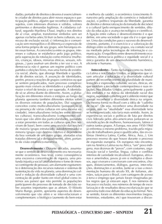PEDAGÓGICA – CONCURSO 2007 – SINPEEM 21
SINPEEM
dadão, portador de direitos e deveres é essencialmen-
te criador de direitos para abrir novos espaços e par-
ticipação política, alguém que reconhece diferentes
sujeitos, com interesses diversos e válidos, valores
pertinentes e demandas legítimas. A cidadania cul-
tural, segundo Marilena Chauí, implica nos direitos
de a) criar, ampliar, transformar símbolos sem ser
apenas via belas-artes; b) fruir os bens culturais, ou a
recusa de exclusão social; c) informação e comuni-
cação sem monopólios e d) diferença e expressão de
uma forma própria de seu grupo, sem hierarquia en-
tre essas formas. A convivência entre os grupos, inte-
resses e culturas se estabelece pelo jogo político,
pela superação da rotulação como minoria (mulhe-
res, crianças, idosos, minorias étnicas, sexuais, reli-
giosas...) para usufruir um direito a ter voz e vez. A
democracia não é apenas um regime político com
partidos e eleições livres, mas uma forma de existên-
cia social, aberta, que abrange liberdade e igualda-
de de direitos sociais. A assunção de identidades,
porém, provoca reações de grupos contrários ou que
se sentem prejudicados, num processo complexo:
quanto mais visíveis as identidades e a pluralidade,
maior o nível de tensão a ser superado. A identida-
de só se afirma diante do diferente. Assim, a globa-
lização em diferentes níveis e estágios ao longo do
planeta apresenta também diferentes efeitos sobre
os diversos extratos de populações. Daí surgirem
conceitos como multiculturalismo (justaposição e/
ou presença de várias culturas em uma mesma so-
ciedade), interculturalismo (relações entre diferen-
tes culturas), transculturalismo (componentes cul-
turais que vão além das particularidades, passando
a estar presentes em todas as culturas que lhes ser-
viram de base), bem como uma revisão das noções
de maioria (grupo estruturado, autodeterminado) e
minoria (grupo cujo destino coletivo é dependente
da boa vontade de um outro grupo, afastadas e/ou
tratadas diferencial e desigualmente), além, portan-
to da visão estatístico-numérica.
Desenvolvimento - Durante décadas, assumiu-
se que o sentido de desenvolvimento era necessaria-
mente econômico. Isso teve, como conseqüência
uma excessiva concentração de riqueza, uma pro-
funda injustiça social (analfabetismo e fome de imen-
so contingente de pessoas), um alarmante esgotamen-
to e deterioração dos recursos naturais e sistemas de
sustentação da vida no planeta, uma dominação cul-
tural e redução da diversidade cultural e uma con-
centração de poder (tanto em nível global como in-
ternos aos países) que não permite às populações
participarem do processo de tomada de decisão so-
bre assuntos importantes que as afetam. O filósofo
Mario Bunge, porém, apresenta aspectos do desen-
volvimento que vão além e se inter-relacionam e
complementam: o biológico (aumento do bem-estar
e melhoria da saúde), o econômico (crescimento fi-
nanceiro pela ampliação do comércio e industriali-
zação), o político (expansão da liberdade, garantia
de direitos e democratização da tomada de decisões)
e o cultural (pelo enriquecimento de sentidos, difu-
são da educação e avanço tecnológico e científico).
A ligação entre cultura e desenvolvimento é o que
define, em uma sociedade o que ela é e o que quer
ser. Uma das condições para o sucesso do desenvol-
vimento, portanto, é o exercício e a valorização do
diálogo entre os diferentes grupos, via contato social
ou mediado pelas tecnologias de informação e co-
municação. O equilíbrio entre desenvolvimento eco-
nômico, democracia política e equidade social é a
única garantia de um desenvolvimento harmônico,
eficiente e humano.
Antecedentes - Tanto na Europa como na Améri-
ca Latina e nos Estados Unidos, as propostas que vi-
sam articular a educação e a diversidade cultural
partem do reconhecimento da pluralidade de mani-
festações e expressões culturais, sociais, étnicas, etc
que moldam a sociedade contemporânea e suas re-
lações. Nos Estados Unidos, principalmente a partir
dos embates e na defesa da identidade racial dos
negros, superando o melting pot (caldeirão misto) que
apenas reconhece a diversidade étnica na origem.
Da mesma forma no Brasil com a idéia de “cadinho
de raças”. Ou seja, reconhece uma diversidade na
origem, mas na “atualidade” essa diversidade teria
se homogeneizado, não faria mais sentido. Assim, às
experiências sociais e políticas de luta por direitos
civis liderada pelos afro-americanos juntaram-se as
reivindicações de mulheres, homossexuais, latinos e
outros tantos grupos. A Europa, nos anos 1950-1960
já enfrentou o mesmo problema, trazido pela migra-
ção de trabalhadores pouco qualificados, das ex-co-
lônias (América Latina, Caribe, África, Ásia...). Um
processo reverso do que houve durante o processo
de expansão européia. Os europeus não encontra-
ram na América Latina ou na África, “um” povo indí-
gena, mas dezenas de “povos”, com costumes, orga-
nização social e familiar, língua, cultos e conflitos
internos de variedade incalculável. Europeus, africa-
nos e ameríndios, povos já em si múltiplos e diver-
sos, aqui viveram e conviveram com encontros, cho-
ques, distanciamentos, diálogos, guerras, inter-rela-
ções, dominações e acordos. Junte-se a isso a movi-
mentação humana do século XX, de italianos, ale-
mães, suíços para o Brasil, com vantagens de acesso
à terra e emprego que jamais foram imaginadas pe-
los negros que já estavam aqui. É nos números de
fracasso e exclusão, nos números de tempo de esco-
larização e de resultados dessa escolarização que se
aproxima todo esse debate da educação formal. Nes-
se sentido, foram os diferentes movimentos (negros,
feministas, estudantes, etc) que trouxeram a discus-
 