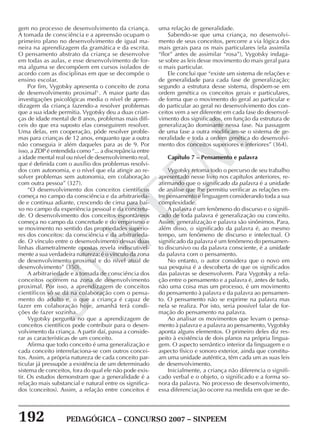 192 PEDAGÓGICA – CONCURSO 2007 – SINPEEM
SINPEEM
gem no processo de desenvolvimento da criança.
A tomada de consciência e a apreensão ocupam o
primeiro plano no desenvolvimento de igual ma-
neira na aprendizagem da gramática e da escrita.
O pensamento abstrato da criança se desenvolve
em todas as aulas, e esse desenvolvimento de for-
ma alguma se decompõem em cursos isolados de
acordo com as disciplinas em que se decompõe o
ensino escolar.
Por fim, Vygotsky apresenta o conceito de zona
de desenvolvimento proximal5
. A maior parte das
investigações psicológicas media o nível de apren-
dizagem da criança fazendo-a resolver problemas
que a sua idade permitia. Vygotsky deu a duas crian-
ças de idade mental de 8 anos, problemas mais difí-
ceis do que era suposto elas conseguirem resolver.
Uma delas, em cooperação, pôde resolver proble-
mas para crianças de 12 anos, enquanto que a outra
não conseguia ir além daqueles para as de 9. Por
isso, a ZDP é entendida como “... a discrepância entre
a idade mental real ou nível de desenvolvimento real,
que é definida com o auxílio dos problemas resolvi-
dos com autonomia, e o nível que ela atingir ao re-
solver problemas sem autonomia, em colaboração
com outra pessoa” (327).
“O desenvolvimento dos conceitos científicos
começa no campo da consciência e da arbitrarieda-
de e continua adiante, crescendo de cima para bai-
xo no campo da experiência pessoal e da concretu-
de. O desenvolvimento dos conceitos espontâneos
começa no campo da concretude e do empirismo e
se movimento no sentido das propriedades superio-
res dos conceitos: da consciência e da arbitrarieda-
de. O vínculo entre o desenvolvimento dessas duas
linhas diametralmente opostas revela indiscutivel-
mente a sua verdadeira natureza: é o vínculo da zona
de desenvolvimento proximal e do nível atual de
desenvolvimento” (350).
A arbitrariedade e a tomada de consciência dos
conceitos ocorrem na zona de desenvolvimento
proximal. Por isso, a aprendizagem de conceitos
científicos só se dá na colaboração com o pensa-
mento do adulto e, o que a criança é capaz de
fazer em colaboração hoje, amanhã terá condi-
ções de fazer sozinha.
Vygotsky pergunta no que a aprendizagem de
conceitos científicos pode contribuir para o desen-
volvimento da criança. A partir daí, passa a conside-
rar as características de um conceito.
Afirma que todo conceito é uma generalização e
cada conceito interrelaciona-se com outros concei-
tos. Assim, a própria natureza de cada conceito par-
ticular já pressupõe a existência de um determinado
sistema de conceitos, fora do qual ele não pode exis-
tir. Os estudos demonstram que a generalidade é a
relação mais substancial e natural entre os significa-
dos (conceitos). Assim, a relação entre conceitos é
uma relação de generalidade.
Sabendo-se que uma criança, no desenvolvi-
mento de seus conceitos, percorre a via lógica dos
mais gerais para os mais particulares (ela assimila
“flor” antes de assimilar “rosa”), Vygotsky indaga-
se sobre as leis desse movimento do mais geral para
o mais particular.
Ele conclui que “existe um sistema de relações e
de generalidade para cada fase de generalização;
segundo a estrutura desse sistema, dispõem-se em
ordem genética os conceitos gerais e particulares,
de forma que o movimento do geral ao particular e
do particular ao geral no desenvolvimento dos con-
ceitos vem a ser diferente em cada fase do desenvol-
vimento dos significados, em função da estrutura de
generalização dominante nessa fase. Na passagem
de uma fase a outra modificam-se o sistema de ge-
neralidade e toda a ordem genética do desenvolvi-
mento dos conceitos superiores e inferiores” (364).
Capítulo 7 – Pensamento e palavra
Vygotsky retoma todo o percurso de seu trabalho
apresentado nesse livro nos capítulos anteriores, re-
afirmando que o significado da palavra é a unidade
de análise que lhe permitiu verificar as relações en-
tre pensamento e linguagem considerando toda a sua
complexidade.
A palavra é um fenômeno do discurso e o signifi-
cado de toda palavra é generalização ou conceito.
Assim, generalização e palavra são sinônimos. Para,
além disso, o significado da palavra é, ao mesmo
tempo, um fenômeno de discurso e intelectual. O
significado da palavra é um fenômeno do pensamen-
to discursivo ou da palavra consciente, é a unidade
da palavra com o pensamento.
No entanto, o autor considera que o novo em
sua pesquisa é a descoberta de que os significados
das palavras se desenvolvem. Para Vygotsky a rela-
ção entre o pensamento e a palavra é, antes de tudo,
não uma coisa mas um processo, é um movimento
do pensamento à palavra e da palavra ao pensamen-
to. O pensamento não se exprime na palavra mas
nela se realiza. Por isto, seria possível falar de for-
mação do pensamento na palavra.
Ao analisar os movimentos que levam o pensa-
mento à palavra e a palavra ao pensamento, Vygotsky
aponta alguns elementos. O primeiro deles diz res-
peito à existência de dois planos na própria lingua-
gem. O aspecto semântico interior da linguagem e o
aspecto físico e sonoro exterior, ainda que constitu-
am uma unidade autêntica, têm cada um as suas leis
de desenvolvimento.
Inicialmente, a criança não diferencia o signifi-
cado verbal e o objeto, o significado e a forma so-
nora da palavra. No processo de desenvolvimento,
essa diferenciação ocorre na medida em que se de-
 