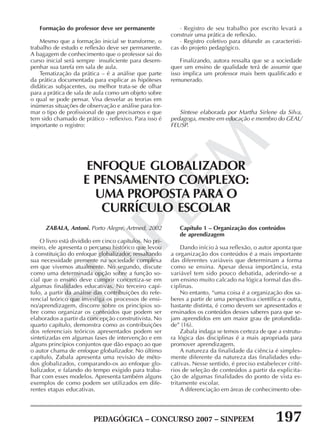 PEDAGÓGICA – CONCURSO 2007 – SINPEEM 197
SINPEEM
Formação do professor deve ser permanente
Mesmo que a formação inicial se transforme, o
trabalho de estudo e reflexão deve ser permanente.
A bagagem de conhecimento que o professor sai do
curso inicial será sempre insuficiente para desem-
penhar sua tarefa em sala de aula.
Tematização da prática – é a análise que parte
da prática documentada para explicar as hipóteses
didáticas subjacentes, ou melhor trata-se de olhar
para a prática de sala de aula como um objeto sobre
o qual se pode pensar. Visa desvelar as teorias em
inúmeras situações de observação e análise para for-
mar o tipo de profissional de que precisamos e que
tem sido chamado de prático - reflexivo. Para isso é
importante o registro:
· Registro de seu trabalho por escrito levará a
construir uma prática de reflexão.
· Registro coletivo para difundir as característi-
cas do projeto pedagógico.
Finalizando, autora ressalta que se a sociedade
quer um ensino de qualidade terá de assumir que
isso implica um professor mais bem qualificado e
remunerado.
Síntese elaborada por Martha Sirlene da Silva,
pedagoga, mestre em educação e membro do GEAL/
FEUSP.
ENFOQUE GLOBALIZADOR
E PENSAMENTO COMPLEXO:
UMA PROPOSTA PARA O
CURRÍCULO ESCOLAR
ZABALA, Antoni. Porto Alegre, Artmed, 2002
O livro está dividido em cinco capítulos. No pri-
meiro, ele apresenta o percurso histórico que levou
à constituição do enfoque globalizador, ressaltando
sua necessidade premente na sociedade complexa
em que vivemos atualmente. No segundo, discute
como uma determinada opção sobre a função so-
cial que o ensino deve cumprir concretiza-se em
algumas finalidades educativas. No terceiro capí-
tulo, a partir da análise das contribuições do refe-
rencial teórico que investiga os processos de ensi-
no/aprendizagem, discorre sobre os princípios so-
bre como organizar os conteúdos que podem ser
elaborados a partir da concepção construtivista. No
quarto capítulo, demonstra como as contribuições
dos referenciais teóricos apresentados podem ser
sintetizadas em algumas fases de intervenção e em
alguns princípios conjuntos que dão espaço ao que
o autor chama de enfoque globalizador. No último
capítulo, Zabala apresenta uma revisão de méto-
dos globalizados, comparando-os ao enfoque glo-
balizador, e falando do tempo exigido para traba-
lhar com esses modelos. Apresenta também alguns
exemplos de como podem ser utilizados em dife-
rentes etapas educativas.
Capítulo 1 – Organização dos conteúdos
de aprendizagem
Dando início à sua reflexão, o autor aponta que
a organização dos conteúdos é a mais importante
das diferentes variáveis que determinam a forma
como se ensina. Apesar dessa importância, esta
variável tem sido pouco debatida, aderindo-se a
um ensino muito calcado na lógica formal das dis-
ciplinas.
No entanto, “uma coisa é a organização dos sa-
beres a partir de uma perspectiva científica e outra,
bastante distinta, é como devem ser apresentados e
ensinados os conteúdos desses saberes para que se-
jam aprendidos em um maior grau de profundida-
de” (16).
Zabala indaga se temos certeza de que a estrutu-
ra lógica das disciplinas é a mais apropriada para
promover aprendizagem.
A natureza da finalidade da ciência é simples-
mente diferente da natureza das finalidades edu-
cativas. Nesse sentido, é preciso estabelecer crité-
rios de seleção de conteúdos a partir da explicita-
ção de algumas finalidades do ponto de vista es-
tritamente escolar.
A diferenciação em áreas de conhecimento obe-
 