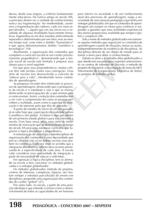 198 PEDAGÓGICA – CONCURSO 2007 – SINPEEM
SINPEEM
deceu, desde suas origens, a critérios fundamental-
mente educativos. Da Grécia antiga ao século XIX,
o princípio diretor era a unidade do conhecimento,
nunca sua fragmentação. Na modernidade, assisti-
mos a fragmentação dos saberes, cada vez mais es-
pecializados. “...aquilo que em seu início era o re-
sultado de algumas finalidades basicamente forma-
tivas, fragmentou-se em dois mundos artificialmente
separados e determinados por um falso, mas ao mes-
mo tempo real, corte entre o âmbito “humanístico”
e que agora denominaríamos âmbito “científico e
tecnológico” (18)
Atualmente, a organização dos conteúdos que
compõem o currículo escolar te um caráter priorita-
riamente propedêutico1
, demonstrando que a fun-
ção social da escola está limitada à preparar seus
alunos para o nível seguinte.
Em que pese essa preponderância, muitas críti-
cas têm sido tecidas contra essa concepção. Uma
série de escolas tem desenvolvido o conceito de
“educar para a vida”, introduzindo novos conteú-
dos de aprendizagem.
As pesquisas recentes têm enfatizado os proces-
sos de aprendizagem, destacando que o protagonis-
ta da escola é o estudante e não o que se ensina,
deslocando as preocupações do o que ensinar para
o como ensinar. Assim, a seleção dos conteúdos tem
a ver com a compreensão do como as pessoas per-
cebem a realidade, assim como à aspectos da moti-
vação e do interesse pelo que têm de aprender.
A partir de estudos do início do século passado,
já se sabe hoje que a percepção da realidade jamais
é analítica e sim global. A síntese é algo que advém
de um primeiro estudo global e para isso intervém a
escola. Com base nessa idéia, uma série de movi-
mentos de renovação que se desenrolaram ao longo
do século XX procurou estruturar currículos que fu-
gissem à lógica disciplinar e propedêutica.
A estruturação de uma lógica interdisciplinar de
organização dos conteúdos é uma necessidade que
tem se colocado não só no âmbito escolar, mas tam-
bém no científico. Cada vez mais se acredita que a
integração dos diversos saberes deva ocorrer preser-
vando-se a especificidade de cada área. À escola
cabe considerar essa necessidade de integração a
partir da necessidade de educar o indivíduo.
Em oposição à lógica disciplinar, tem se afirma-
do na escola a dois conceitos: os métodos globali-
zados e o enfoque globalizador.
Os métodos globalizados (método de projetos,
centros de interesse, complexos, tópicos, etc) ten-
tam romper a estrutura parcializada do ensino em
disciplinas, propondo uma organização dos conteú-
dos de caráter “global” (27).
Por outro lado, na escola, a partir de uma posi-
ção ideológica que entende o ensino como o desen-
volvimento de todas as capacidades do ser humano
para intervir na sociedade e de um conhecimento
atual dos processos de aprendizagem, surge a ne-
cessidade de uma atuação pedagógica que tenha um
enfoque globalizador, em que os conteúdos de apren-
dizagem são sempre os meios para conhecer e res-
ponder a questões que uma realidades experiencial
dos alunos proporciona: realidade que sempre é glo-
bal e complexa (28).
Sob o nome de métodos globalizados encontram-
se aqueles métodos que organizam os conteúdos de
aprendizagem a partir de situações, temas ou ações,
independentemente da existência de disciplinas. As
disciplinas deixam de ser objeto de estudo para se
tornar o meio para obter o conhecimento.
Zabala se atém a 4 métodos ditos globalizados e
que obedecem aos princípios expostos anteriormen-
te: os centros de interesse de Decroly; o método de
projetos de Klipatrick; a investigação do meio do MCE
(Movimento de Cooperazione Educativa de Itália);
os projetos de trabalho global.
 