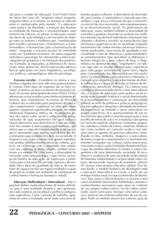 22 PEDAGÓGICA – CONCURSO 2007 – SINPEEM
SINPEEM
são para o campo da educação. Com Paulo Freire
no início dos anos 60, “ninguém educa ninguém,
ninguém educa a si mesmo, os homens se educam
entre si, mediatizados pelo mundo”. É a educação
como prática da liberdade, a inserção dos homens
na realidade de interações e simultaneidades, num
universo de culturas, no plural. A educação assume
um dever de ação dialógica, um encontro de diálo-
go entre os homens e mulheres que, “mediatizados
pelo mundo o pronunciam, o transformam, e, trans-
formando-o, o humanizam, para a humanização de
todos”. Enquanto o fracasso escolar foi entendido
como um “problema exclusivo” do aluno enquanto
indivíduo, a psicologia foi, obviamente a ciência pri-
vilegiada nas pesquisas e na formação dos professo-
res. Contudo, as migrações, as diferenças de classe,
credo, etnia, gênero etc, têm levado os educadores a
buscar aplicações em áreas lingüísticas, sociológi-
cas, políticas, antropológicas além da psicologia.
Fracasso escolar - Considerar os alunos e suas
famílias culpados foi e tem sido uma postura bastan-
te comum. Dois tipos de respostas são as mais co-
muns: as teorias racistas e as teorias de privação cul-
tural. As racistas (principalmente entre 1850 e 1930),
afirmavam os fracassados como intelectualmente in-
feriores. Sem comentários! As teorias de Privação
Cultural são as utilizadas para programas de educa-
ção compensatória, (supletivas ou não) que visam
superar, compensar supostas desvantagens, de ordem
intelectual, lingüística, afetiva, etc. As perguntas po-
rém são outras: estão social e culturalmente margi-
nalizadas de quê, exatamente? De qual cultura?
Quem determina essa deficiência? Com que crité-
rios? Isso remete à teoria crítico-reprodutivista, que
afirma que a culpa do fracasso escolar é da escola,
que é meramente uma agência reprodutora das dis-
criminações que ocorrem fora dela, na sociedade. A
resposta a isso é que a escola não apenas reproduz,
mas produz (conhecimentos, técnicas, culturas, prá-
ticas, etc) e interage com a sociedade mais ampla,
com seu contexto, e, nessa relação, também trans-
forma a si mesma. De certa forma, a diversidade foi
encarada como uma patologia, o que serviu, ao lon-
go da história da educação, de explicação e justifi-
cativa para o fracasso. De um lado, ignorar a diversi-
dade sob o ideal da igualdade de trato e, de outro,
fazer do espaço escolar um espaço múltiplo e capaz
de propiciar a todos um ambiente de construção de
conhecimento e formação humana e cidadã.
Educação Multicultural / Intercultural - Não é
possível definir multiculturalismo de forma definiti-
va, pois é uma realidade dinâmica, que apresenta,
em cada contexto sociocultural e político configura-
ções específicas. Como conceito de trabalho, apre-
senta-se como a realidade social onde convivem di-
ferentes grupos culturais. A descoberta da diversida-
de, para muitos, é ameaçadora e marcada por este-
reótipos, o que leva á conclusão de que a convivên-
cia social não leva necessária, nem espontaneamen-
te ao desenvolvimento social. Os profissionais de
educação, assim, também refletem a diversidade de
conceitos e posturas, havendo os acríticos (os confli-
tos e tensões são de nível individual e relacional, não
afetando a dinâmica escolar); os transculturais (que
enfatizam o papel da escola na sociedade enquanto
transmissora de conhecimentos universais historica-
mente produzidos, uma escola de igualdade e uni-
versalidade e não de diferenças e particularidades);
os assimilacionistas (que percebem as diferenças e
buscam integrá-las a uma cultura de base, a hege-
mônica ou dominante, mais “importante”); os radi-
cais (que têm as escolas diferenciadas, específicas
para cada grupo sociocultural, como única opção
para a preservação das diferenças e sua não-anula-
ção) e os interculturais (que valorizam a interação, a
comunicação recíproca, o reconhecimento do direi-
to à diferença e a negação de todas as formas de dis-
criminação, através do diálogo). Os critérios para
considerar processos educativos como interculturais
são: a) a visão de educação como prática social in-
serida num contexto histórico e social determinado;
b) o reconhecimento e valorização da diversidade
cultural ao nível de políticas e práticas pedagógicas;
c) a não-redução a situações e atividades de momen-
tos específicos ou limitado a áreas curriculares ou
grupos específicos; d) o questionamento de um et-
nocentrismo que justifica uma hierarquização e uma
escolha de temas de aula e e) a mudança não apenas
no currículo explícito (objetivos, conteúdos, propos-
tos, métodos e estilos de ensino, materiais didáticos
etc) como também no currículo oculto e nas rela-
ções entre os agentes do processo educativo, traba-
lhando os ritos, símbolos, imagens e a auto-estima,
de forma a superar o autoritarismo e o machismo for-
temente arraigados nas culturas latino-americanas.
Uma outra visão é a pela finalidade (Bartolomé Pina),
o que dá sentidos diferentes: I) manter a cultura he-
gemônica de uma determinada sociedade; II) reco-
nhecer a existência de uma sociedade multicultural;
III) fomentar solidariedade e reciprocidade entre cul-
turas, denunciando injustiças da assimetria cultural;
IV) avanço num projeto educativo global. Para Ja-
mes Banks, o modelo holístico de abordagem onde
a educação intercultural na escola, a partir de um
enfoque institucional; incorpora elementos de denún-
cia e luta contra a discriminação e o racismo e tem
como finalidade desenvolver habilidades, atitudes e
conhecimentos necessários para atuar no contexto
de sua própria cultura étnica, no da cultura domi-
nante, assim como para interagir com outras cultu-
ras e situar-se em contextos diferentes do seu de ori-
gem. Pode ser medida através dos critérios: grau de
 