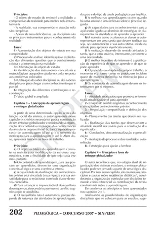 202 PEDAGÓGICA – CONCURSO 2007 – SINPEEM
SINPEEM
Princípios:
· O objeto de estudo do ensino é a realidade: a
compreensão da realidade para intervir nela e trans-
formá-la
· A realidade, sua compreensão e atuação nela
são complexas
· Apesar de suas deficiências , as disciplinas são
os principais instrumentos para o conhecimento da
realidade
Fases:
1) Apresentação dos objetos de estudo em sua
complexidade
2) Processo de análise: identificação e explicita-
ção das diferentes questões que o conhecimento
coloca e a intervenção na realidade
3) Delimitação do objeto de estudo
4) Identificação dos instrumentos conceituais e
metodológicos que podem ajudar-nos a dar resposta
aos problemas colocados
5) Utilização do saber disciplinar ou dos saberes
disciplinares para chegar a um conhecimento que é
parcial
6) Integração das diferentes contribuições e re-
construção
7) Visão global e ampliada
Capítulo 3 – Concepção da aprendizagem
e enfoque globalizador
A partir de uma determinada opção acerca da
função social do ensino, o autor apresenta nesse
capítulo os critérios necessários para a constituição
de um enfoque globalizador considerando a organi-
zação dos conteúdos em função das características
das estruturas cognoscitivas2
(a, b e c), o próprio pro-
cesso de aprendizagem (d até g) e o fomento da
motivação para a aprendizagem (h até l). Além dis-
so, apresenta também as fases de trabalho.
Princípios:
a) O objetivo básico da aprendizagem consis-
te na revisão e na modificação da estrutura cog-
noscitiva, com a finalidade de que seja cada vez
mais potente.
b) Os conteúdos de aprendizagem, para que pos-
sam ser aprendidos, devem ter uma organização
conceitual lógica e uma coerência interna.
c) A capacidade de atualização dos conhecimen-
tos prévios está vinculada à sua riqueza e à sua ver-
satilidade para se relacionar com toda classe de no-
vos conteúdos.
d) Para alcançar o imprescindível desequilíbrio
dos esquemas, é necessário promover o conflito cog-
nitivo que o possibilita.
e) O reequilíbrio não é automático, porque de-
pende da natureza das atividades de aprendizagem,
do grau e do tipo de ajuda pedagógica que implica.
f) A melhora nas aprendizagens ocorre quando
há uma análise e uma reflexão sobre o processo se-
guido
g) As capacidades para o conhecimento e para a
ação estão ligadas ao domínio de estratégias de pla-
nejamento da atividade e de aprender a aprender
h) A maneira como os alunos e as alunas se auto-
representam em uma tarefa que devem realizar, ou
seja, seu autoconceito e sua auto estima, incide na
atitude para aprender significativamente.
i) A motivação depende do sentido atribuído à
tarefa, que a torna atrativa, interessante, pertinente a
uma necessidade.
j) O melhor incentivo do interesse é a gratifica-
ção da experiência de que se aprende e de que se
pode aprender
k) O papel das avaliações do próprio trabalho, o
momento e a forma como se produzem incidem
quase de maneira definitiva na motivação para a
aprendizagem
l) Os conteúdos de aprendizagem devem ser in-
teressantes por si mesmos.
Fases:
1 - Atividade motivadora que promova o fomen-
to da atitude favorável para aprender
2 - Criação do conflito cognitivo, reconhecimento
e ativação dos conhecimentos prévios
3 - Negociação compartilhada e definição dos
objetivos
4 - Planejamento das tarefas que devem ser rea-
lizadas
5 - Realização das tarefas que desenvolvem a
atividade mental necessária para a construção dos
significados
6 - Conclusões, descontextualização e generali-
zação
7 - Avaliação do processo e dos resultados: auto-
reflexão
8 - Estratégias para ajudar a lembrar
Capítulo 4 – Princípios e fases do
enfoque globalizador
O autor reconhece que, no estágio atual de or-
ganização dos sistemas escolares, o enfoque globa-
lizador pode ser pensado a partir de uma lógica dis-
ciplinar. Por isso, nesse capítulo, ele enumera os prin-
cípios e pautas sobre seqüências didáticas3
, consi-
derando a organização curricular por disciplina to-
mando como referencial as contribuições da teoria
construtivista sobre a aprendizagem.
Ele condensa os princípios e fases apresentados
nos capítulos 2 e 3.
Analisando as possibilidades de organização
disciplinar que se colocam para as escolas, suge-
 