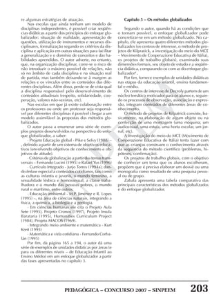 PEDAGÓGICA – CONCURSO 2007 – SINPEEM 203
SINPEEM
re algumas estratégias de atuação.
Nas escolas que ainda tenham um modelo de
disciplinas independentes, é possível criar seqüên-
cias didáticas a partir dos princípios do enfoque glo-
balizador: situação de realidade, apresentação de
questões, utilização de instrumentos e recursos dis-
ciplinares, formalização segundo os critérios da dis-
ciplina e aplicação em outras situações para facilitar
a generalização e o domínio de conceitos e das ha-
bilidades aprendidos. O autor adverte, no entanto,
que, na organização disciplinar, corre-se o risco de
não introduzir o máximo possível de relações, não
só no âmbito de cada disciplina e na situação real
de partida, mas também deixando-se à margem as
relações e os vínculos entre os conteúdos das dife-
rentes disciplinas. Além disso, perde-se de vista qual
a disciplina responsável pelo desenvolvimento de
conteúdos atitudinais (respeito, solidariedade, coo-
peração, valores não-sexistas, etc).
Nas escolas em que já existe colaboração entre
os professores ou onde um professor seja responsá-
vel por diferentes disciplinas é possível chegar a um
modelo assimilável às propostas dos métodos glo-
balizados.
O autor passa a enumerar uma série de exem-
plos projetos desenvolvidos na perspectiva do enfo-
que globalizador, a saber:
· Projeto Educação global - Pike e Selvy (1988) –
, definido a partir de um sistema de objetivos educa-
tivos (envolvendo objetivos de conhecimento e ob-
jetivos de atitude).
· Critérios de globalização a partir dos temas trans-
versais – Fernando Lucini (1995) e Rafael Yus (1996)
· Currículo Integrado - Jurjo Torres (1994a), dan-
do ênfase especial a conteúdos cotidianos, tais como
as culturas infantis e juvenis, o mundo feminino, a
sexualidade lésbica e homossexual, a classe traba-
lhadora e o mundo das pessoas pobres, o mundo
rural e marítimo, entre outros.
· Educação ambiental - M.P. Jiménez e R. Lopes
(1995) –, na área de ciências naturais, integrando a
física, a química, a biologia e a geologia.
· Em ciências humanas ele cita o Projeto Aula
Sete (1995), Projeto Cronos (1997), Projeto Insula
Barataria (1995), Humanities Curriculum Project
(1984), Projeto MACOS (1969).
· Integrando meio ambiente e matemática - Kurt
Kreit (1995)
· Matemática e vida cotidiana - Fernando Corba-
lán (1995)
Por fim, da página 165 a 194, o autor dá uma
série de exemplos de unidades didáticas por áreas (e
para os diferentes níveis – de Educação Infantil ao
Ensino Médio) em um enfoque globalizador a partir
das fases apresentadas no capítulo 3.
Capítulo 5 – Os métodos globalizados
Segundo o autor, quando há as condições que
o tornam possível, o enfoque globalizador pode
concretizar-se em um método globalizado. No ca-
pítulo, ele apresenta quatro diferentes métodos glo-
balizados (os centros de interesse, o método de pro-
jetos de Kilpratick, a investigação do meio do MCE
– Movimento de Cooperazione Educativa de Itália),
os projetos de trabalho globais), examinado suas
dimensões formais, seu objeto de estudo e a seqüên-
cia didática, comparando-os com as do enfoque glo-
balizador4
.
Por fim, fornece exemplos de unidades didáticas
nas etapas da educação infantil, ensino fundamen-
tal e médio.
Os centros de interesse de Decroly partem de um
núcleo temático motivador para os alunos e, seguin-
do os processos de observação, associação e expres-
são, integram conteúdos de diferentes áreas de co-
nhecimento.
O método de projetos de Kilpatrick consiste, ba-
sicamente, na elaboração de algum objeto ou na
confecção de uma montagem (uma máquina, um
audiovisual, uma estufa, uma horta escolar, um jor-
nal, etc).
A investigação do meio do MCE (Movimento de
Cooperazione Educativa de Itália) tenta fazer com
que as crianças construam o conhecimento através
da seqüência do método científico (problemas, hi-
póteses, confirmação).
Os projetos de trabalho globais, com o objetivo
de conhecer um tema que os alunos escolheram,
propõem que é preciso elaborar um dossiê ou uma
monografia como resultado de uma pesquisa pesso-
al ou de grupo.
Zabala apresenta uma tabela comparativa das
principais características dos métodos globalizados
e do enfoque globalizador.
 