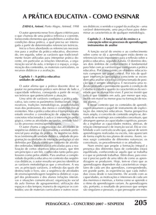PEDAGÓGICA – CONCURSO 2007 – SINPEEM 205
SINPEEM
ZABALA, Antoni. Porto Alegre, Artmed, 1998
O autor apresenta nesse livro alguns critérios para
o que chamou de uma prática reflexiva e coerente,
fornecendo elementos que possibilitem a análise das
condições dessa prática, a qual precisa ser interro-
gada a partir de determinados referenciais teóricos.
Inicia o livro abordando os referenciais necessá-
rios para a análise da prática educativa, discorren-
do, em seguida, sobre as variáveis que tradicional-
mente foram utilizadas para interpretar prática do-
cente, em particular as relações interativas, a orga-
nização social da aula, o tempo e o espaço, a orga-
nização dos conteúdos, os materiais curriculares, os
recursos didáticos e a avaliação.
Capítulo 1 - A prática educativa:
unidades de análise
O autor afirma que a prática docente deve se
pautar no pensamento prático sem deixar de lado a
capacidade reflexiva, conseguida a partir de recur-
sos teóricos que potencializem a atuação.
Uma série de variáveis configura a prática edu-
cativa, tais como os parâmetros institucionais, orga-
nizativos, tradições metodológicas, possibilidades
reais dos professores, dos meios e condições físicas
existentes. Mas a prática educativa é complexa e seu
estudo envolve a consideração de aspectos muito
concretos relacionados à aula e à intervenção peda-
gógica, como as atividades ou tarefas, unidade bási-
ca do processo ensino/aprendizagem.
O autor chama a organização das atividades de
seqüências didáticas e as considera a unidade prefe-
rencial para análise da prática. As seqüências didá-
ticas (sinônimo de unidade didática, unidade de pro-
gramação ou unidades de interação pedagógica) são
definidas por Zabala como um conjunto de ativida-
des ordenadas, estruturadas e articuladas para a rea-
lização de certos objetivos educacionais, que têm
um princípio e um fim, conhecidos tanto pelos pro-
fessores como pelos alunos. Para analisar a comple-
xidade da prática educativa no contexto das seqüên-
cias didáticas, o autor ressalta ser preciso identificar
as variáveis metodológicas que a envolvem. A seu
ver, as principais variáveis, à reflexão das quais ele
destina todo o livro, são: a seqüência de atividades
de ensino/aprendizagem (seqüência didática); o pa-
pel dos professores e dos alunos (relações interati-
vas e situações comunicativas); organização social
da aula (formas de agrupamentos); utilização dos
espaços e dos tempos; maneira de organizar os con-
teúdos; uso de materiais curriculares e outros recur-
A PRÁTICA EDUCATIVA - COMO ENSINAR
sos didáticos; o sentido e o papel da avaliação – uma
variável determinante, uma peça-chave para deter-
minar as características de qualquer metodologia.
Capítulo 2 - A função social do ensino e a
concepção sobre os processos de aprendizagem:
instrumentos de análise
A função social do ensino e ao conhecimento
sobre como se dá a aprendizagem estão dentre os
referenciais mais importantes para a reflexão sobre a
prática educativa, segundo Zabala. O domínio des-
ses dois âmbitos de conhecimento é fundamental
para lidar com as variáveis que configuram a prática
educativa. Por conseguinte, os objetivos educacio-
nais cumprem um papel central. Por trás de qual-
quer intervenção pedagógica consciente se escon-
dem uma análise sociológica e uma tomada de posi-
ção que é sempre ideológica. É necessária uma re-
flexão profunda e permanente quanto à condição de
cidadão e cidadã e quanto às características da soci-
edade que os alunos irão viver. É preciso insistir que
tudo o que fazemos em aula, por menor que seja,
incide em maior ou menor grau na formação de nos-
sos alunos.
É nesse contexto que os conteúdos de aprendi-
zagem assumem o papel de instrumento de explici-
tação das intenções educativas. Numa perspectiva
mais ampla, o conceito de conteúdo amplia-se, dei-
xando de se restringir aos conteúdos conceituais, que
abrangem apenas as capacidades cognitivas, passan-
do a englobar as capacidades motora, afetivas, de
relação interpessoal e de inserção social. Dá-se visi-
bilidade a um currículo oculto que, apesar de serem
aprendizagens realizadas na escola, não apareciam
de forma explícita nos planos de ensino. Assim, ve-
mos surgir conteúdos de diferentes naturezas: os
conceituais, os procedimentais e os atitudinais.
Num ensino que propõe a formação integral a
presença dos diferentes tipos de conteúdos estará
equilibrada, conhecendo-se aquilo que se trabalha
e o que se pretende trabalhar. Além disso, para ensi-
nar é preciso partir de uma idéia de como as apren-
dizagens se produzem. Hoje, tem-se claro que as
aprendizagens dependem das características singu-
lares de cada um dos aprendizes, correspondendo,
em grande parte, às experiências que cada indiví-
duo viveu desde o nascimento. De acordo com as
capacidades, as motivações e interesses de cada um
dos meninos e meninas, a forma como se aprende e
o ritmo da aprendizagem variam. As aprendizagens
são, portanto, o resultado de processos que sempre
são singulares e pessoais, o que pressupõe um enfo-
 