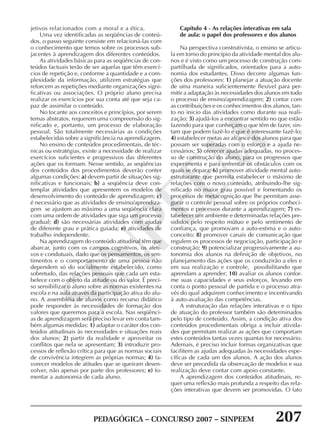 PEDAGÓGICA – CONCURSO 2007 – SINPEEM 207
SINPEEM
jetivos relacionados com a moral e a ética.
Uma vez identificadas as seqüências de conteú-
dos, o passo seguinte consiste em relacioná-las com
o conhecimento que temos sobre os processos sub-
jacentes à aprendizagem dos diferentes conteúdos.
As atividades básicas para as seqüências de con-
teúdos factuais terão de ser aquelas que têm exercí-
cios de repetição e, conforme a quantidade e a com-
plexidade da informação, utilizem estratégias que
reforcem as repetições mediante organizações signi-
ficativas ou associações. O próprio aluno precisa
realizar os exercícios por sua conta até que seja ca-
paz de assimilar o conteúdo.
No tocante aos conceitos e princípios, por serem
temas abstratos, requerem uma compreensão do sig-
nificado e, portanto, um processo de elaboração
pessoal. São totalmente necessárias as condições
estabelecidas sobre a significância na aprendizagem.
No ensino de conteúdos procedimentais, de téc-
nicas ou estratégias, existe a necessidade de realizar
exercícios suficientes e progressivos das diferentes
ações que os formam. Nesse sentido, as seqüências
dos conteúdos dos procedimentos deverão conter
algumas condições: a) devem partir de situações sig-
nificativas e funcionais; b) a seqüência deve con-
templar atividades que apresentem os modelos de
desenvolvimento do conteúdo de aprendizagem; c)
é necessário que as atividades de ensino/aprendiza-
gem se ajustem ao máximo a uma seqüência clara
com uma ordem de atividades que siga um processo
gradual; d) são necessárias atividades com ajudas
de diferente grau e prática guiada; e) atividades de
trabalho independente.
Na aprendizagem do conteúdo atitudinal têm que
abarcar, junto com os campos cognitivos, os afeti-
vos e condutuais, dado que os pensamentos, os sen-
timentos e o comportamento de uma pessoa não
dependem só do socialmente estabelecido, como
sobretudo, das relações pessoais que cada um esta-
belece com o objeto da atitude ou do valor. É preci-
so sensibilizar o aluno sobre as normas existentes na
escola e na aula através da participação ativa do alu-
no. A assembléia de alunos como recurso didático
pode responder às necessidades de formação dos
valores que queremos para a escola. Nas seqüênci-
as de aprendizagem será preciso levar em conta tam-
bém algumas medidas: 1) adaptar o caráter dos con-
teúdos atitudinais às necessidades e situações reais
dos alunos; 2) partir da realidade e aproveitar os
conflitos que nela se apresentam; 3) introduzir pro-
cessos de reflexão crítica para que as normas sociais
de convivência integrem as próprias normas; 4) fa-
vorecer modelos de atitudes que se queiram desen-
volver, não apenas por parte dos professores; e) fo-
mentar a autonomia de cada aluno.
Capítulo 4 - As relações interativas em sala
de aula: o papel dos professores e dos alunos
Na perspectiva construtivista, o ensino se articu-
la em torno do princípio da atividade mental dos alu-
nos e é visto como um processo de construção com-
partilhada de significados, orientados para a auto-
nomia dos estudantes. Disso decorre algumas fun-
ções dos professores: 1) planejar a atuação docente
de uma maneira suficientemente flexível para per-
mitir a adaptação às necessidades dos alunos em todo
o processo de ensino/aprendizagem; 2) contar com
as contribuições e os conhecimentos dos alunos, tan-
to no inicio das atividades como durante sua reali-
zação; 3) ajudá-los a encontrar sentido no que estão
fazendo para que conheçam o que têm de fazer, sin-
tam que podem fazê-lo e que é interessante fazê-lo;
4) estabelecer metas ao alcance dos alunos para que
possam ser superadas com o esforço e a ajuda ne-
cessários; 5) oferecer ajudas adequadas, no proces-
so de construção do aluno, para os progressos que
experimenta e para enfrentar os obstáculos com os
quais se depara; 6) promover atividade mental auto-
estruturante que permita estabelecer o máximo de
relações com o novo conteúdo, atribuindo-lhe sig-
nificado no maior grau possível e fomentando os
processos de metacognição que lhe permitam asse-
gurar o controle pessoal sobre os próprios conheci-
mentos e processos durante a aprendizagem; 7) es-
tabelecer um ambiente e determinadas relações pre-
sididos pelo respeito mútuo e pelo sentimento de
confiança, que promovam a auto-estima e o auto-
conceito; 8) promover canais de comunicação que
regulem os processos de negociação, participação e
construção; 9) potencializar progressivamente a au-
tonomia dos alunos na definição de objetivos, no
planejamento das ações que os conduzirão a eles e
em sua realização e controle, possibilitando que
aprendam a aprender; 10) avaliar os alunos confor-
me suas capacidades e seus esforços, levando em
conta o ponto pessoal de partida e o processo atra-
vés do qual adquirem conhecimento e incentivando
à auto-avaliação das competências.
A estruturação das relações interativas e o tipo
de atuação do professor também são determinados
pelo tipo de conteúdo. Assim, a condição ativa dos
conteúdos procedimentais obriga a incluir ativida-
des que permitam realizar as ações que comportam
estes conteúdos tantas vezes quantas for necessário.
Ademais, é preciso incluir formas organizativas que
facilitem as ajudas adequadas às necessidades espe-
cíficas de cada um dos alunos. A ação dos alunos
deve ser precedida da observação de modelos e sua
realização deve contar com apoio constante.
A aprendizagem dos conteúdos atitudinais, re-
quer uma reflexão mais profunda a respeito das rela-
ções interativas que devem ser promovidas. O fato
 