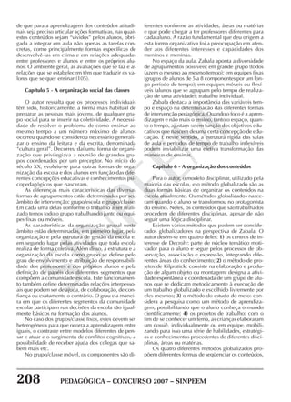 208 PEDAGÓGICA – CONCURSO 2007 – SINPEEM
SINPEEM
de que para a aprendizagem dos conteúdos atitudi-
nais seja preciso articular ações formativas, nas quais
estes conteúdos sejam “vividos” pelos alunos, obri-
gada a integrar em aula não apenas as tarefas con-
cretas, como principalmente formas específicas de
desenvolvê-las em clima e em relações adequadas
entre professores e alunos e entre os próprios alu-
nos. O ambiente geral, as avaliações que se faz e as
relações que se estabelecem têm que traduzir os va-
lores que se quer ensinar (105).
Capítulo 5 - A organização social das classes
O autor ressalta que os processos individuais
têm sido, historicamente, a forma mais habitual de
preparar as pessoas mais jovens, de qualquer gru-
po social para se inserir na coletividade. A necessi-
dade de resolver o problema de como ensinar ao
mesmo tempo a um número máximo de alunos
ocorreu quando se considerou necessário generali-
zar o ensino da leitura e da escrita, denominada
“cultura geral”. Decorreu daí uma forma de organi-
zação que privilegiava a reunião de grandes gru-
pos coordenados por um preceptor. No início do
século XX, evoluiu-se para outras formas de orga-
nização da escola e dos alunos em função das dife-
rentes concepções educativas e conhecimentos psi-
copedagógicos que nasceram.
As diferenças mais características das diversas
formas de agrupamentos estão determinadas por seu
âmbito de intervenção: grupo/escola e grupo/classe.
Em cada uma delas conforme o trabalho a ser reali-
zado temos todo o grupo trabalhando junto ou equi-
pes fixas ou móveis.
As características da organização grupal neste
âmbito estão determinadas, em primeiro lugar, pela
organização e pela estrutura de gestão da escola e,
em segundo lugar pelas atividades que toda escola
realiza de forma coletiva. Além disso, a estrutura e a
organização da escola como grupo se define pelo
grau de envolvimento e atribuição de responsabili-
dade dos professores e dos próprios alunos e pela
definição de papéis dos diferentes segmentos que
compõem a comunidade escola. Este funcionamen-
to também define determinadas relações interpesso-
ais que podem ser de ajuda, de colaboração, de con-
fiança ou exatamente o contrário. O grau e a manei-
ra em que os diferentes segmentos da comunidade
escolar participam nas decisões da escola são igual-
mente básicos na formação dos alunos.
No caso dos grupos/classe fixos, estes devem ser
heterogêneos para que ocorra a aprendizagem entre
iguais, o contraste entre modelos diferentes de pen-
sar e atuar e o surgimento de conflitos cognitivos, a
possibilidade de receber ajuda dos colegas que sa-
bem mais etc.
No grupo/classe móvel, os componentes são di-
ferentes conforme as atividades, áreas ou matérias
e que pode chegar a ter professores diferentes para
cada aluno. A razão fundamental que deu origem a
esta forma organizativa foi a preocupação em aten-
der aos diferentes interesses e capacidades dos
meninos e meninas.
No espaço da aula, Zabala aponta a diversidade
de agrupamentos possíveis: em grande grupo (todos
fazem o mesmo ao mesmo tempo); em equipes fixas
(grupos de alunos de 5 a 8 componentes por um lon-
go período de tempo); em equipes móveis ou flexí-
veis (alunos que se agrupam pelo tempo de realiza-
ção de uma atividade); trabalho individual.
Zabala destaca a importância das variáveis tem-
po e espaço na determinação das diferentes formas
de intervenção pedagógica. Quando o foco é a apren-
dizagem e não mais o ensino, tanto o espaço, quan-
to o tempo, ajustam-se em função dos objetivos edu-
cativos que nascem de uma certa concepção de edu-
cação. E nesse sentido, a estrutura rígida das salas
de aula e períodos de tempo de trabalho inflexíveis
podem inviabilizar uma efetiva transformação das
maneiras de ensinar.
Capítulo 6 - A organização dos conteúdos
Para o autor, o modelo disciplinar, utilizado pela
maioria das escolas, e o método globalizado são as
duas formas básicas de organizar os conteúdos na
escola atualmente. Os métodos globalizados nasce-
ram quando o aluno se transformou no protagonista
do ensino. Neles, os conteúdos que são trabalhados
procedem de diferentes disciplinas, apesar de não
seguir uma lógica disciplinar.
Existem vários métodos que podem ser conside-
rados globalizadores na perspectiva de Zabala. O
autor detém-se em quatro deles: 1) os centros de in-
teresse de Decroly: parte de núcleo temático moti-
vador para o aluno e segue pelos processos de ob-
servação, associação e expressão, integrando dife-
rentes áreas do conhecimento; 2) o método de pro-
jetos de Kilpratick: consiste na elaboração e produ-
ção de algum objeto ou montagem; designa a ativi-
dade espontânea e coordenada de um grupo de alu-
nos que se dedicam metodicamente à execução de
um trabalho globalizado e escolhido livremente por
eles mesmos; 3) o método do estudo do meio: con-
sidera a pesquisa como um método de aprendiza-
gem, possibilitando que o aluno conheça o mundo
cientificamente; 4) os projetos de trabalho: com o
fim de se conhecer um tema, as crianças elaboraram
um dossiê, individualmente ou em equipe, mobili-
zando para isso uma série de habilidades, estratégi-
as e conhecimentos procedentes de diferentes disci-
plinas, áreas ou matérias.
Os quatro diferentes métodos globalizados pro-
põem diferentes formas de seqüenciar os conteúdos,
 