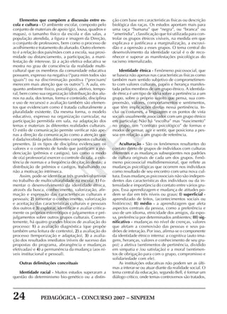 24 PEDAGÓGICA – CONCURSO 2007 – SINPEEM
SINPEEM
Elementos que compõem a discussão entre es-
cola e cultura - O ambiente escolar, composto pelo
conjunto de materiais de apoio (giz, lousa, quadros e
mapas), o tamanho físico da escola e das salas, a
população atendida, a figura e imagem da Direção,
o conjunto de professores, bem como o processo de
acolhimento e tratamento do alunado. Outro elemen-
to é a relação dos pais/mães com a escola, sua proxi-
midade ou distanciamento, a participação, a mani-
festação de interesse. Já a ação efetiva educativa se
mostra no grau de consciência da realidade multi-
cultural que os membros da comunidade educativa
possuem, expresso na negativa (“para mim todos são
iguais”) ou na discriminação positiva (“precisam/
merecem mais atenção que os outros”). A aula, en-
quanto ambiente físico, psicológico, afetivo, tempo-
ral, bem como sua organização (distribuição dos alu-
nos na aula, dos temas, forma e conteúdo, disciplina
e uso de recursos) e avaliação também são elemen-
tos que evidenciam como é tratada culturalmente a
pluralidade existente. Da mesma forma, o modelo
educativo, expresso na organização curricular, na
participação permitida em sala, na adaptação dos
temas e materiais às diferentes realidades culturais.
O estilo de comunicação permite verificar não ape-
nas a direção da comunicação como a atenção que
é dada/recebida pelos diferentes compostos culturais
presentes. Já os tipos de disciplina evidenciam os
valores e o contexto de fundo que justificam a evi-
denciação (prêmios e castigos), tais como o modo
de o(a) professor(a) exercer o controle da sala, a exis-
tência de normas e a freqüência de citação destas; a
distribuição de prêmios e castigos, trabalhando ou
não a motivação intrínseca.
Assim, pode-se identificar três grandes objetivos
no trabalho de multiculturalidade na escola: 1) Fo-
mentar o desenvolvimento da identidade étnica,
através da busca, conhecimento, valorização, afir-
mação e expressão das características culturais e
pessoais; 2) fomentar o conhecimento, valorização
e aceitação das características culturais e pessoais
dos outros e 3) explorar, identificar e avaliar critica-
mente os próprios estereótipos e julgamentos e pré-
julgamentos sobre outros grupos culturais. Coeren-
temente, há quatro grandes blocos de avaliação do
processo: 1) a avaliação diagnóstica (que propõe
também uma leitura de contexto), 2) a avaliação do
processo (temporização e adaptação), 3) a avalia-
ção dos resultados imediatos (níveis de sucesso das
propostas do programa, abrangência e mudanças
efetivadas) e 4) a permanência da mudança (aos ní-
veis institucional e pessoal).
Outras delimitações conceituais
Identidade racial - Muitos estudos superaram a
questão do determinismo bio-genético ou a distin-
ção com base em características físicas ou descrição
biológica das raças. Os estudos apontam mais para
uma raça “humana” que “negra”, ou “branca” ou
“ameríndia”, classificação que foi utilizada para con-
trolar os grupos étnicos visíveis, na medida em que
explicava e justificava a marginalização, a escravi-
dão e a opressão a esses grupos. O tema central do
desenvolvimento da identidade racial é o de reco-
nhecer e superar as manifestações psicológicas do
racismo internalizado.
Identidade étnica - Fenômeno psicossocial, que
se baseia não apenas nas características físicas como
também num sentido subjetivo de comprometimen-
to com valores culturais, papéis e herança manifes-
tada pelos membros de um grupo étnico. A identida-
de étnica é um tipo de idéia sobre a pertinência a um
grupo, sobre o próprio sujeito que pensa, sua com-
preensão, valores, comportamentos e sentimentos,
que têm implicações diretas nessa pertinência. In-
clui os costumes, a linguagem e os pontos de vista
sociais usualmente associados com um grupo étnico
em particular. Não há “escolha” mas “nascimento”
no grupo, um “contrato psicológico” de formas e
modos de pensar, agir e sentir, que posiciona a pes-
soa em relação a um grupo de referência.
Aculturação - São os fenômenos resultantes do
contato direto de grupos de indivíduos com culturas
diferentes e as mudanças subseqüentes nos padrões
de cultura originais de cada um dos grupos. Fenô-
meno psicossocial multidimensional, que reflete as
mudanças psicológicas que ocorrem nos indivíduos
como resultado de seu encontro com uma nova cul-
tura. Essas mudanças psicossociais não são indepen-
dentes das características dos indivíduos ou da in-
tensidade e importância do contato entre vários gru-
pos. Essa aprendizagem e mudança de atitudes po-
dem se dar em três níveis ou graus: I) superficial -
aprendizado de feitos, (acontecimentos sociais ou
históricos); II) médio - a aprendizagem que afeta
aspectos centrais da pessoa, como a preferência e
uso de um idioma, etnicidade dos amigos, da espo-
sa, preferência por determinados ambientes; III) sig-
nificativo - mudanças no nível de crenças, valores
que afetam a cosmovisão das pessoas e seus pa-
drões de interação. Por isso, afirma-se o componente
da identidade étnico interna: a cognitiva (auto ima-
gens, heranças, valores e conhecimento de seu gru-
po); a afetiva (sentimentos de pertinência, dividido
em simpatia e /ou satisfação) e a moral (sentimen-
tos de obrigação para com o grupo, compromisso e
solidariedade com ele).
As instituições educativas não podem ser as últi-
mas a interar-se ou atuar diante da realidade social. O
tema central da educação, segundo Bell, é formar um
diálogo crítico, onde temas controversos são tratados,
 