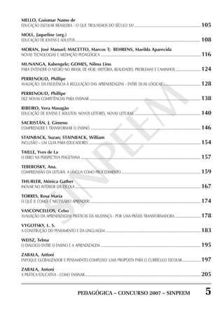 PEDAGÓGICA – CONCURSO 2007 – SINPEEM 5
SINPEEM
MELLO, Guiomar Namo de
EDUCAÇÃO ESCOLAR BRASILEIRA - O QUE TROUXEMOS DO SÉCULO XX? ...........................................................................105
MOLL, Jaqueline (org.)
EDUCAÇÃO DE JOVENS E ADULTOS............................................................................................................................................. 108
MORAN, José Manuel; MACETTO, Marcos T; BEHRENS, Marilda Aparecida
NOVAS TECNOLOGIAS E MEDIAÇÃO PEDAGÓGICA .................................................................................................................116
MUNANGA, Kabengele; GOMES, Nilma Lino
PARA ENTENDER O NEGRO NO BRASIL DE HOJE: HISTÓRIA, REALIDADES, PROBLEMAS E CAMINHOS.............................124
PERRENOUD, Phillipe
AVALIAÇÃO: DA EXCELÊNCIA À REGULAÇÃO DAS APRENDIZAGENS - ENTRE DUAS LÓGICAS ...........................................128
PERRENOUD, Phillipe
DEZ NOVAS COMPETÊNCIAS PARA ENSINAR ..............................................................................................................................138
RIBEIRO, Vera Masagão
EDUCAÇÃO DE JOVENS E ADULTOS: NOVOS LEITORES, NOVAS LEITURAS ...........................................................................140
SACRISTÁN, J. Gimeno
COMPREENDER E TRANSFORMAR O ENSINO .............................................................................................................................146
STAINBACK, Suzan; STAINBACK, William
INCLUSÃO – UM GUIA PARA EDUCADORES ...............................................................................................................................154
TAILLE, Yves de La
O ERRO NA PERSPECTIVA PIAGETIANA ........................................................................................................................................157
TEBEROSKY, Ana.
COMPREENSÃO DA LEITURA: A LÍNGUA COMO PROCEDIMENTO ..........................................................................................159
THURLER, Mônica Gather
INOVAR NO INTERIOR DA ESCOLA ..............................................................................................................................................167
TORRES, Rosa Maria
O QUÊ (E COMO) É NECESSÁRIO APRENDER?.............................................................................................................................174
VASCONCELLOS, Celso
AVALIAÇÃO DA APRENDIZAGEM: PRÁTICAS DA MUDANÇA - POR UMA PRÁXIS TRANSFORMADORA .............................178
VYGOTSKY, L. S.
A CONSTRUÇÃO DO PENSAMENTO E DA LINGUAGEM ............................................................................................................183
WEISZ, Telma
O DIÁLOGO ENTRE O ENSINO E A APRENDIZAGEM .................................................................................................................195
ZABALA, Antoni
ENFOQUE GLOBALIZADOR E PENSAMENTO COMPLEXO: UMA PROPOSTA PARA O CURRÍCULO ESCOLAR.....................197
ZABALA, Antoni
A PRÁTICA EDUCATIVA - COMO ENSINAR...................................................................................................................................205
 