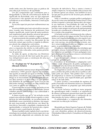 PEDAGÓGICA – CONCURSO 2007 – SINPEEM 35
SINPEEM
sendo então uma das barreiras para as práticas de
uma educação inclusiva e de qualidade.
Um dos componentes que contribuem para a
desigualdade é a falta de conscientização diante do
significado da diversidade, uma vez que engessam
os processos e não apostam em novas práticas que
consideram as necessidades, interesses e motivações
de cada um.
As escolas especiais precisam redimensionar seu
papel.
As universidades precisam universalizar seus pro-
jetos visando uma formação de professores mais
ampla e qualificada, assim como de outros profissio-
nais responsáveis pelo desenho universal que garan-
ta o acesso a todos com conforto e segurança.
O aprimoramento dos projetos políticos pedagó-
gicos das escolas e avanço nas discussões de um
currículo comum que envolva o respeito às diferen-
ças através das adaptações curriculares.
A revisão salarial dos profissionais de educa-
ção e a expansão das ofertas na rede pública pre-
cisam ser de fato colocadas como pautas prioritá-
rias do governo.
As redes de apoio, já descritas nas Diretrizes
Nacionais precisam de fato fazer parte das parce-
rias indispensáveis para a construção de uma es-
cola para todos.
12 - Os pingos nos “is” da proposta de
educação inclusiva
Os movimentos internacionais de Jomtien (1990)
e Salamanca (1994) geraram algumas incompreen-
sões quanto ao alunado aos quais se referem. Muitos
educadores consideram que o documento de 1990
dirigiu-se às necessidades de aprendizagem dos alu-
nos ditos normais e os deficientes e os que apresen-
tam distúrbios de aprendizagem (com exceção dos
deficientes mentais, sensoriais ou com condutas típi-
cas) como os sujeitos de Salamanca.
O processo educacional escolar apresenta-se nos
dois documentos com as mesmas finalidades: formar
cidadãos plenos, contributivos à sua coletividade e
que sejam felizes.
A autora ressalta que os “is” da inclusão escolar
exigem uma reflexão no que dizem respeito a: consi-
deração da individualidade; ao reconhecimento da
identidade e suas características distintas, não negan-
do nem mascarando as deficiências; aos ideais de-
mocráticos, buscando a equidade e equiparação de
oportunidades; a remoção de barreiras pra a apren-
dizagem e para a participação de todos.
Destaca também neste capítulo final o uso da ter-
minologia necessidades educacionais especiais e seu
uso inadvertido adquirindo um sinônimo de mani-
festações de deficiência. Para a autora o termo é
amplo e impreciso. As necessidades educacionais não
se referem apenas aos alunos, mas também às esco-
las que precisa prover-se de recursos para atender à
diversidade.
Volta a considerar o projeto político-pedagógico
da escola como uma identidade institucional e como
tal deve respeitar o principio democrático do respei-
to aos interesses e necessidades de cada um. Este
projeto deve se discutido por toda a comunidade
escolar e estar sempre em processo de aprimoramento
levando em consideração a dimensão cultural, polí-
tica e prática das propostas.
A inclusão envolve a reestruturação das culturas,
políticas e práticas de nossas escolas. Para incluir um
aluno com singularidades em uma sala regular é pre-
ciso criar mecanismos que permitam que ele se inte-
gre, com sucesso, nos processos educacionais, soci-
ais e emocionais envolvidos nas relações com seus
pares, os professores e os conteúdos.
A formação continuada é uma das estratégias que
permitem renovar e elaborar novas construções so-
bre o ensinar e o aprender. O fazer pedagógico tam-
bém deve ter como premissa a troca e o envolvimen-
to de todos os educadores.
É preciso valorizar o desejo e a escuta nos pro-
cessos de aprendizagem.
Considerar as flexibilidades e adaptações curri-
culares como adequações da prática pedagógica é
certamente uma das formas de eliminação de barrei-
ras para uma educação para todos.
Os diagnósticos servem à escola como subsídios
para a análise das práticas educativas e políticas ado-
tadas junto aos alunos. Não podem estar a serviço
de estigmatizar os alunos ou considerar que a ques-
tão que envolve uma especificidade para aprender
esteja só do lado deles.
A autora acentua a necessidade de registros da
prática baseados em elementos teóricos e metodoló-
gicos que embasem as propostas que efetivamente
dão resultado.
Na escola inclusiva acredita-se numa proposta
de aprendizagem onde o mundo e as experiências
de alunos e professores possam fazer parte do cotidi-
ano escolar contribuindo para a construção de co-
nhecimentos de forma coletiva e agradável.
A solidariedade e a cooperação são elementos
essenciais na educação inclusiva.
Resumido por Maria Eugenia Capraro de Toledo,
especialista em tratamento e escolarização de crian-
ças com distúrbios globais do desenvolvimento,
Orientadora Educacional e Consultora em Educação
Inclusiva.
 
