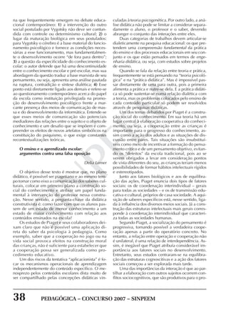 38 PEDAGÓGICA – CONCURSO 2007 – SINPEEM
SINPEEM
na que frequentemente emergem no debate educa-
cional contemporâneo: 1) a intervenção do outro
social postulado por Vygotsky não deve ser confun-
dida com controle ou determinismo cultural; 2) o
lugar da maturação biológica em seus postulados:
para Vygotsky o cérebro é a base material do funcio-
namento psicológico e fornece as condições neces-
sárias a esse funcionamento, mas fundamentalmen-
te o desenvolvimento ocorre “de fora para dentro”;
3) a questão da especificidade do conhecimento es-
colar: o autor defende que há uma descontinuidade
entre o conhecimento escolar e pré-escolar, mas sua
abordagem da questão traduz a base marxista de seu
pensamento, ou seja, apresenta uma análise pautada
na ruptura, contradição e síntese dialética; 4) Esse
ponto está diretamente ligado aos demais e refere-se
ao questionamento contemporâneo acerca do papel
da escola como instituição privilegiada na promo-
ção do desenvolvimento psicológico frente a mar-
cante presença dos meios de comunicação de mas-
sa e do desenvolvimento da informática. Entende-se
que esses meios de comunicação são potenciais
mediadores das relações entre o sujeito e o objeto de
conhecimento e um desafio que se impõem é com-
preender os efeitos de novos artefatos simbólicos na
constituição do psiquismo, o que exige constantes
recontextualizações teóricas.
O ensino e o aprendizado escolar:
argumentos contra uma falsa oposição
Delia Lerner
O objetivo desse texto é mostrar que, no plano
didático, é possível ser piagetiano e ao mesmo tem-
po tomar como eixo a comunicação dos saberes cul-
turais, colocar em primeiro plano a construção so-
cial do conhecimento e atribuir um papel funda-
mental à intervenção do professor nessa constru-
ção. Nesse sentido, a pergunta-chave da didática
construtivista é: como fazer com que os alunos pas-
sem de um estado de menor conhecimento a um
estado de maior conhecimento com relação aos
conteúdos ensinados na escola?
Os estudos de Piaget e seus colaboradores dei-
xam claro que não é possível uma aplicação di-
reta do saber da psicologia à pedagogia. Como
exemplo, saber que a cooperação no jogo ou na
vida social provoca efeitos na construção moral
das crianças, não é suficiente para estabelecer que
a cooperação possa ser generalizada como pro-
cedimento educativo.
Um dos riscos da tentativa “aplicacionista” é fo-
car os mecanismos operacionais de aprendizagem
independentemente do conteúdo específico. O me-
nosprezo pelos conteúdos escolares dista muito de
ser compartilhado pelas concepções didáticas vin-
culadas à teoria psicogenética. Por outro lado, a aná-
lise didática não pode se limitar a considerar separa-
damente o aluno, o professor e o saber, devendo
abranger o conjunto das interações entre eles.
Duas categorias de trabalhos devem articular-se
dialeticamente na pesquisa educacional: os que pre-
tendem uma compreensão fundamental da prática
do ensino e dos processos educacionais em seu con-
junto e os que estão pensados em termos de enge-
nharia didática, ou seja, com estudos sobre projetos
de ensino.
Quando se fala da relação entre teoria e prática,
frequentemente se está pensando na “teoria psicoló-
gica” e na “prática didática”. Mas é impossível pas-
sar diretamente de uma para outra, pois a primeira
alimenta a prática e nutre-se dela. E a prática didáti-
ca só pode sustentar-se numa relação dialética com
a teoria, mas os problemas colocados pelo ensino de
cada conteúdo particular só podem ser resolvidos
através de pesquisas didáticas.
Um dos temas debatidos por Piaget é a constru-
ção social do conhecimento. Em sua teoria há um
lugar central à elaboração cooperativa do conheci-
mento, ou seja, a cooperação entre as crianças é
importante para o progresso do conhecimento, as-
sim como a ação dos adultos e as situações de dis-
cussão entre pares. Tais situações são insubstituí-
veis como meio de incentivar a formação do pensa-
mento crítico e de um pensamento objetivo, evitan-
do os “defeitos” da escola tradicional, pois ao se
verem obrigados a levar em consideração pontos
de vista diferentes do seu, as crianças teriam menos
possibilidades de formar hábitos intelectuais rígidos
e estereotipados.
Junto aos fatores biológicos e aos de equilibra-
ção das ações, Piaget enuncia dois tipos de fatores
sociais: os de coordenação interindividual – gerais
para todas as sociedades – e os de transmissão edu-
cativa e cultural, próprios de casa sociedade. A aqui-
sição de saberes específicos está, nesse sentido, liga-
da à influência dos diversos meios sociais. Já a cons-
trução das estruturas intelectuais mais gerais corres-
ponde à coordenação interindividual que caracteri-
za todas as sociedades humanas.
Segundo Piaget, a socialização do pensamento é
progressiva, tornando possível a verdadeira coope-
ração apenas a partir do operatório concreto. No
entanto, a relação entre operação e cooperação não
é unilateral, é uma relação de interdependência. As-
sim, é inegável que Piaget atribuía considerável im-
portância aos fatores sociais no desenvolvimento.
Entretanto, seus estudos centraram-se na equilibra-
ção das estruturas cognoscitivas e a ação dos fatores
sociais começou a ser explorada mais tarde.
Uma das importâncias da interação é que ao par-
tilhar a elaboração com outros sujeitos ocorrem con-
flitos sociocognitivos, que são produtivos para o pro-
 