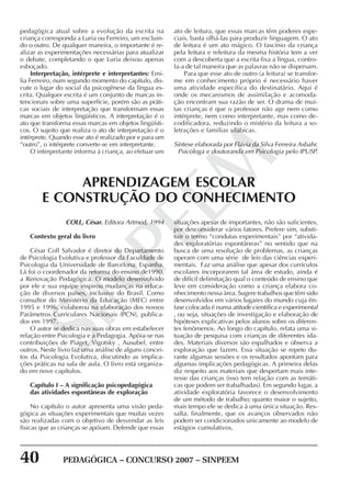 40 PEDAGÓGICA – CONCURSO 2007 – SINPEEM
SINPEEM
pedagógica atual sobre a evolução da escrita na
criança corresponda a Luria ou Ferreiro, um excluin-
do o outro. De qualquer maneira, o importante é re-
alizar as experimentações necessárias para atualizar
o debate, completando o que Luria deixou apenas
esboçado.
Interpretação, intérprete e interpretantes: Emi-
lia Ferreiro, num segundo momento do capítulo, dis-
cute o lugar do social da psicogênese da língua es-
crita. Qualquer escrita é um conjunto de marcas in-
tencionais sobre uma superfície, porém são as práti-
cas sociais de interpretação que transformam essas
marcas em objetos lingüísticos. A interpretação é o
ato que transforma essas marcas em objetos lingüísti-
cos. O sujeito que realiza o ato de interpretação é o
intérprete. Quando esse ato é realizado por e para um
“outro”, o intérprete converte-se em interpretante.
O interpretante informa à criança, ao efetuar um
ato de leitura, que essas marcas têm poderes espe-
ciais, basta olhá-las para produzir linguagem. O ato
de leitura é um ato mágico. O fascínio da criança
pela leitura e releitura da mesma história tem a ver
com a descoberta que a escrita fixa a língua, contro-
la-a de tal maneira que as palavras não se dispersam.
Para que esse ato de outro (a leitura) se transfor-
me em conhecimento próprio é necessário haver
uma atividade específica do destinatário. Aqui é
onde os mecanismos de assimilação e acomoda-
ção encontram sua razão de ser. O drama de mui-
tas crianças é que o professor não age nem como
intérprete, nem como interpretante, mas como de-
codificadora, reduzindo o mistério da leitura a so-
letrações e famílias silábicas.
Síntese elaborada por Flávia da Silva Ferreira Asbahr,
Psicóloga e doutoranda em Psicologia pelo IPUSP.
COLL, César. Editora Artmed, 1994
Contexto geral do livro
César Coll Salvador é diretor do Departamento
de Psicologia Evolutiva e professor da Faculdade de
Psicologia da Universidade de Barcelona, Espanha.
Lá foi o coordenador da reforma do ensino de1990,
a Renovação Pedagógica. O modelo desenvolvido
por ele e sua equipe inspirou mudanças na educa-
ção de diversos países, inclusive do Brasil. Como
consultor do Ministério da Educação (MEC) entre
1995 e 1996, colaborou na elaboração dos nossos
Parâmetros Curriculares Nacionais (PCN), publica-
dos em 1997.
O autor se dedica nas suas obras em estabelecer
relação entre Psicologia e a Pedagogia. Apóia-se nas
contribuições de Piaget, Vigotsky , Ausubel, entre
outros. Neste livro faz uma análise de alguns concei-
tos da Psicologia Evolutiva, discutindo as implica-
ções práticas na sala de aula. O livro está organiza-
do em nove capítulos.
Capítulo I – A significação psicopedagógica
das atividades espontâneas de exploração
No capítulo o autor apresenta uma visão peda-
gógica as situações experimentais que muitas vezes
são realizadas com o objetivo de desvendar as leis
físicas que as crianças se apóiam. Defende que essas
APRENDIZAGEM ESCOLAR
E CONSTRUÇÃO DO CONHECIMENTO
situações apesar de importantes, não são suficientes,
por desconsiderar vários fatores. Prefere sim, substi-
tuir o termo “condutas experimentais” por “ativida-
des exploratórias espontâneas” no sentido que na
busca de uma resolução de problemas, as crianças
operam com uma série de leis das ciências experi-
mentais. Faz uma análise que apesar dos currículos
escolares incorporarem tal área de estudo, ainda é
de difícil delimitação qual o conteúdo de ensino que
leve em consideração como a criança elabora co-
nhecimento nessa área. Sugere trabalhos que têm sido
desenvolvidos em vários lugares do mundo cuja ên-
fase colocada é numa atitude científica e experimental
, ou seja, situações de investigação e elaboração de
hipóteses explicativas pelos alunos sobre os diferen-
tes fenômenos. Ao longo do capítulo, relata uma si-
tuação de pesquisa com crianças de diferentes ida-
des. Materiais diversos são espalhados e observa a
exploração que fazem. Essa situação se repete du-
rante algumas sessões e os resultados apontam para
algumas implicações pedagógicas. A primeira delas
diz respeito aos materiais que despertam mais inte-
resse das crianças (isso tem relação com as temáti-
cas que podem ser trabalhadas). Em segundo lugar, a
atividade exploratória favorece o desenvolvimento
de um método de trabalho; quanto maior o sujeito,
mais tempo ele se dedica à uma única situação. Res-
salta, finalmente, que os avanços observados não
podem ser condicionados unicamente ao modelo de
estágios cumulativos.
 