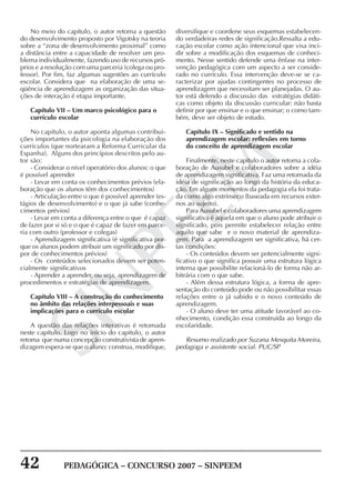 42 PEDAGÓGICA – CONCURSO 2007 – SINPEEM
SINPEEM
No meio do capítulo, o autor retoma a questão
do desenvolvimento proposto por Vigotsky na teoria
sobre a “zona de desenvolvimento proximal” como
a distância entre a capacidade de resolver um pro-
blema individualmente, fazendo uso de recursos pró-
prios e a resolução com uma parceria (colega ou pro-
fessor). Por fim, faz algumas sugestões ao currículo
escolar. Considera que na elaboração de uma se-
qüência de aprendizagem as organização das situa-
ções de interação é etapa importante.
Capítulo VII – Um marco psicológico para o
currículo escolar
No capítulo, o autor aponta algumas contribui-
ções importantes da psicologia na elaboração dos
currículos (que nortearam a Reforma Curricular da
Espanha). Alguns dos princípios descritos pelo au-
tor são:
- Considerar o nível operatório dos alunos: o que
é possível aprender
- Levar em conta os conhecimentos prévios (ela-
boração que os alunos têm dos conhecimentos)
- Articulação entre o que é possível aprender (es-
tágios de desenvolvimento) e o que já sabe (conhe-
cimentos prévios)
- Levar em conta a diferença entre o que é capaz
de fazer por si só e o que é capaz de fazer em parce-
ria com outro (professor e colegas)
- Aprendizagem significativa (é significativa por-
que os alunos podem atribuir um significado por dis-
por de conhecimentos prévios)
- Os conteúdos selecionados devem ser poten-
cialmente significativos
- Aprender a aprender, ou seja, aprendizagem de
procedimentos e estratégias de aprendizagem.
Capítulo VIII – A construção do conhecimento
no âmbito das relações interpessoais e suas
implicações para o currículo escolar
A questão das relações interativas é retomada
neste capítulo. Logo no início do capitulo, o autor
retoma que numa concepção construtivista de apren-
dizagem espera-se que o aluno: construa, modifique,
diversifique e coordene seus esquemas estabelecen-
do verdadeiras redes de significação.Ressalta a edu-
cação escolar como ação intencional que visa inci-
dir sobre a modificação dos esquemas de conheci-
mento. Nesse sentido defende uma ênfase na inter-
venção pedagógica com um aspecto a ser conside-
rado no currículo. Essa intervenção deve-se se ca-
racterizar por ajudas contingentes no processo de
aprendizagem que necessitam ser planejadas. O au-
tor está defendo a discussão das estratégias didáti-
cas como objeto da discussão curricular: não basta
definir por que ensinar e o que ensinar; o como tam-
bém, deve ser objeto de estudo.
Capítulo IX – Significado e sentido na
aprendizagem escolar: reflexões em torno
do conceito de aprendizagem escolar
Finalmente, neste capítulo o autor retoma a cola-
boração de Ausubel e colaboradores sobre a idéia
de aprendizagem significativa. Faz uma retomada da
idéia de significação ao longo da história da educa-
ção. Em alguns momentos da pedagogia ela foi trata-
da como algo extrínseco (baseada em recursos exter-
nos ao sujeito).
Para Ausubel e colaboradores uma aprendizagem
significativa é aquela em que o aluno pode atribuir o
significado, pois permite estabelecer relação entre
aquilo que sabe e o novo material de aprendiza-
gem. Para a aprendizagem ser significativa, há cer-
tas condições:
- Os conteúdos devem ser potencialmente signi-
ficativo o que significa possuir uma estrutura lógica
interna que possibilite relacioná-lo de forma não ar-
bitrária com o que sabe.
- Além dessa estrutura lógica, a forma de apre-
sentação do conteúdo pode ou não possibilitar essas
relações entre o já sabido e o novo conteúdo de
aprendizagem.
- O aluno deve ter uma atitude favorável ao co-
nhecimento, condição essa construída ao longo da
escolaridade.
Resumo realizado por Suzana Mesquita Moreira,
pedagoga e assistente social. PUC/SP
 