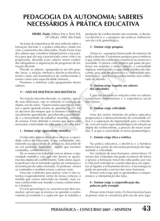 PEDAGÓGICA – CONCURSO 2007 – SINPEEM 43
SINPEEM
FREIRE, Paulo. Editora Paz e Terra S/A,
18ª edição, 2000, São Paulo
Ao tratar da importância de uma reflexão sobre a
formação docente e a prática educativa, tendo em
vista a autonomia dos educandos, Paulo Freire trata
dos saberes que considera indispensáveis a essa prá-
tica para que ela seja caracterizada como crítica ou
progressista, devendo esses saberes serem conteú-
dos obrigatórios à organização de programas de for-
mação docente.
Discute os saberes, agrupando-os em três gran-
des áreas: a relação intrínseca docência-discência,
ensino como não transferência de conhecimento e
ensino como uma especificidade humana.
Passemos a sintetizar cada agrupamento desses
saberes.
1º – NÃO HÁ DOCÊNCIA SEM DISCÊNCIA
Na relação docente-discente, os sujeitos, apesar
de suas diferenças, não se reduzem à condição de
objeto, um do outro. “Quem ensina aprende ao ensi-
nar e quem aprende ensina ao aprender”(p.25). Foi
no decorrer dos tempos que os homens e mulheres,
socialmente aprendendo, perceberam a possibilida-
de e a necessidade de trabalhar maneiras, métodos
de ensinar. Freire defende o ensino que prima pela
necessária criatividade do educando e do educador.
1 - Ensinar exige rigorosidade metódica
O educador democrático deve reforçar a capaci-
dade crítica do educando, a sua curiosidade, esti-
mulando sua capacidade de arriscar-se, deixando de
ser um professor “bancário” aquele que transfere
conteúdos, conhecimentos.
Ele se esmera em trabalhar com os alunos a rigo-
rosidade metódica com que eles devem se aproxi-
mar dos objetos do conhecimento. Tanto aluno, quan-
to professor vão se tornando sujeitos da construção e
reconstrução do saber ensinado. O professor ensina
os conteúdos e também ensina a pensar certo.
Uma das condições para pensar certo é não es-
tarmos exageradamente certos de nossas certezas; à
medida que vamos intervindo no mundo, mais va-
mos conhecendo esse mundo; o nosso conhecimen-
to é histórico.
O ciclo gnosiológico se caracteriza por dois mo-
mentos: um em que se ensina e se aprende o conhe-
cimento já existente e o outro em que se trabalha a
PEDAGOGIA DA AUTONOMIA: SABERES
NECESSÁRIOS À PRÁTICA EDUCATIVA
produção do conhecimento não existente. A docên-
cia-discência e a pesquisa são práticas indissociá-
veis do ciclo gnosiológico.
2 - Ensinar exige pesquisa
A busca e a pesquisa fazem parte da natureza da
prática docente. O professor pesquisa para conhecer
o que ainda não conhece e comunicar ou anunciar a
novidade. O pensar certo implica por parte do pro-
fessor em respeitar o senso comum, a curiosidade
ingênua, estimulando a capacidade criadora do edu-
cando, para que ele desenvolva a “curiosidade epis-
temológica”, que leva ao conhecimento mais elabo-
rado do mundo.
3 - Ensinar exige respeito aos saberes
dos educandos
É preciso estabelecer relações entre os saberes
curriculares fundamentais e a experiência social
dos alunos.
4 - Ensinar exige criticidade
Uma das tarefas inerentes da prática educativa
progressista é o desenvolvimento da curiosidade crí-
tica, é a superação da ingenuidade para a criticida-
de, com um maior rigor metodológico em relação ao
objeto do conhecimento, a procura de maior exati-
dão. É aí que a curiosidade se torna epistemológica.
5 - Ensinar exige ética e estética
Na prática educativa, a decência e a boniteza
devem estar juntas da necessária promoção da inge-
nuidade à criticidade.
Na condição de seres humanos, somos éticos. O
ensino dos conteúdos não pode acontecer de forma
a ignorar a formação moral dos educandos; por isso
é criticável restringir-se a tarefa educativa em aspec-
tos só ligados a treinamento técnico. A tecnologia só
pode ser pensada a serviço dos seres humanos.
Pensar certo exige que se aprofundem a compre-
ensão e a interpretação dos fatos.
6 - Ensinar exige a corporeificação das
palavras pelo exemplo
Pensar certo é fazer certo. O clima favorável para
se pensar certo se caracteriza pelo uso de uma argu-
 