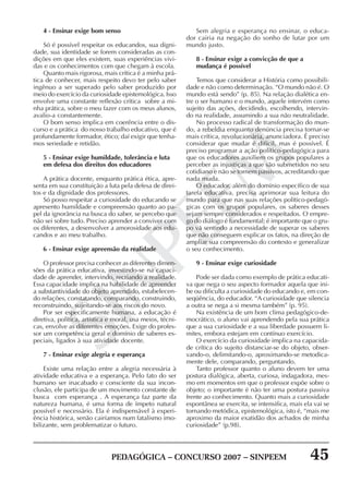 PEDAGÓGICA – CONCURSO 2007 – SINPEEM 45
SINPEEM
4 - Ensinar exige bom senso
Só é possível respeitar os educandos, sua digni-
dade, sua identidade se forem consideradas as con-
dições em que eles existem, suas experiências vivi-
das e os conhecimentos com que chegam à escola.
Quanto mais rigorosa, mais crítica é a minha prá-
tica de conhecer, mais respeito devo ter pelo saber
ingênuo a ser superado pelo saber produzido por
meio do exercício da curiosidade epistemológica. Isso
envolve uma constante reflexão crítica sobre a mi-
nha prática, sobre o meu fazer com os meus alunos,
avalio-a constantemente.
O bom senso implica em coerência entre o dis-
curso e a prática do nosso trabalho educativo, que é
profundamente formador, ético; daí exigir que tenha-
mos seriedade e retidão.
5 - Ensinar exige humildade, tolerância e luta
em defesa dos direitos dos educadores
A prática docente, enquanto prática ética, apre-
senta em sua constituição a luta pela defesa de direi-
tos e da dignidade dos professores.
Só posso respeitar a curiosidade do educando se
apresento humildade e compreensão quanto ao pa-
pel da ignorância na busca do saber, se percebo que
não sei sobre tudo. Preciso aprender a conviver com
os diferentes, a desenvolver a amorosidade aos edu-
candos e ao meu trabalho.
6 - Ensinar exige apreensão da realidade
O professor precisa conhecer as diferentes dimen-
sões da prática educativa, investindo-se na capaci-
dade de aprender, intervindo, recriando a realidade.
Essa capacidade implica na habilidade de apreender
a substantividade do objeto aprendido, estabelecen-
do relações, constatando, comparando, construindo,
reconstruindo, sujeitando-se aos riscos do novo.
Por ser especificamente humana, a educação é
diretiva, política, artística e moral, usa meios, técni-
cas, envolve as diferentes emoções. Exige do profes-
sor um competência geral e domínio de saberes es-
peciais, ligados à sua atividade docente.
7 - Ensinar exige alegria e esperança
Existe uma relação entre a alegria necessária à
atividade educativa e a esperança. Pelo fato do ser
humano ser inacabado e consciente da sua incon-
clusão, ele participa de um movimento constante de
busca com esperança . A esperança faz parte da
natureza humana, é uma forma de ímpeto natural
possível e necessário. Ela é indispensável à experi-
ência histórica, senão cairíamos num fatalismo imo-
bilizante, sem problematizar o futuro.
Sem alegria e esperança no ensinar, o educa-
dor cairia na negação do sonho de lutar por um
mundo justo.
8 - Ensinar exige a convicção de que a
mudança é possível
Temos que considerar a História como possibili-
dade e não como determinação. “O mundo não é. O
mundo está sendo” (p. 85). Na relação dialética en-
tre o ser humano e o mundo, aquele intervém como
sujeito das ações, decidindo, escolhendo, intervin-
do na realidade, assumindo a sua não neutralidade.
No processo radical de transformação do mun-
do, a rebeldia enquanto denúncia precisa tornar-se
mais crítica, revolucionária, anunciadora. É preciso
considerar que mudar é difícil, mas é possível. É
preciso programar a ação político-pedagógica para
que os educadores auxiliem os grupos populares a
perceber as injustiças a que são submetidos no seu
cotidiano e não se tornem passivos, acreditando que
nada muda.
O educador, além do domínio específico de sua
tarefa educativa, precisa aprimorar sua leitura do
mundo para que nas suas relações político-pedagó-
gicas com os grupos populares, os saberes desses
sejam sempre considerados e respeitados. O empre-
go do diálogo é fundamental; é importante que o gru-
po vá sentindo a necessidade de superar os saberes
que não conseguem explicar os fatos, na direção de
ampliar sua compreensão do contexto e generalizar
o seu conhecimento.
9 - Ensinar exige curiosidade
Pode ser dada como exemplo de prática educati-
va que nega o seu aspecto formador aquela que ini-
be ou dificulta a curiosidade do educando e, em con-
seqüência, do educador. “A curiosidade que silencia
a outra se nega a si mesma também” (p. 95).
Na existência de um bom clima pedagógico-de-
mocrático, o aluno vai aprendendo pela sua prática
que a sua curiosidade e a sua liberdade possuem li-
mites, embora estejam em contínuo exercício.
O exercício da curiosidade implica na capacida-
de crítica do sujeito distanciar-se do objeto, obser-
vando-o, delimitando-o, aproximando-se metodica-
mente dele, comparando, perguntando.
Tanto professor quanto o aluno devem ter uma
postura dialógica, aberta, curiosa, indagadora, mes-
mo em momentos em que o professor expõe sobre o
objeto; o importante é não ter uma postura passiva
frente ao conhecimento. Quanto mais a curiosidade
espontânea se exercita, se intensifica, mais ela vai se
tornando metódica, epistemológica, isto é, “mais me
aproximo da maior exatidão dos achados de minha
curiosidade” (p.98).
 