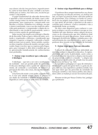 PEDAGÓGICA – CONCURSO 2007 – SINPEEM 47
SINPEEM
seus alunos: não de cima para baixo, impositivamen-
te, como se fosse dono de uma verdade a ser trans-
mitida para os outros, mas falar com, escutá-los pa-
ciente e criticamente.
O papel fundamental do educador democrático
é aprender a falar escutando, de modo a que o edu-
cando consiga entrar no movimento interno do seu
pensamento, para expressar-se, comunicando suas
dúvidas e criações. Estabelece-se o diálogo, em que
o aluno é estimulado, com o uso dos materiais ofere-
cidos pelo professor, a compreender o objeto do co-
nhecimento e não recebê-lo passivamente; assim o
aluno se torna sujeito da aprendizagem.
Saber escutar não implica em restringir a liberda-
de de discordar. Pode-se opor a idéias do outro, acei-
tando e respeitando a diferença, considerando que
ninguém é superior a ninguém, cultivando a humil-
dade no trato com os outros. Nesse sentido, o profes-
sor deve respeitar a leitura de mundo com que o edu-
cando chega à escola e que se expressa pela lingua-
gem, para conseguir ir além dela à medida que vai
se aproximando metodicamente de conhecimentos
mais profundos.
7 - Ensinar exige reconhecer que a educação
é ideológica
A ideologia - que tem a ver com o ocultamento
da realidade – tem um grande poder de persuasão.
O discurso ideológico tem o poder de “anestesiar a
mente, de confundir a curiosidade, de distorcer a
percepção dos fatos, das coisas, dos acontecimentos
“ (p. 149 ).
Uma forma de resistir a esse poder, segundo Frei-
re, é criar uma atitude sempre aberta às pessoas e
aos dados da realidade e também recusar posições
dogmáticas como quem se sente dono da verdade.
8 - Ensinar exige disponibilidade para o diálogo
O professor deve sempre testemunhar aos alunos
a sua segurança ao discutir um tema, ao analisar um
fato, ao expor sua posição frente a decisões políticas
de governantes. Essa confiança se funda na consci-
ência da sua própria inconclusão, como ser históri-
co, que atesta, de um lado, a ignorância e de outro o
caminho para conhecer, a busca constante e não a
imobilidade frente ao mundo.
Ele deve estar disponível para conhecer o con-
torno ecológico, social e econômico em que se vive.
Também tem que dominar outros saberes técnicos,
como os da comunicação que têm influência forte
na formação em geral das pessoas. Nesse sentido, a
linguagem da televisão merece cuidados para o de-
senvolvimento da consciência crítica, para o qual o
professor deve investir no seu trabalho de formador.
9 - Ensinar exige querer bem aos educandos
É natural do educador expressar afetividade aos
seus educandos e à sua prática educativa. A cognos-
cibilidade não exclui a afetividade, assim como a
seriedade docente não exclui a alegria; esta faz parte
do processo de conhecer o mundo: “ a alegria não
chega apenas ao encontro do achado mas faz parte
do processo de busca” (p. 160).
A experiência pedagógica é capaz de estimular e
desenvolver o gosto de querer bem e o gosto da ale-
gria; sem isso, esta experiência perderia sentido. Isso
não quer dizer que ela prescinda da seriedade da
formação científica e da clareza política dos educa-
dores sobre as mudanças sociais necessárias do país.
Resumo revisto por Neusa Cristina Assi, pedago-
ga e professora
 