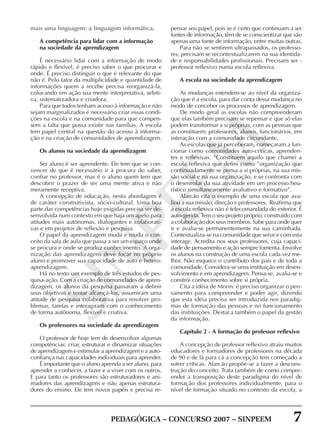 PEDAGÓGICA – CONCURSO 2007 – SINPEEM 7
SINPEEM
mais uma linguagem: a linguagem informática.
A competência para lidar com a informação
na sociedade da aprendizagem
É necessário lidar com a informação de modo
rápido e flexível, é preciso saber o que procurar e
onde. É preciso distinguir o que é relevante do que
não é. Pelo fator da multiplicidade e quantidade de
informações quem a recebe precisa reorganizá-la,
colocando em ação sua mente interpretativa, seleti-
va, sistematizadora e criadora.
Para que todos tenham acesso à informação e não
sejam marginalizados é necessário criar essas condi-
ções na escola e na comunidade para que compen-
sem a falta que possa existir nas famílias. A escola
tem papel central na questão do acesso à informa-
ção e na criação de comunidades de aprendizagem.
Os alunos na sociedade da aprendizagem
Ser aluno é ser aprendente. Ele tem que se con-
vencer de que é necessário ir à procura do saber,
confiar no professor, mas é o aluno quem tem que
descobrir o prazer de ser uma mente ativa e não
meramente receptiva.
A concepção de educação, nesta abordagem é
de caráter construtivista, sócio-cultural. Uma boa
parte das competências hoje exigidas precisa ser de-
senvolvida num contexto em que haja um apelo para
atitudes mais autônomas, dialogantes e colaborati-
vas e em projetos de reflexão e pesquisa.
O papel da aprendizagem muda e muda o con-
ceito da sala de aula que passa a ser um espaço onde
se procura e onde se produz conhecimento. A orga-
nização das aprendizagens deve focar no próprio
aluno e promover sua capacidade de auto e hetero-
aprendizagem.
Há no texto um exemplo de três estudos de pes-
quisa-ação. Com a criação de comunidades de apren-
dizagem, os alunos da pesquisa passaram a definir
seus objetivos e tentar alcançá-los, assumiram uma
atitude de pesquisa colaborativa para resolver pro-
blemas, tarefas e interagiram com o conhecimento
de forma autônoma, flexível e criativa.
Os professores na sociedade da aprendizagem
O professor de hoje tem de desenvolver algumas
competências: criar, estruturar e dinamizar situações
de aprendizagem e estimular a aprendizagem e a auto-
confiança nas capacidades individuais para aprender.
É importante que o aluno aprenda a ser aluno, para
aprender a conhecer, a fazer e a viver com os outros.
E para tanto os professores são estruturadores e ani-
madores das aprendizagens e não apenas estrutura-
dores do ensino. Ele tem novos papéis e precisa re-
pensar seu papel, pois se é certo que continuam a ser
fontes de informação, têm de se conscientizar que são
apenas uma fonte de informação, entre muitas outras.
Para não se sentirem ultrapassados, os professo-
res, precisam se recontextualizarem na sua identida-
de e responsabilidades profissionais. Precisam ser -
professor reflexivo numa escola reflexiva.
A escola na sociedade da aprendizagem
As mudanças estendem-se ao nível da organiza-
ção que é a escola, para dar conta dessa mudança no
modo de conceber os processos de aprendizagem.
De modo geral as escolas não compreenderam
que elas também precisam se repensar e que só elas
podem transformar a si próprias, com as pessoas que
as constituem: professores, alunos, funcionários, em
interação com a comunidade circundante.
As escolas que já perceberam, começaram a fun-
cionar como comunidades auto-críticas, aprenden-
tes e reflexivas. “Constituem aquilo que chamei a
escola reflexiva que defini como ”organização que
continuadamente se pensa a si próprias, na sua mis-
são social e na sua organização, e se confronta com
o desenrolar da sua atividade em um processo heu-
rístico simultaneamente avaliativo e formativo”.
Alarcão cita o exemplo de uma escola que ava-
liou a sua missão, direção e professores. Reafirma que
a escola reflexiva não é telecomandada do exterior. É
auto-gerida. Tem o seu projeto próprio, construído com
a colaboração dos seus membros. Sabe para onde quer
ir e avalia-se permanentemente na sua caminhada.
Contextualiza-se na comunidade que serve e com esta
interage. Acredita nos seus professores, cuja capaci-
dade de pensamento e ação sempre fomenta. Envolve
os alunos na construção de uma escola cada vez me-
lhor. Não esquece o contributo dos pais e de toda a
comunidade. Considera-se uma instituição em desen-
volvimento e em aprendizagem. Pensa-se, avalia-se e
constrói conhecimento sobre si própria.
Cita a idéia de Morin: é preciso organizar o pen-
samento para compreender e poder agir, dizendo
que esta idéia precisa ser introduzida nos paradig-
mas de formação das pessoas e no funcionamento
das instituições. Destaca também o papel da gestão
da informação.
Capítulo 2 - A formação do professor reflexivo
A concepção de professor reflexivo atraiu muitos
educadores e formadores de professores na década
de 90 e de lá para cá a concepção tem começado a
sofrer críticas. Alarcão propõe-se a fazer a descons-
trução do conceito. Trata também de como compre-
ender a transposição deste paradigma do nível de
formação dos professores individualmente, para o
nível de formação situado no contexto da escola, a
 