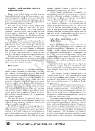 58 PEDAGÓGICA – CONCURSO 2007 – SINPEEM
SINPEEM
Capítulo 2 - Multiculturalismo e Educação
nos Estados Unidos
Dada à longevidade do tratamento desse tema nos
Estados Unidos da América do Norte, os autores acre-
ditam ser importante estudar o processo de reformula-
ção dos currículos escolares naquela país, para que se
possa extrair da experiência deles, alguns parâmetros
para as reformas, em curso no Brasil.
Nos anos 60, estudantes e líderes religiosos no
sul dos Estados Unidos iniciaram a luta por igual-
dade de acesso aos direitos civis. A eles, juntaram-
se outros cidadãos negros e outros grupos margina-
lizados. Martin Luther King, Malcom X e grupos
como os Black Panthers e os Black Powers forma-
ram alianças construindo estratégias de luta para par-
ticiparem do poder público.
A luta pelos direitos civis, encabeçada pelos ne-
gros americanos, inspirou diversos outros grupos ali-
jados da vida social, como aqueles que lutaram con-
tra a guerra do Vietnã e outros grupos de origem his-
pânica ou asiática. Inclua-se também, as feministas
que procuraram valorizar a experiência de ser mu-
lher em uma sociedade dividida por diferenças étni-
cas, de classe, de escolhas sexuais, profissionais, etc.
Enfim, o multiculturalismo nos EUA surgiu num
clima político extremamente favorável e constituiu-
se, pouco a pouco em proposta pedagógica, disci-
plina curricular e área de pesquisa.
Black Studies
Já no final do século XIX intelectuais estaduni-
denses produziram obras questionando os parâme-
tros culturais de seus colegas brancos. Seus traba-
lhos eram divulgados em escolas dedicadas ao en-
sino dos negros e também em igrejas e associações
afro-estadunidenses. Esses novos estudos ofereciam
um novo conhecimento da história do negro, a par-
tir de seu próprio ponto de vista. Além de apoiarem
o debate intelectual, estimulavam a auto-estima da
população segregada e, com argumentos científi-
cos, preparavam os grupos excluídos para reclama-
rem por seus direitos. Note-se que além da divul-
gação de trabalhos acadêmicos, houve ênfase na
produção de material didático para a populariza-
ção de seus trabalhos.
Nos anos 20, jovens negros americanos já pe-
diam uma educação que reconhecesse o patrimônio
cultural de seus ancestrais, desafiando a hegemonia
cultural européia na academia.
Em 1968 foram criados os primeiros programas e
departamentos de Black Studies na San Francisco
State University, seguida de perto por outras univer-
sidades. A iniciativa foi resultado da exigência do
próprio movimento estudantil que agregava estudan-
tes negros e outros oriundos de países do Terceiro
Mundo. Estudantes brancos, contrários à guerra do
Vietnã também apoiaram a iniciativa.
Os Black Studies possibilitaram a produção e di-
vulgação de um conhecimento novo, conectando os
afro-descendentes à produção e mudança do co-
nhecimento nos EUA, a serviço das comunidades
negras e da sociedade como um todo.
Os Estudos Negros nos EUA desenvolveram em
dupla dimensão: acadêmica e social. Formaram um
campo de pesquisa interdisciplinar nas Ciências So-
ciais com foco nos pensamentos e práticas dos afri-
canos e seus descendentes, repercutindo não ape-
nas na comunidade e nos estudantes negros, mas em
toda a sociedade, beneficiando essa última pelo co-
nhecimento produzido nas universidades.
Notas sobre o afrocentrismo e outros
estudos étnicos
Alguns questionam se os estudos africanos ou
afro-americanos pretendem apenas substituir uma
perspectiva hegemônica eurocêntrica por uma afro-
cêntrica. Asante, criador da disciplina Africanolo-
gia justificou-se dizendo que o pesquisador que
adota uma perspectiva afrocentrista, coloca ideais
e valores africanos no centro da investigação. O pes-
quisador coloca-se conscientemente em um lugar,
assumindo suas escolhas ideológicas e teórico-me-
todológicas.
Da mesma forma que se buscam as origens do
pensamento europeu na Grécia e em Roma, a his-
tória e as experiências dos negros devem ser procu-
radas no Egito e nas várias culturas do continente
africano.
O afrocentrismo distingue “estudos negros” de
“estudos sobre negros”. Estes têm sido feitos numa
perspectiva européia e não de concepções e vivên-
cias dos africanos. O afrocentrismo seria, para Mun-
ford, uma ideologia que previne “a síndrome da víti-
ma queixosa”.
A inclusão dos Black Studies nos currículos esco-
lares e universitários incentivou outros grupos discri-
minados institucionalmente a produzirem seus pró-
prios estudos, divulgados numa gama de livros, ma-
teriais didáticos e propostas curriculares focalizando
esses grupos, evidenciando perspectivas da história
dos EUA até então silenciadas.
Os estudos étnicos também garantiram políticas
de acesso a todos os níveis de escolaridade de dife-
rentes grupos étnicos e obrigou educadores a formu-
larem políticas públicas contemplando clivagens in-
ternas dentro de grupos, tidos outrora como homo-
gêneos, como por exemplo, notaram que nem todos
os negros eram oriundos dos EUA, mas também do
Caribe, da América Latina ou da África e que tinham,
portanto, necessidades diferentes. Problemas seme-
lhantes foram colocados para os estudantes porto-
 