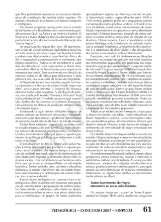 PEDAGÓGICA – CONCURSO 2007 – SINPEEM 61
SINPEEM
que lhes permitiram questionar as estruturas ideoló-
gicas de construção de sentido então vigentes. Os
autores classificam esse fatores em fatores exógenos
e endógenos.
Os fatores exógenos começaram com o contato
de militantes afro-brasileiros com o movimento pan-
africano nos EUA, na África e na América Central. O
Brasil era a maior diáspora africana do mundo e não
podia ficar de fora dos movimentos de liberação dos
“povos negros”.
As organizações negras dos anos 50 questiona-
ram o fato de a representação diplomática brasileira
ser feita apenas por brancos que nas Nações Unidas
condenavam abertamente o apartheid na África do
Sul e esqueciam completamente o sofrimento dos
negros brasileiros. Tratava-se de reconhecer o valor
dos afro-brasileiros para representar o Brasil fora,
como dizia Abdias do Nascimento, para negociar os
interesses nacionais. Esse movimento, em direção ao
exterior, nutria-se de idéias pan-africanistas e pela
primeira vez, ouviu-se falar da Teoria da Negritude.
A Negritude foi um movimento surgido na Fran-
ça e procurava valorizar as subjetividade negra nas
artes, procurando inverter o estigma da herança
africana como algo negativo. A produção de poe-
sia, veiculada pela revista “Presença Africana” teve
no brasileiro Solano Trindade sua principal expres-
são. Abdias do Nascimento e Guerreiro Ramos fo-
ram pioneiros na defesa da produção artística espe-
cificamente negra.
Lembrando a ação desses militantes negros, os
autores afirmam ser temerário afirmar ser a Negritude
uma teoria que descartasse o problema fundamental
da exclusão social através da ótica da luta de classes.
Outro fator exógeno importante ocorreu com
os estudos financiados pela UNESCO. Após os efei-
tos nefastos da segunda guerra mundial, as Nações
Unidas incentivaram esforços para o aperfeiçoa-
mento de políticas públicas que evitassem a todo
custo o racismo.
O estudos feitos no Brasil, financiados pelas Na-
ções Unidas ajudaram a por por terra o suposto pa-
raíso racial brasileiro. Ao mesmo tempo a constru-
ção da unidade nacional, através da intervenção de
um estado forte impedia o confronto direto entre os
grupos sociais, mas não eliminava as heranças colo-
niais que geravam as desigualdades na sociedade
brasileira. Nesse período uma corrente culturalista
enfatizava o caráter pluriétnico da sociedade brasi-
leira sem descartar as contribuições de outras cultu-
ras, fora a euro-ocidental.
Como fatores endógenos os autores citam a es-
tratégia das elites brasileiras em construir uma pacto
social, incentivando a propagação da cultura popu-
lar. Sem dúvida, a estratégia surtiu efeito no desen-
volvimento econômico, mas criou sérios obstáculos
para a mobilização de grupos de forma autônoma
que pudessem superar as diferenças sociais no país.
A intervenção estatal, especialmente entre 1930 e
1945 fechou partidos políticos e enquadrou patrões
e empregados numa política sindical. O Estado cria-
va a sociedade, construindo um sentimento de brasi-
lidade, impondo de cima para baixo uma identidade
nacional. O Estado assumiu o controle da esfera cul-
tural, servindo-se dela como canal de difusão de sua
doutrina. Dessa maneira, foram consolidada os três
pilares ideológicos da construção da unidade nacio-
nal: a unidade lingüística, a hegemonia do catolicis-
mo e a submissão da diversidade e das desigualda-
des raciais a um modelo cultural dominante.
Entretanto, nem tudo foi tão harmonioso. Reações
contrárias ao projeto de unidade nacional surgiram
nos movimentos populares, em particular nas orga-
nizações negras que questionavam a suposta unida-
de nacional. Grupos como a CNNB (Convenção Na-
cional do Negro Brasileiro) foram criadas para interfe-
rir na reforma constitucional de 1946 e tiveram cará-
ter eminentemente político com o objetivo de aumen-
tar o acesso a cidadania. Estabeleciam alianças táticas
com outros grupos sem abrir mão das especificidades
de suas reivindicações. Outros grupos foram criados
como a Associação dos Negros Brasileiros (ANB) e o
Comitê Democrático Afro-brasileiro (CDA) com o in-
tuito de interferir no processo constituinte. Todos es-
ses grupos concentravam sobretudo militantes cario-
cas e paulistas, pois, de fato, essas cidades estavam na
vanguarda dos movimentos populares.
Todas essas mobilizações formaram a base para
o desenvolvimento das idéias multiculturalistas no
Brasil. Segundo os autores, as transformações cultu-
rais pretendidas pelos afro-brasileiros tinham por
objetivo educar o branco como forma de extirpar o
sentimento de inferioridade do negro enraizado em
nossa cultura.
O trabalho desenvolvido por intelectuais não era
isolado. Organizações que conservavam as tradições
africanas (religiosas e artísticas) tem um papel decisi-
vo para mostrar aos afro-brasileiros que eles são des-
cendentes de culturas ancestrais exuberantes e que
não precisam ter vergonha de suas origens.
O movimento multicultural no Brasil, dentro dessa
perspectiva étnica conservou, inovou e valorizou o
patrimônio cultural afro-brasileiro. As alianças entre
intelectuais, adeptos das religiões afro-brasileiras e
artistas, propiciaram um cenário propício, para que,
através da conscientização de práticas comunitárias
tradicionais, se organizasse melhor os movimentos
multiculturais no Brasil.
Teatro Experimental do Negro:
laboratório de novas subjetividades
Os autores destacam o papel do Teatro Experi-
mental do Negro (TEN) como projeto de vanguarda
 