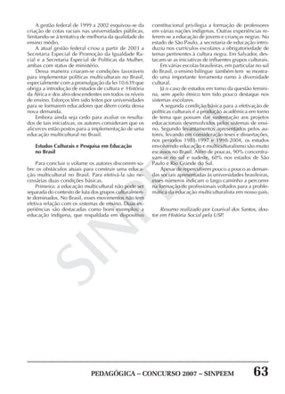 PEDAGÓGICA – CONCURSO 2007 – SINPEEM 63
SINPEEM
A gestão federal de 1999 a 2002 esquivou-se da
criação de cotas raciais nas universidades públicas,
limitando-se à tentativa de melhoria da qualidade do
ensino médio.
A atual gestão federal criou a partir de 2003 a
Secretaria Especial de Promoção da Igualdade Ra-
cial e a Secretaria Especial de Políticas da Mulher,
ambas com status de ministério.
Dessa maneira criaram-se condições favoráveis
para implementar políticas multiculturais no Brasil,
especialmente com a promulgação da lei 10.639 que
obriga a introdução de estudos de cultura e História
da África e dos afro-descendentes em todos os níveis
de ensino. Esforços têm sido feitos por universidades
para se formarem educadores que dêem conta dessa
nova demanda.
Embora ainda seja cedo para avaliar os resulta-
dos de tais iniciativas, os autores consideram que os
alicerces estão postos para a implementação de uma
educação multicultural no Brasil.
Estudos Culturais e Pesquisa em Educação
no Brasil
Para concluir o volume os autores discorrem so-
bre os obstáculos atuais para construir uma educa-
ção multicultural no Brasil. Para efetivá-la são ne-
cessárias duas condições básicas.
Primeira: a educação multicultural não pode ser
separada do contexto de luta dos grupos culturalmen-
te dominados. No Brasil, esses movimentos não tem
efetiva relação com os sistemas de ensino. Duas ex-
periências são destacadas como bons exemplos: a
educação indígena, que respaldada em dispositivo
constitucional privilegia a formação de professores
em várias nações indígenas. Outras experiências re-
ferem-se a educação de jovens e crianças negras. No
estado de São Paulo, a secretaria de educação intro-
duziu nos currículos escolares a obrigatoriedade de
temas pertinentes à cultura negra. Em Salvador, des-
tacam-se as iniciativas de influentes grupos culturais.
Em várias escolas brasileiras, em particular no sul
do Brasil, o ensino bilíngue também tem se mostra-
do uma importante ferramenta rumo à diversidade
cultural.
Já o caso de estudos em torno da questão femini-
na, sem apelo étnico tem tido pouco destaque nos
sistemas escolares.
A segunda condição básica para a efetivação de
políticas culturais é a produção acadêmica em torno
de tema que possam dar sustentação aos projetos
educacionais desenvolvidos pelos sistemas de ensi-
no. Segundo levantamentos apresentados pelos au-
tores, levando em consideração teses e dissertações,
nos períodos 1981-1997 e 1998-2004, os estudos
envolvendo educação e multiculturalismo são muito
escassos no Brasil. Além de poucas, 90% concentra-
vam-se no sul e sudeste, 60% nos estados de São
Paulo e Rio Grande do Sul.
Apesar de repercutirem pouco a pouco as deman-
das sociais apresentadas às universidades brasileiras,
esses números indicam o largo caminho a percorrer
na formação de profissionais voltados para a proble-
mática da educação multiculturalista em nosso país.
Resumo realizado por Lourival dos Santos, dou-
tor em História Social pela USP.
 