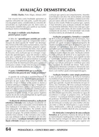 64 PEDAGÓGICA – CONCURSO 2007 – SINPEEM
SINPEEM
AVALIAÇÃO DESMISTIFICADA
HADJI, Charles. Porto Alegre, Artmed, 2001
Este resumo terá como finalidade apresentar os
aspectos relevantes de cada parte, a partir das pala-
vras do próprio autor, considerando os conceitos de-
senvolvidos ou explicitados por ele, bem como as
articulações estabelecidas para justificar sua funda-
mentação teórico-metodológica.
Da utopia à realidade: seria finalmente
possível passar à ação?
A idéia de “aprendizagem assistida por avalia-
ção”, uma avaliação capaz de compreender tanto a
situação do aluno quanto de “medir” seu desempe-
nho; fornecer-lhe indicações esclarecedoras, mais do
que oprimi-lo com recriminações; preparar a opera-
cionalização das ferramentas do êxito, mais do que
resignar a ser apenas um termômetro (instrumento)
do fracasso; uma avaliação que se consagre à regu-
lação das aprendizagens, capaz de orientar o aluno
para que o próprio possa situar suas dificuldades,
analisá-las e descobrir ou operacionalizar os proce-
dimentos que lhe permitam progredir. Assim, o erro
seria uma fonte de informação tanto para o professor
como para o aluno. O que está em jogo é a existên-
cia de uma atividade autônoma de avaliação.
1ª parte: COMPREENDER que a avaliação
formativa não passa de uma “utopia promissora”
A questão da avaliação é multidimensional. A
avaliação a serviço das aprendizagens pressupõe o
princípio de que avaliar deve tornar-se auxiliar do
aprender. O que é ensinar senão ajudar os alunos a
construir saberes e competências que a “freqüência”
às disciplinas escolares apela e cuja construção per-
mite? A avaliação tem o objetivo de contribuir para o
êxito do ensino, para a construção desses saberes e
competências pelos alunos. O que parece legítimo
esperar do ato de avaliação depende da significação
essencial do ato de ensinar.
- Avaliação de referência normativa, avaliação de
referência criteriada: toda avaliação socialmente or-
ganizada, anunciada e executada como tal dentro de
uma instituição é normativa. A norma, em si, não é
nem subjugante nem liberadora. No sentido social,
uma norma é um modelo de comportamento valori-
zado por um grupo. No sentido estatístico, o compor-
tamento mais corrente. É dita normativa uma avalia-
ção cuja ambição é situar os indivíduos uns em rela-
ção aos outros. A avaliação normativa opõe-se à ava-
liação criteriada: designa-se por essa expressão uma
avaliação que aprecia um comportamento, situando-
o em relação a um alvo. Ou, tecnicamente, um modo
de proceder em que se considera a distância em rela-
ção aos outros antes de considerar a distância em re-
lação ao alvo visado. Poder-se-ia pensar que, a priori,
é mais formativa uma avaliação centrada em objeti-
vos claramente definidos. Parece-nos certo que a per-
cepção correta, pelo aluno, do alvo visado é uma das
condições de seu êxito. A “formatividade” não reside
na forma externa da atividade de avaliação.
- Avaliações prognóstica, formativa e cumulati-
va: 1) A avaliação precede a ação de formação. Ava-
liação prognóstica (ou diagnóstica) tem a função de
permitir um ajuste recíproco aprendiz/programa de
estudos (seja pela modificação do programa, que será
adaptado aos aprendizes, seja pela orientação dos
aprendizes para subsistemas de formação mais adap-
tados a seus conhecimentos e competências. 2) A
avaliação ocorre depois da ação. Avaliação cumula-
tiva tem a função de verificar se as aquisições visa-
das pela formação foram feitas, para expedir ou não
o “certificado” de formação no final. 3) A avaliação
situa-se no centro da ação de formação. Formativa,
porque sua função principal é contribuir para uma
boa regulação da atividade de ensino. Toda avalia-
ção tem uma dimensão cumulativa. Deveria ter, tam-
bém, uma dimensão prognostica no sentido de con-
duzir a um melhor ajuste ensino/aprendizagem.
- Avaliação formativa como utopia promissora:
É uma avaliação informativa. a) Torna-se formativa
na medida em que se inscreve em um projeto educa-
tivo específico, o de favorecer o desenvolvimento da-
quele que aprende. A partir do momento em que in-
forma, ela é formativa. b) Uma avaliação formativa
informa os dois principais atores do processo. O pro-
fessor seria informado dos efeitos reais de seu traba-
lho pedagógico. O aluno poderá tomar consciência
das dificuldades que encontra, tornando-se capaz de
reconhecer e corrigir os próprios erros. c) Função
“corretiva”. A avaliação formativa implica, por parte
do professor, flexibilidade e vontade de adaptação,
provocando o aumento da variabilidade didática. O
ato de formação se traduz por uma melhor articula-
ção entre a coleta de informações e a ação remedi-
adora. Sintetizando, a idéia de avaliação formativa
corresponde ao modelo ideal de uma avaliação.
- Os obstáculos à emergência de uma avaliação
formativa: a) A primeira maneira de deixar de lado
as representações inadequadas é voltar-se para o sa-
ber sem esperar milagres da difusão desse saber. b)
Necessário voltar-se para o saber para superar um
 