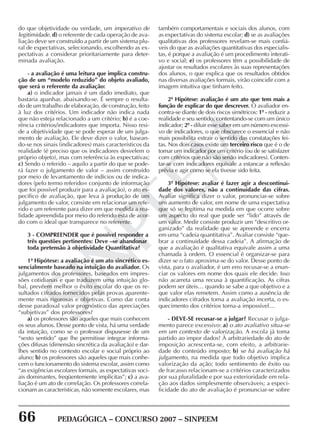 66 PEDAGÓGICA – CONCURSO 2007 – SINPEEM
SINPEEM
do que objetividade ou verdade, um imperativo de
legitimidade. d) o referente de cada operação de ava-
liação deve ser construído a partir de um sistema plu-
ral de expectativas, selecionando, escolhendo as ex-
pectativas a considerar prioritariamente para deter-
minada avaliação.
- a avaliação é uma leitura que implica constru-
ção de um “modelo reduzido” do objeto avaliado,
que será o referente da avaliação:
a) o indicador jamais é um dado imediato, que
bastaria apanhar, abaixando-se. É sempre o resulta-
do de um trabalho de elaboração, de construção, feito
à luz dos critérios. Um indicador não indica nada
que não esteja relacionado a um critério; b) é a coe-
rência critérios/indicadores que importa. Nisso resi-
de a objetividade que se pode esperar de um julga-
mento de avaliação. Ele deve dizer o valor, basean-
do-se nos sinais (indicadores) mais característicos da
realidade (é preciso que os indicadores desvelem o
próprio objeto), mas com referência às expectativas;
c) Sendo o referido – aquilo a partir do que se pode-
rá fazer o julgamento de valor – assim construído
por meio de levantamento de indícios ou de indica-
dores (pelo termo referido= conjunto de informação
que foi possível produzir para a avaliação), o ato es-
pecífico de avaliação, que leva à produção de um
julgamento de valor, consiste em relacionar um refe-
rido e um referente para dizer em que medida a rea-
lidade apreendida por meio do referido esta de acor-
do com o ideal que transparece no referente.
3 - COMPREENDER que é possível responder a
três questões pertinentes: Deve –se abandonar
toda pretensão à objetividade Quantitativa?
1ª Hipótese: a avaliação é um ato sincrético es-
sencialmente baseado na intuição do avaliador. Os
julgamentos dos professores, baseados em impres-
sões cotidianas e que traduzem uma intuição glo-
bal, prevêem melhor o êxito escolar do que os re-
sultados cifrados fornecidos pelas provas aparente-
mente mais rigorosas e objetivas. Como dar conta
desse paradoxal valor prognóstico das apreciações
“subjetivas” dos professores?
a) os professores são aqueles que mais conhecem
os seus alunos. Desse ponto de vista, há uma verdade
da intuição, como se o professor dispusesse de um
“sexto sentido” que lhe permitisse integrar informa-
ções difusas (dimensão sincrética da avaliação) e dar-
lhes sentido no contexto escolar e social próprio ao
aluno; b) os professores são aqueles que mais conhe-
cem o funcionamento do sistema escolar, assim como
“as exigências escolares formais, as expectativas soci-
ais dominantes, freqüentemente implícitas”; c) a ava-
liação é um ato de correlação. Os professores correla-
cionam as características, não somente escolares, mas
também comportamentais e sociais dos alunos, com
as expectativas do sistema escolar; d) se as avaliações
qualitativas dos professores revelam-se mais confiá-
veis do que as avaliações quantitativas dos especialis-
tas, é porque a avaliação é um procedimento interati-
vo e social; e) os professores têm a possibilidade de
ajustar os resultados escolares às suas representações
dos alunos, o que explica que os resultados obtidos
nas diversas avaliações formais, virão coincidir com a
imagem intuitiva que tinham feito.
2ª Hipótese: avaliação é um ato que tem mais a
função de explicar do que descrever. O avaliador en-
contra-se diante de dois riscos simétricos: 1º - reduzir a
realidade e seu sentido, contentando-se com um único
indicador; 2º - diluir esse saber em um número excessi-
vo de indicadores, o que obscurece o essencial e não
mais possibilita extrair o sentido das constatações fei-
tas. Nos dois casos existe um terceiro risco que é o de
tomar um indicador por um critério (ou de se satisfazer
com critérios que não são senão indicadores). Conten-
tar-se com indicadores equivale a estancar a reflexão
prévia e agir como se ela tivesse sido feita.
3ª Hipótese: avaliar é fazer agir a descontinui-
dade dos valores, não a continuidade das cifras.
Avaliar significa dizer o valor, pronunciar-se sobre
um aumento de valor, em nome de uma expectativa
que só se legitima na medida em que ocorre sobre
um aspecto do real que pode ser “lido” através de
um valor. Medir consiste produzir um “descritivo or-
ganizado” da realidade que se apreende e encerra
em uma “cadeia quantitativa”. Avaliar consiste “que-
brar a continuidade dessa cadeia”. A afirmação de
que a avaliação é qualitativa equivale assim a uma
chamada à ordem. O essencial é organizar-se para
dizer se o fato aproxima-se do valor. Desse ponto de
vista, para o avaliador, é um erro recusar-se a enun-
ciar os valores em nome dos quais ele decide. Isso
não acarreta uma recusa à quantificação. As cifras
podem ser úteis… quando se sabe a que objetivo e a
que valor elas remetem. Assim como a ausência de
indicadores cifrados torna a avaliação incerta, o es-
quecimento dos critérios torna-a impossível…
- DEVE-SE recusar-se a julgar? Recusar o julga-
mento parece excessivo: a) o ato avaliativo situa-se
em um contexto de valorização. A escola já toma
partido ao impor dados! À arbitrariedade do ato de
imposição acrescenta-se, com efeito, a arbitrarie-
dade do conteúdo imposto; b) se há avaliação há
julgamento, na medida que todo objetivo implica
valorização da ação; todo sentimento de êxito ou
de fracasso relacionam-se a critérios caracterizados
por sua pluralidade e por sua exterioridade em rela-
ção aos dados simplesmente observáveis; a especi-
ficidade do ato de avaliação é pronunciar-se sobre
 