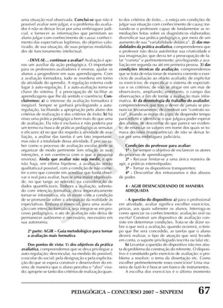 PEDAGÓGICA – CONCURSO 2007 – SINPEEM 67
SINPEEM
uma situação real observada. Conclui-se que não é
possível avaliar sem julgar, e o problema do avalia-
dor é não se deixar levar por uma embriaguez judi-
cial, e fornecer as informações que permitam ao
aluno julgar com conhecimento de causa: conheci-
mento das expectativas legítimas, do objetivo valo-
rizado, de sua situação, de suas próprias modalida-
des de funcionamento intelectual.
- DEVE-SE… continuar a avaliar? Avaliação é ape-
nas um auxiliar da ação pedagógica. O importante
para os professores-avaliadores é ensinar, ajudar os
alunos a progredirem em suas aprendizagens. Com
a avaliação formadora, tudo se reordena em torno
da atividade do aprendiz. A regulação externa cede
lugar à auto-regulação. E a auto-avaliação torna-se
chave do sistema. É a preocupação de facilitar as
aprendizagens que lhe dá sentido e coerência: Con-
cluiremos: a) o interesse da avaliação formadora é
inegável. Sempre se ganhará privilegiando a auto-
regulação, facilitando a apropriação pelo aluno dos
critérios de realização e dos critérios de êxito; b) há
nisso uma prática pedagógica bem mais do que uma
de avaliação. Ela não é exclusiva e não poderia por
um termo na busca de práticas pedagógicas sensatas
e eficazes; c) no que diz respeito à atividade de ava-
liação, a análise das tarefas é um fato importante,
mas não é a totalidade dessa atividade. É preciso sa-
ber como o processo de avaliação escolar pode se
organizar de modo pertinente (em relação às suas
intenções, e em coerência com o que a pesquisa
ensinou). Ainda que avaliar não seja medir, e que
não haja, em última hipótese, a avaliação senão
qualitativa,é possível, com a condição de não come-
ter o erro que consiste em acreditar que basta obser-
var o real para avaliar, buscar uma maior objetivida-
de, no que tange ao referido, na consideração de
dados quantificáveis. Embora a avaliação, sobretu-
do com intenção formativa, deva imperativamente
tornar-se informativa, ela só existe com a condição
de se pronunciar sobre a adequação da realidade às
expectativas. Embora o essencial, para uma avalia-
ção com intenção formativa, seja integrar-se em pro-
cesso pedagógico, o ato de avaliação não deixa de
permanecer autônomo e necessário, necessário em
sua autonomia.
2ª parte: AGIR – Guia metodológico para tornar
a avaliação mais formativa
Dos pontos de vista: 1) dos objetivos da prática
avaliativa, compreendemos que se deva privilegiar a
auto-regulação; desvincular, na medida do possível,
o escolar do social; pela designação e pela explicita-
ção do que se espera construir e desenvolver do en-
sino; de maneira que o aluno perceba o “alvo” visa-
do; aproprie-se tanto dos critérios de realização quan-
to dos critérios de êxito… e esteja em condições de
julgar sua situação com conhecimento de causa; tor-
nando-se o professore capaz de fundamentar as re-
mediações feitas sobre os diagnósticos elaborados;
diversificar sua prática pedagógica, por meio de um
aumento de sua “variabilidade didática”. 2) das mo-
dalidades da prática avaliativa, compreendemos que
o professor não devia autolimitar sua criatividade e
sua imaginação; que devia ter a preocupação de fa-
lar “correta” e pertinentemente; privilegiando a ava-
liação em segunda ou até em primeira pessoa. 3) das
condições técnicas da avaliação, compreendemos
que se trata de relacionar de maneira coerente o exer-
cício de avaliação ao objeto avaliado; de explicitar
os exercícios; de especificar o sistema de expectati-
vas e os critérios; de não se afogar em um mar de
observáveis, ampliando, entretanto, o campo das
observações a fim de tornar a avaliação mais infor-
mativa. 4) da deontologia do trabalho do avaliador,
compreendemos que tem o dever de jamais se pro-
nunciar levianamente; de construir um “contrato so-
cial”, fixando as regras do jogo; de despender tempo
para refletir e identificar o que julgava poder esperar
dos alunos; de desconfiar do que parece ser eviden-
te; de enunciar os valores em nome dos quais se to-
mava decisões (transparência); de não se deixar le-
var por uma embriaguez judiciária.
Condições do professor para avaliar:
1ª - Ter sempre o objetivo de esclarecer os atores
do processo de aprendizagem;
2ª - Recusar limitar-se a uma única maneira de
agir, a práticas estereotipadas;
3ª - Tornar os dispositivos transparentes;
4ª - Desconfiar dos entusiasmos e dos abusos
de poder.
4 - AGIR DESENCADEANDO DE MANEIRA
ADEQUADA
- A questão do dispositivo: a) para o profissional
em atividade, avaliar significa escolher exercícios,
provas, aos quais submeter os alunos. Interroga-se
como apreciar os conhecimentos: avaliação oral ou
escrita? Construir um dispositivo de avaliação con-
siste em determinar condições. Trata-se de dizer so-
bre o que será a avaliação, quando ocorrerá, o tem-
po que lhe será concedido, as tarefas que o aluno
deverá realizar, o tipo de atuação que será levado
em conta, o suporte privilegiado (escrita ou fala) etc.
b) Levantar a questão do dispositivo não nos afas-
ta do problema da construção do referente. O disposi-
tivo é constituído pelo exercício de avaliação: o pro-
blema a resolver; o tema da dissertação etc. Como
escolher pertinentemente esses exercícios? Uma ma-
neira de fazê-lo é buscar um banco de instrumentos.
A escolha dos exercícios é o último momento
 