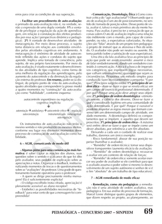 PEDAGÓGICA – CONCURSO 2007 – SINPEEM 69
SINPEEM
erros para criar as condições de sua superação.
- Facilitar um procedimento de auto-avaliação:
o primado da auto-avaliação não é, na verdade, se-
não a expressão de uma dupla vontade: 1ª) a vonta-
de de privilegiar a regulação da ação de aprendiza-
gem, em relação à constatação dos efeitos produzi-
dos por essa ação ( perspectivas dinâmica e pedagó-
gica); 2ª) A vontade de desenvolver atividades de
metacognição. Por meio desse processo, o sujeito
toma distancia em relação aos conteúdos envolvi-
dos pelas atividades cognitivas em andamento. A
metacognição é sinônimo de atividade de autocon-
trole refletido das ações e condutas do sujeito que
aprende. Implica uma tomada de consciência, pelo
sujeito, de seu próprio funcionamento. Por meio da
auto-avaliação, é visado exatamente o desenvolvimen-
to das atividades de tipo cognitivo, como forma de
uma melhoria da regulação das aprendizagens, pelo
aumento do autocontrole e da diminuição da regula-
ção externa do professor. Em resumo, poder-se-ia dis-
tinguir, do próprio ponto de vista da auto-avaliação,
quatro atividades que correspondem (a grosso modo)
a quatro momentos na “construção” da auto-avalia-
ção como “habilidade”, conforme esquema:
autocontrole espontâneo ou regulação
cognitiva implícita
autonotação autobalanço autocontrole crítico regulação
autoconstatação instrumentalizado metacognitiva
auto-regulação
Os instrumentos de auto-avaliação não terão o
mesmo sentido e não produzirão os mesmos efeitos,
conforme seu lugar nos diferentes momentos desse
processo de construção de auto-avaliação como ha-
bilidade.
6 – AGIR, comunicando de modo útil
- Algumas pistas para uma comunicação mais for-
mativa: é saber captar as reações dos alunos, suas
questões sobre o sentido e o alcance do que foi dito
pelo avaliador, seus pedidos de explicação sobre as
apreciações e notas. Organizar o feedback, institucio-
nalizando momentos de trocas e de questionamentos
sobre as “avaliações” do professor. Uma grade de ques-
tionamento bastante operatória para o professor:
- A quem se dirige precisamente minha mensa-
gem? Ela é suficientemente explicita?
- O código escolhido (nota cifrada, apreciação) é
plenamente acessível ao aluno receptor?
- Estabeleci as possibilidades necessárias de “fe-
edback” para estar certo de que a mensagem foi com-
preendida?
- Comunicação, Deontologia, Ética à Como cons-
truir a ética do “agir avaliacional”? Observando que o
ato de avaliação é um ato de posicionamento, no sen-
tido de: tomada de posição sobre. Desse ponto de vis-
ta, avaliar é, talvez o mais primitivo ato da mente hu-
mana. Para avaliar, é preciso ter a sensação de que as
coisas valem.O ato de avaliação implica uma relação
não indiferente com o mundo, pois capaz de corres-
ponder, ou não, a expectativas valorizadas. As situa-
ções são “lidas” através de um projeto (em pedagogia:
o projeto de instruir) que as atravessa e lhes dá senti-
do. O avaliador não pode ser neutro ou ausente. Ele
toma partido (sobre a satisfação de suas expectativas).
Uma ética da fala avaliativa leva ao princípio de
ação que pode ser assim resumido: assumir o risco
de falar verdadeiramente, dando um verdadeiro con-
teúdo à comunicação. A ética é a busca de imperati-
vos categóricos que expressem regras necessárias,
que valham universalmente, quaisquer que sejam as
circunstâncias. Propomos um método simples para
conduzi-la: fazer incessantemente a pergunta: “E por
que?” Princípios surgirão então: 1º) princípios de or-
dem ética - deve-se fazer o que se revela eficaz em
um campo de exercício profissional determinado. E
por quê? Porque uma ação deve atingir seus objeti-
vos; 2º) princípios de ordem deontológica - etimolo-
gicamente, a ciência dos deveres. Deve-se fazer o
que é considerado legítimo em uma comunidade de
ação determinada. E por quê? Porque é razoável e
prudente respeitar as regras morais que formam con-
senso em um determinado campo de atividade, em
dado momento. A deontologia definirá os compor-
tamentos que se impõem e aqueles que devem ser
proscritos; 3º) princípios de ordem ética - A máxima
será enfim: deve-se fazer o que se impõe como um
dever absoluto, por referência a um fim absoluto.
Deixando a cada um o cuidado de realizar esse
trabalho, daremos um único exemplo:
- Risco fundamental: abusar de sua posição su-
perior (humilhar o avaliado);
- “Remédio” de ordem técnica: tornar seus dispo-
sitivos transparentes (aumenta eficácia da avaliação;
- “Remédio” de ordem deontológica: recusar-se
a avaliar em um contexto de relação de forças;
- “Remédio” de ordem ética: somente aceitar exer-
cer seu poder de avaliador se ele contribuir para que
o avaliado assuma o poder sobre si mesmo (o desen-
volvimento de um sujeito autônomo e senhor de si é
o fim “absoluto” de um trabalho de tipo educativo).
7 - AGIR remediando de modo eficaz
- Remediação, como ato pedagógico: a remedia-
ção não é uma atividade de ordem avaliativa, mas
pedagógica. Em sua análise do processo de formação,
Marcel Lesne distingue quatro grupos de elementos,
que dizem respeito ao projeto, ao planejamento, ao
 