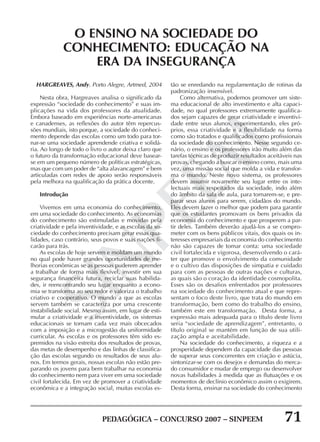 PEDAGÓGICA – CONCURSO 2007 – SINPEEM 71
SINPEEM
HARGREAVES, Andy. Porto Alegre, Artmed, 2004
Nesta obra, Hargreaves analisa o significado da
expressão “sociedade do conhecimento” e suas im-
plicações na vida dos professores da atualidade.
Embora baseado em experiências norte-americanas
e canadenses, as reflexões do autor têm repercus-
sões mundiais, isto porque, a sociedade do conheci-
mento depende das escolas como um todo para tor-
nar-se uma sociedade aprendende criativa e solidá-
ria. Ao longo de todo o livro o autor deixa claro que
o futuro da transformação educacional deve basear-
se em um pequeno número de políticas estratégicas,
mas que com um poder de “alta alavancagem” e bem
articuladas com redes de apoio serão responsáveis
pela melhora na qualificação da prática docente.
Introdução
Vivemos em uma economia do conhecimento,
em uma sociedade do conhecimento. As economias
do conhecimento são estimuladas e movidas pela
criatividade e pela inventividade, e as escolas da so-
ciedade do conhecimento precisam gerar essas qua-
lidades, caso contrário, seus povos e suas nações fi-
carão para trás.
As escolas de hoje servem e moldam um mundo
no qual pode haver grandes oportunidades de me-
lhorias econômicas se as pessoas puderem aprender
a trabalhar de forma mais flexível, investir em sua
segurança financeira futura, reciclar suas habilida-
des, ir reencontrando seu lugar enquanto a econo-
mia se transforma ao seu redor e valoriza o trabalho
criativo e cooperativo. O mundo a que as escolas
servem também se caracteriza por uma crescente
instabilidade social. Mesmo assim, em lugar de esti-
mular a criatividade e a inventividade, os sistemas
educacionais se tornam cada vez mais obcecados
com a imposição e a microgestão da uniformidade
curricular. As escolas e os professores têm sido es-
premidos na visão estreita dos resultados de provas,
das metas de desempenho e das linhas de classifica-
ção das escolas segundo os resultados de seus alu-
nos. Em termos gerais, nossas escolas não estão pre-
parando os jovens para bem trabalhar na economia
do conhecimento nem para viver em uma sociedade
civil fortalecida. Em vez de promover a criatividade
econômica e a integração social, muitas escolas es-
O ENSINO NA SOCIEDADE DO
CONHECIMENTO: EDUCAÇÃO NA
ERA DA INSEGURANÇA
tão se enredando na regulamentação de rotinas da
padronização insensível.
Como alternativa, podemos promover um siste-
ma educacional de alto investimento e alta capaci-
dade, no qual professores extremamente qualifica-
dos sejam capazes de gerar criatividade e inventivi-
dade entre seus alunos, experimentando, eles pró-
prios, essa criatividade e a flexibilidade na forma
como são tratados e qualificados como profissionais
da sociedade do conhecimento. Nesse segundo ce-
nário, o ensino e os professores irão muito além das
tarefas técnicas de produzir resultados aceitáveis nas
provas, chegando a buscar o ensino como, mais uma
vez, uma missão social que molda a vida e transfor-
ma o mundo. Neste novo sistema, os professores
devem assumir novamente seu lugar entre os inte-
lectuais mais respeitados da sociedade, indo além
do âmbito da sala de aula, para tornarem-se, e pre-
parar seus alunos para serem, cidadãos do mundo.
Eles devem fazer o melhor que podem para garantir
que os estudantes promovam os bens privados da
economia do conhecimento e que prosperem a par-
tir deles. Também deverão ajudá-los a se compro-
meter com os bens públicos vitais, dos quais os in-
teresses empresariais da economia do conhecimento
não são capazes de tomar conta: uma sociedade
civil fortalecida e vigorosa, desenvolvendo o cará-
ter que promove o envolvimento da comunidade
e o cultivo das disposições de simpatia e cuidado
para com as pessoas de outras nações e culturas,
as quais são o coração da identidade cosmopolita.
Esses são os desafios enfrentados por professores
na sociedade do conhecimento atual e que repre-
sentam o foco deste livro, que trata do mundo em
transformação, bem como do trabalho do ensino,
também este em transformação. Desta forma, a
expressão mais adequada para o título deste livro
seria “sociedade de aprendizagem”, entretanto, o
título original se mantém em função de sua utili-
zação ampla e aceitabilidade.
Na sociedade do conhecimento, a riqueza e a
prosperidade dependem da capacidade das pessoas
de superar seus concorrentes em criação e astúcia,
sintonizar-se com os desejos e demandas do merca-
do consumidor e mudar de emprego ou desenvolver
novas habilidades à medida que as flutuações e os
momentos de declínio econômico assim o exigirem.
Desta forma, ensinar na sociedade do conhecimento
 