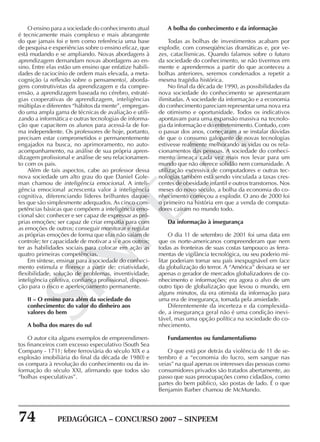 74 PEDAGÓGICA – CONCURSO 2007 – SINPEEM
SINPEEM
O ensino para a sociedade do conhecimento atual
é tecnicamente mais complexo e mais abrangente
do que jamais foi e tem como referência uma base
de pesquisa e experiências sobre o ensino eficaz, que
está mudando e se ampliando. Novas abordagens à
aprendizagem demandam novas abordagens ao en-
sino. Entre elas estão um ensino que enfatize habili-
dades de raciocínio de ordem mais elevada, a meta-
cognição (a reflexão sobre o pensamento), aborda-
gens construtivistas da aprendizagem e da compre-
ensão, a aprendizagem baseada no cérebro, estraté-
gias cooperativas de aprendizagem, inteligências
múltiplas e diferentes “hábitos da mente”, empregan-
do uma ampla gama de técnicas de avaliação e utili-
zando a informática e outras tecnologias de informa-
ção que capacitem os alunos para acessá-la de for-
ma independente. Os professores de hoje, portanto,
precisam estar comprometidos e permanentemente
engajados na busca, no aprimoramento, no auto-
acompanhamento, na análise de sua própria apren-
dizagem profissional e análise de seu relacionamen-
to com os pais.
Além de tais aspectos, cabe ao professor dessa
nova sociedade um alto grau do que Daniel Gole-
man chamou de inteligência emocional. A inteli-
gência emocional acrescenta valor à inteligência
cognitiva, diferenciando líderes brilhantes daque-
les que são simplesmente adequados. As cinco com-
petências básicas que compõem a inteligência emo-
cional são: conhecer e ser capaz de expressar as pró-
prias emoções; ser capaz de criar empatia para com
as emoções de outros; conseguir monitorar e regular
as próprias emoções de forma que elas não saiam de
controle; ter capacidade de motivar a si e aos outros;
ter as habilidades sociais para colocar em ação as
quatro primeiras competências.
Em síntese, ensinar para a sociedade do conheci-
mento estimula e floresce a partir de: criatividade,
flexibilidade, solução de problemas, inventividade,
inteligência coletiva, confiança profissional, disposi-
ção para o risco e aperfeiçoamento permanente.
II – O ensino para além da sociedade do
conhecimento: do valor do dinheiro aos
valores do bem
A bolha dos mares do sul
O autor cita alguns exemplos de empreendimen-
tos financeiros com excesso especulativo (South Sea
Company - 1711; febre ferroviária do século XIX e a
explosão imobiliária do final da década de 1980) e
os compara à revolução do conhecimento ou da in-
formação do século XXI, afirmando que todos são
“bolhas especulativas”.
A bolha do conhecimento e da informação
Todas as bolhas de investimentos acabam por
explodir, com conseqüências dramáticas e, por ve-
zes, cataclísmicas. Quando falamos sobre o futuro
da sociedade do conhecimento, se não tivermos em
mente e aprendermos a partir do que aconteceu a
bolhas anteriores, seremos condenados a repetir a
mesma tragédia histórica.
No final da década de 1990, as possibilidades da
nova sociedade do conhecimento se apresentaram
ilimitadas. A sociedade da informação e a economia
do conhecimento pareciam representar uma nova era
de otimismo e oportunidade. Todos os indicativos
apontavam para uma expansão massiva na tecnolo-
gia da informação e do entretenimento. Contudo, com
o passar dos anos, começaram a se instalar dúvidas
de que o consumo galopante de novas tecnologias
estivesse realmente melhorando as vidas ou os rela-
cionamentos das pessoas. A sociedade do conheci-
mento ameaça cada vez mais nos levar para um
mundo que não oferece solidão nem comunidade. A
utilização excessiva de computadores e outras tec-
nologias também está sendo vinculada a taxas cres-
centes de obesidade infantil e outros transtornos. Nos
meses do novo século, a bolha da economia do co-
nhecimento começou a explodir. O ano de 2000 foi
o primeiro na história em que a venda de computa-
dores caíram no mundo todo.
Da informação à insegurança
O dia 11 de setembro de 2001 foi uma data em
que os norte-americanos compreenderam que nem
todas as fronteiras de suas costas tampouco as ferra-
mentas de vigilância tecnológica, ou seu poderio mi-
litar poderiam tornar seu país inexpugnável em face
da globalização do terror. A “América” deixara se ser
apenas o gerador de mercados globalizadores de co-
nhecimento e informações; era agora o alvo de um
outro tipo de globalização que levou o mundo, em
alguns minutos, da era otimista da informação para
uma era de insegurança, tomada pela ansiedade.
Diferentemente da incerteza e da complexida-
de, a insegurança geral não é uma condição inevi-
tável, mas uma opção política na sociedade do co-
nhecimento.
Fundamentos ou fundamentalismo
O que está por detrás da violência de 11 de se-
tembro é a “economia do lucro, sem sangue nas
veias” na qual apenas os interesses das pessoas como
consumidores privados são tratados abertamente, ao
passo que suas preocupações como cidadãos, como
partes do bem público, são postas de lado. É o que
Benjamin Barber chamou de McMundo.
 