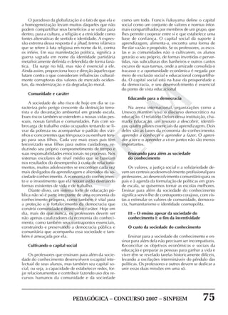PEDAGÓGICA – CONCURSO 2007 – SINPEEM 75
SINPEEM
O paradoxo da globalização é o fato de que ela e
a homogeneização levam muitos daqueles que não
podem compartilhar seus benefícios a se voltar para
dentro, para a cultura, a religião e a etnicidade como
fontes alternativas de sentido e identidade. A expres-
são extrema dessa resposta é a jihad, termo islâmico
que se refere à luta religiosa em nome da fé, contra
os infiéis. Em sua manifestação política, significa a
guerra sagrada em nome da identidade partidária
metafisicamente definida e defendida de forma faná-
tica. Ela surge no Islã, mas não é essencial a ele.
Ainda assim, proporciona foco e direção àqueles que
lutam contra o que consideram influências cultural-
mente corruptoras dos valores de mercado ociden-
tais, da modernização e da degradação moral.
Comunidade e caráter
A sociedade de alto risco de hoje em dia se ca-
racteriza pelo perigo crescente da destruição terro-
rista e da devastação ambiental em grande escala.
Esses riscos também se estendem a nossas vidas pes-
soais, nossas famílias e comunidades. Pais com so-
brecarga de trabalho estão ocupados tentando se li-
vrar da pobreza ou acompanhar o padrão dos vizi-
nhos e concorrentes que têm pouco ou nenhum tem-
po para seus filhos. Cada vez mais esses pais têm
terceirizado seus filhos para outros cuidadores, re-
duzindo seu próprio comprometimento de tempo e
suas responsabilidades emocionais no processo. Nos
sistemas escolares de nível médio que se baseiam
nos resultados do desempenho à custa de relaciona-
mentos, muitos adolescentes se encontram cada vez
mais desligados da aprendizagem e alienados da so-
ciedade conhecimento. A economia do conhecimen-
to e o investimento que ela requer estão destruindo
formas existentes de vida e de trabalho.
Diante disso, um sistema forte de educação pú-
blica não só é parte integrante de uma economia do
conhecimento próspera, como também é vital para
a proteção e o fortalecimento da democracia que
constrói comunidade e desenvolve caráter. Hoje em
dia, mais do que nunca, os professores devem ser
não apenas catalizadores da economia do conheci-
mento, como também seus contrapontos essenciais,
construindo e preservando a democracia pública e
comunitária que acompanha essa sociedade e tam-
bém é ameaçada por ela.
Cultivando o capital social
Os professores que ensinam para além da socie-
dade do conhecimento desenvolvem o capital inte-
lectual de seus alunos, mas também seu capital so-
cial, ou seja, a capacidade de estabelecer redes, for-
jar relacionamentos e contribuir fazendo uso dos re-
cursos humanos da comunidade e da sociedade
como um todo. Francis Fukuyama define o capital
social como um conjunto de valores e normas infor-
mais compartilhados por membros de um grupo, que
lhes permite cooperar entre si e que estabelece uma
base de confiança. O capital social dá suporte à
aprendizagem, alimenta-a, encontra uma forma de
lhe dar vazão e propósito. Se os professores, as esco-
las e as comunidades não o cultivarem, os alunos
gerarão o seu próprio, de formas invertidas e perver-
tidas, nas subculturas dos banheiros e outros cantos
escuros de suas turmas, onde a amizade consolida o
fracasso e a oportunidade econômica é negada por
meio de exclusão social e educacional compartilha-
da. O capital social está na base da prosperidade e
da democracia, e seu desenvolvimento é essencial
do ponto de vista educacional
Educando para a democracia
Na arena internacional, organizações como a
Unesco mantêm vivo o discurso democrático na
educação. O relatório Delors dessa instituição, cha-
mado Educação, um tesouro a descobrir, identifi-
cou quatro pilares essenciais da aprendizagem. Dois
deles são as bases da economia do conhecimento:
aprender a conhecer e aprender a fazer. O apren-
der a ser e o aprender a viver juntos não são menos
importantes.
Ensinando para além as sociedade
do conhecimento
Os valores, a justiça social e a solidariedade de-
vem ser centrais ao desenvolvimento profissional para
professores, ao desenvolvimento comunitário para os
pais e à agenda da formulação de políticas em gran-
de escala, se quisermos tornar as escolas melhores.
Ensinar para além da sociedade do conhecimento
significa servir-lhe de contraponto corajoso, com vis-
tas a estimular os valores de comunidade, democra-
cia, humanitarismo e identidade cosmopolita.
III – O ensino apesar da sociedade do
conhecimento I: o fim da inventividade
O custo da sociedade do conhecimento
Ensinar para a sociedade do conhecimento e en-
sinar para além dela não precisam ser incompatíveis.
Reconciliar os objetivos econômicos e sociais da
educação e preparar as pessoas para ganhar a vida e
viver têm se revelado tarefas historicamente difíceis,
levando a oscilações intermináveis do pêndulo das
políticas. Os professores e outros devem se dedicar a
unir essas duas missões em uma só.
 